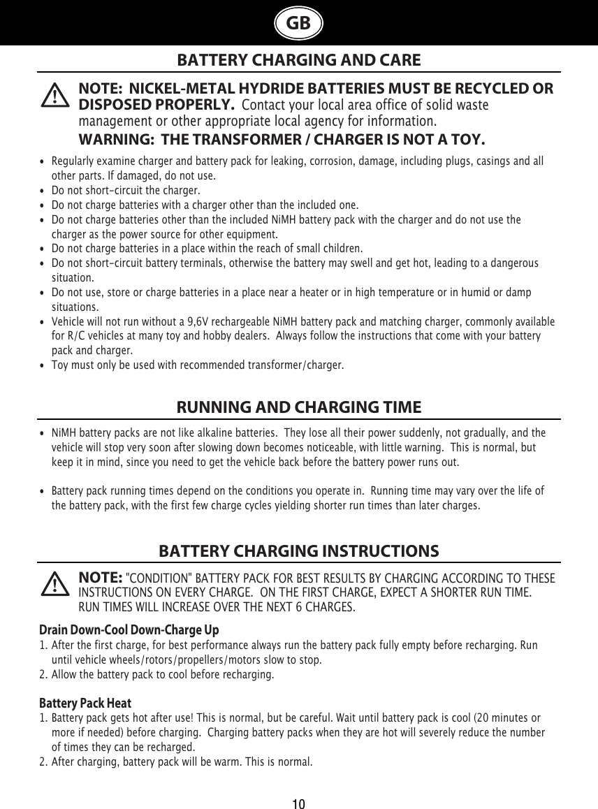   BATTERY CHARGING AND CARERUNNING AND CHARGING TIMEBATTERY CHARGING INSTRUCTIONS•  Regularly examine charger and battery pack for leaking, corrosion, damage, including plugs, casings and all    other parts. If damaged, do not use.•  Do not short-circuit the charger.•  Do not charge batteries with a charger other than the included one.•  Do not charge batteries other than the included NiMH battery pack with the charger and do not use the    charger as the power source for other equipment.•  Do not charge batteries in a place within the reach of small children.•  Do not short-circuit battery terminals, otherwise the battery may swell and get hot, leading to a dangerous    situation.•  Do not use, store or charge batteries in a place near a heater or in high temperature or in humid or damp    situations.•  Vehicle will not run without a 9,6V rechargeable NiMH battery pack and matching charger, commonly available    for R/C vehicles at many toy and hobby dealers.  Always follow the instructions that come with your battery   pack and charger. •  Toy must only be used with recommended transformer/charger. •  NiMH battery packs are not like alkaline batteries.  They lose all their power suddenly, not gradually, and the    vehicle will stop very soon after slowing down becomes noticeable, with little warning.  This is normal, but   keep it in mind, since you need to get the vehicle back before the battery power runs out.•  Battery pack running times depend on the conditions you operate in.  Running time may vary over the life of   the battery pack, with the first few charge cycles yielding shorter run times than later charges.Drain Down-Cool Down-Charge Up1. After the first charge, for best performance always run the battery pack fully empty before recharging. Run         until vehicle wheels/rotors/propellers/motors slow to stop.2. Allow the battery pack to cool before recharging. Battery Pack Heat1. Battery pack gets hot after use! This is normal, but be careful. Wait until battery pack is cool (20 minutes or      more if needed) before charging.  Charging battery packs when they are hot will severely reduce the number    of times they can be recharged.2. After charging, battery pack will be warm. This is normal.NOTE:  NICKEL-METAL HYDRIDE BATTERIES MUST BE RECYCLED OR DISPOSED PROPERLY.  Contact your local area office of solid waste management or other appropriate local agency for information.WARNING:  THE TRANSFORMER / CHARGER IS NOT A TOY.NOTE: &quot;CONDITION&quot; BATTERY PACK FOR BEST RESULTS BY CHARGING ACCORDING TO THESE INSTRUCTIONS ON EVERY CHARGE.  ON THE FIRST CHARGE, EXPECT A SHORTER RUN TIME. RUN TIMES WILL INCREASE OVER THE NEXT 6 CHARGES.10GB