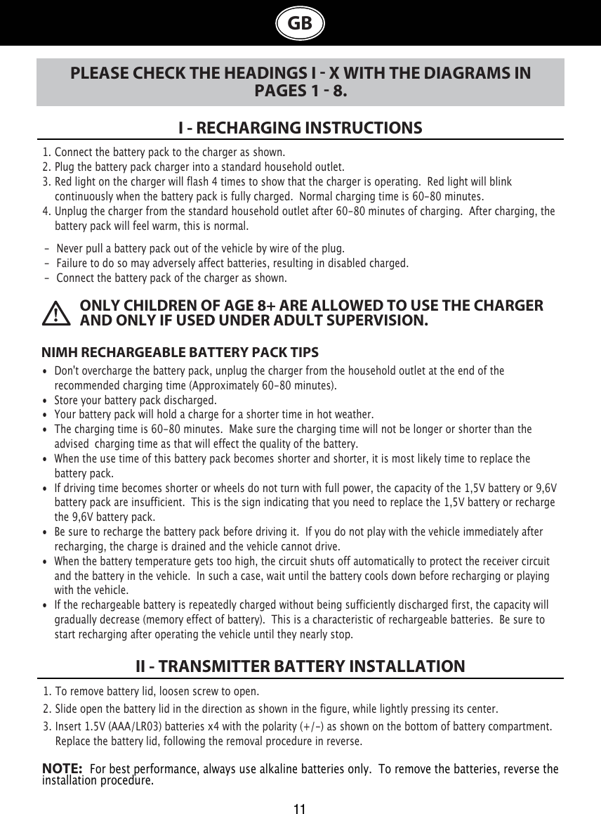  I - RECHARGING INSTRUCTIONSII - TRANSMITTER BATTERY INSTALLATION1. Connect the battery pack to the charger as shown.2. Plug the battery pack charger into a standard household outlet.3. Red light on the charger will flash 4 times to show that the charger is operating.  Red light will blink     continuously when the battery pack is fully charged.  Normal charging time is 60-80 minutes.4. Unplug the charger from the standard household outlet after 60-80 minutes of charging. After charging, the    battery pack will feel warm, this is normal.NIMH RECHARGEABLE BATTERY PACK TIPS•  Don&apos;t overcharge the battery pack, unplug the charger from the household outlet at the end of the   recommended charging time (Approximately 60-80 minutes).•  Store your battery pack discharged.•  Your battery pack will hold a charge for a shorter time in hot weather.•  The charging time is 60-80 minutes.  Make sure the charging time will not belonger or shorter than the    advised  charging time as that will effect the quality of the battery.•  When the use time of this battery pack becomes shorter and shorter, it is most likely time to replace the    battery pack. •  If driving time becomes shorter or wheels do not turn with full power, the capacity of the 1,5V battery or 9,6V    battery pack are insufficient.  This is the sign indicating that you need to replace the 1,5V battery or recharge    the 9,6V battery pack. •  Be sure to recharge the battery pack before driving it.  If you do not play with the vehicle immediately after    recharging, the charge is drained and the vehicle cannot drive.•  When the battery temperature gets too high, the circuit shuts off automatically to protect the receiver circuit    and the battery in the vehicle.  In such a case, wait until the battery cools down before recharging or playing    with the vehicle.•  If the rechargeable battery is repeatedly charged without being sufficiently discharged first, the capacity will    gradually decrease (memory effect of battery).  This is a characteristic of rechargeable batteries.  Be sure to    start recharging after operating the vehicle until they nearly stop.ONLY CHILDREN OF AGE 8+ ARE ALLOWED TO USE THE CHARGER AND ONLY IF USED UNDER ADULT SUPERVISION.11GBPLEASE CHECK THE HEADINGS I  X WITH THE DIAGRAMS IN PAGES 1  8.1. To remove battery lid, loosen screw to open. 2. Slide open the battery lid in the direction as shown in the figure, while lightly pressing its center.3. Insert 1.5V (AAA/LR03) batteries x4 with the polarity (+/-) as shown on the bottom of battery compartment.    Replace the battery lid, following the removal procedure in reverse.NOTE:   For best performance, always use alkaline batteries only.  To remove the batteries, reverse the installation procedure.-  Never pull a battery pack out of the vehicle by wire of the plug.-  Failure to do so may adversely affect batteries, resulting in disabled charged.-  Connect the battery pack of the charger as shown.