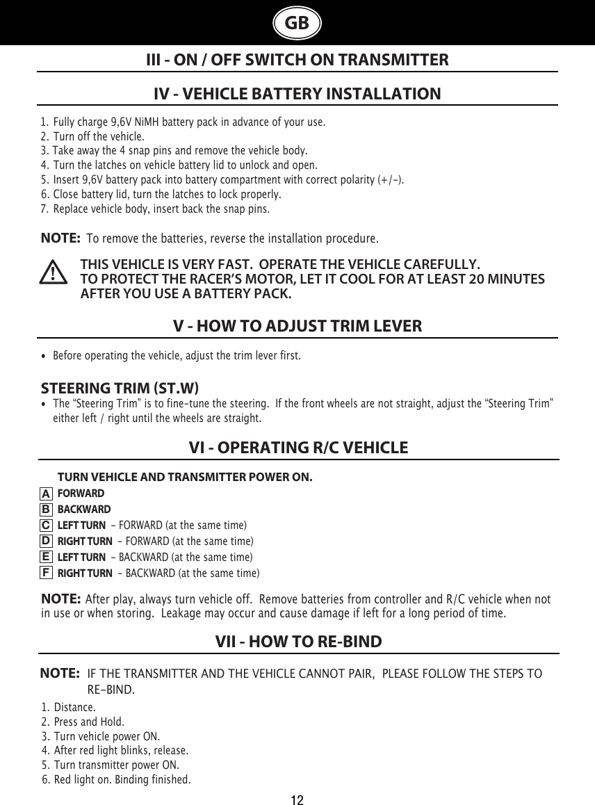 III - ON / OFF SWITCH ON TRANSMITTERIV - VEHICLE BATTERY INSTALLATIONV - HOW TO ADJUST TRIM LEVER•  Before operating the vehicle, adjust the trim lever first. STEERING TRIM ST.W•  The “Steering Trim” is to fine-tune the steering.  If the front wheels are not straight, adjust the “Steering Trim”    either left / right until the wheels are straight. NOTE: IF THE TRANSMITTER AND THE VEHICLE CANNOT PAIR,  PLEASE FOLLOW THE STEPS TO   RE-BIND. 12GB1.  Fully charge 9,6V NiMH battery pack in advance of your use.2. Turn off the vehicle.3. Take away the 4 snap pins and remove the vehicle body.4. Turn the latches on vehicle battery lid to unlock and open. 5. Insert 9,6V battery pack into battery compartment with correct polarity (+/-).  6. Close battery lid, turn the latches to lock properly.7.  Replace vehicle body, insert back the snap pins.NOTE:  To remove the batteries, reverse the installation procedure.1.  Distance.2. Press and Hold.3. Turn vehicle power ON.4. After red light blinks, release.5. Turn transmitter power ON.6. Red light on. Binding finished.   THIS VEHICLE IS VERY FAST.  OPERATE THE VEHICLE CAREFULLY.  TO PROTECT THE RACER’S MOTOR, LET IT COOL FOR AT LEAST 20 MINUTES AFTER YOU USE A BATTERY PACK.   VI - OPERATING R/C VEHICLEVII - HOW TO RE-BINDTURN VEHICLE AND TRANSMITTER POWER ON.FORWARDBACKWARDLEFT TURN  - FORWARD (at the same time)RIGHT TURN  - FORWARD (at the same time)LEFT TURN  - BACKWARD (at the same time)RIGHT TURN  - BACKWARD (at the same time)ABCDEFNOTE:  After play, always turn vehicle off.  Remove batteries from controller and R/C vehicle when not in use or when storing.  Leakage may occur and cause damage if left for a long period of time.