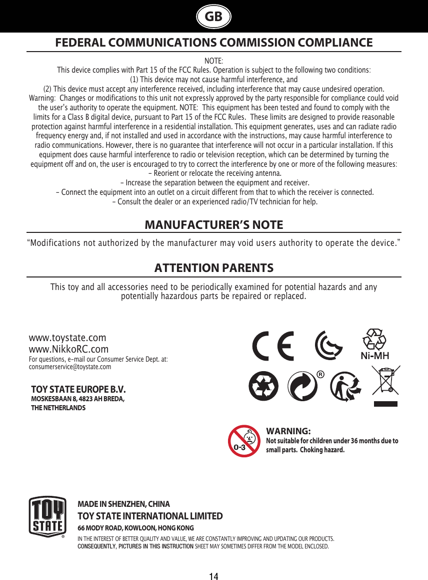 14GBMANUFACTURER’S NOTEATTENTION PARENTS NOTE:This device complies with Part 15 of the FCC Rules. Operation is subject to the following two conditions:  (1) This device may not cause harmful interference, and (2) This device must accept any interference received, including interference that may cause undesired operation. Warning:  Changes or modifications to this unit not expressly approved by the party responsible for compliance could void the userʼs authority to operate the equipment. NOTE:  This equipment has been tested and found to comply with the limits for a Class B digital device, pursuant to Part 15 of the FCC Rules.  These limits are designed to provide reasonable protection against harmful interference in a residential installation. This equipment generates, uses and can radiate radio frequency energy and, if not installed and used in accordance with the instructions, may cause harmful interference to radio communications. However, there is no guarantee that interference will not occur in a particular installation. If this equipment does cause harmful interference to radio or television reception, which can be determined by turning the equipment off and on, the user is encouraged to try to correct the interference by one or more of the following measures: - Reorient or relocate the receiving antenna. - Increase the separation between the equipment and receiver. - Connect the equipment into an outlet on a circuit different from that to which the receiver is connected. - Consult the dealer or an experienced radio/TV technician for help.FEDERAL COMMUNICATIONS COMMISSION COMPLIANCE“Modifications not authorized by the manufacturer may void users authority to operate the device.”This toy and all accessories need to be periodically examined for potential hazards and anypotentially hazardous parts be repaired or replaced. www.toystate.comwww.NikkoRC.comFor questions, e-mail our Consumer Service Dept. at:consumerservice@toystate.comMADE IN SHENZHEN, CHINATOY STATE INTERNATIONAL LIMITED66 MODY ROAD, KOWLOON, HONG KONGIN THE INTEREST OF BETTER QUALITY AND VALUE, WE ARE CONSTANTLY IMPROVING AND UPDATING OUR PRODUCTS.CONSEQUENTLY, PICTURES IN THIS INSTRUCTION SHEET MAY SOMETIMES DIFFER FROM THE MODEL ENCLOSED.WARNING:  Not suitable for children under 36 months due to small parts.  Choking hazard. TOY STATE EUROPE B.V.MOSKESBAAN 8, 4823 AH BREDA,THE NETHERLANDS