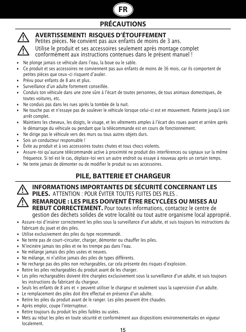 15FRAVERTISSEMENT!  RISQUES D’ÉTOUFFEMENTPetites pièces. Ne convient pas aux enfants de moins de 3 ans. PRÉCAUTIONS INFORMATIONS IMPORTANTES DE SÉCURITÉ CONCERNANT LES PILES.  ATTENTION : POUR ÉVITER TOUTES FUITES DES PILES . REMARQUE : LES PILES DOIVENT ÊTRE RECYCLÉES OU MISES AU REBUT CORRECTEMENT. Pour toutes informations, contactez le centre de gestion des déchets solides de votre localité ou tout autre organisme local approprié. Utilise le produit et ses accessoires seulement après montage complet conformément aux instructions contenues dans le présent manuel!•  Ne plonge jamais ce véhicule dans lʼeau, la boue ou le sable.•   Ce produit et ses accessoires ne conviennent pas aux enfants de moins de 36 mois, car ils comportent de    petites pièces que ceux-ci risquent dʼavaler.•   Prévu pour enfants de 8 ans et plus.•   Surveillance dʼun adulte fortement conseillée.•   Conduis ton véhicule dans une zone sûre à lʼécart de toutes personnes, de tous animaux domestiques, de    toutes voitures, etc.•   Ne conduis pas dans les rues après la tombée de la nuit.•   Ne touche pas et nʼessaye pas de soulever le véhicule lorsque celui-ci est en mouvement. Patiente jusqu&apos;à son    arrêt complet.•  Maintiens les cheveux, les doigts, le visage, et les vêtements amples à lʼécart des roues avant et arrière après    le démarrage du véhicule ou pendant que la télécommande est en cours de fonctionnement.•   Ne dirige pas le véhicule vers des murs ou tous autres objets durs.•   Sois un conducteur responsable !•   Évite au produit et à ses accessoires toutes chutes et tous chocs violents.•   Assure-toi quʼaucune télécommande active à proximité ne produit des interférences ou signaux sur la même    fréquence. Si tel est le cas, déplace-toi vers un autre endroit ou essaye à nouveau après un certain temps.•   Ne tente jamais de démonter ou de modifier le produit ou ses accessoires.•  Assure-toi dʼinsérer correctement les piles sous la surveillance dʼun adulte, et suis toujours les instructions du    fabricant du jouet et des piles.•  Utilise exclusivement des piles du type recommandé.•  Ne tente pas de court-circuiter, charger, démonter ou chauffer les piles.•  Nʼincinère jamais tes piles et ne les trempe pas dans lʼeau.•  Ne mélange jamais des piles usées et neuves.•  Ne mélange, ni nʼutilise jamais des piles de types différents.•   Ne recharge pas des piles non rechargeables, car cela présente des risques dʼexplosion.•  Retire les piles rechargeables du produit avant de les charger.•   Les piles rechargeables doivent être chargées exclusivement sous la surveillance dʼun adulte, et suis toujours    les instructions du fabricant du chargeur.•   Seuls les enfants de 8 ans et + peuvent utiliser le chargeur et seulement sous la supervision dʼun adulte.•  Le remplacement des piles doit être effectué en présence dʼun adulte.•  Retire les piles du produit avant de le ranger. Les piles peuvent être chaudes.•  Après emploi, coupe lʼinterrupteur.•  Retire toujours du produit les piles faibles ou usées.•  Mets au rebut les piles en toute sécurité et conformément aux dispositions environnementales en vigueur    localement.PILE, BATTERIE ET CHARGEUR