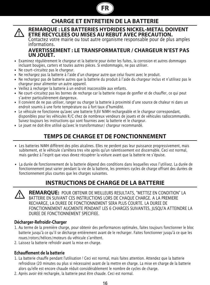 16FR  CHARGE ET ENTRETIEN DE LA BATTERIETEMPS DE CHARGE ET DE FONCTIONNEMENTINSTRUCTIONS DE CHARGE DE LA BATTERIE•  Examinez régulièrement le chargeur et la batterie pour éviter les fuites, la corrosion et autres dommages    incluant bougies, carters et toutes autres pièces. Si endommagés, ne pas utiliser.•  Ne court-circuitez pas le chargeur.•  Ne rechargez pas la batterie à lʼaide dʼun chargeur autre que celui fourni avec le produit.•  Ne rechargez pas de batterie autres que la batterie du produit à lʼaide du chargeur inclus et nʼutilisez pas le    chargeur pour alimenter un autre appareil.•  Veillez à recharger la batterie à un endroit inaccessible aux enfants.•  Ne court-circuitez pas les bornes de recharge car la batterie risque de gonfler et de chauffer, ce qui peut    sʼavérer particulièrement dangereux.•  Il convient de ne pas utiliser, ranger ou charger la batterie à proximité dʼune source de chaleur ni dans un    endroit soumis à une forte température ou à fort taux dʼhumidité.•  Le véhicule ne fonctionne qu&apos;avec une batterie 9,6V NiMH rechargeable et le chargeur correspondant,    disponibles pour les véhicules R/C chez de nombreux vendeurs de jouets et de véhicules radiocommandés.    Suivez toujours les instructions qui sont fournies avec la batterie et le chargeur.•  Le jouet ne doit être utilisé qu&apos;avec le transformateur/ chargeur recommandé.•  Les batteries NiMH diffèrent des piles alcalines. Elles ne perdent pas leur puissance progressivement, mais    subitement, et le véhicule s&apos;arrêtera tres vite après qu&apos;un ralentissement est discernable. Ceci est normal,    mais gardez à lʼesprit que vous devez récupérer la voiture avant que la batterie ne sʼépuise.•  La durée de fonctionnement de la batterie dépend des conditions dans lesquelles vous lʼutilisez. La durée de    fonctionnement peut varier pendant la vie de la batterie, les premiers cycles de charge offrant des durées de    fonctionnement plus courtes que les charges suivantes.Décharger-Refroidir-Charger1. Au terme de la première charge, pour obtenir des performances optimales, faites toujours fonctionner le bloc    batterie jusquʼà ce quʼil se décharge entièrement avant de le recharger. Faites fonctionner jusquʼà ce que les    roues/rotors/hélices/moteurs du véhicule sʼarrêtent. 2. Laissez la batterie refroidir avant la mise en charge.Echauement de la batterie1. La batterie chauffe pendant l&apos;utilisation ! Ceci est normal, mais faites attention. Attendez que la batterie    refroidisse (20 minutes ou plus si nécessaire) avant de la mettre en charge. La mise en charge de la batterie    alors qu&apos;elle est encore chaude réduit considérablement le nombre de cycles de charge.2. Après avoir été rechargée, la batterie peut être chaude. Ceci est normal.REMARQUE : LES BATTERIES HYDRIDES NICKEL-METAL DOIVENT ETRE RECYCLEES OU MISES AU REBUT AVEC PRECAUTION. Contactez votre mairie ou tout autre organisme responsable pour de plus amples informations.AVERTISSEMENT : LE TRANSFORMATEUR / CHARGEUR N’EST PAS UN JOUET.REMARQUE:  POUR OBTENIR DE MEILLEURS RESULTATS, &quot;METTEZ EN CONDITION&quot; LA BATTERIE EN SUIVANT CES INSTRUCTIONS LORS DE CHAQUE CHARGE. A LA PREMIERE RECHARGE, LA DUREE DE FONCTIONNEMENT SERA PLUS COURTE. LA DUREE DE FONCTIONNEMENT AUGMENTE PENDANT LES 6 CHARGES SUIVANTES, JUSQU&apos;A ATTEINDRE LA DUREE DE FONCTIONNEMENT SPECIFIEE.                