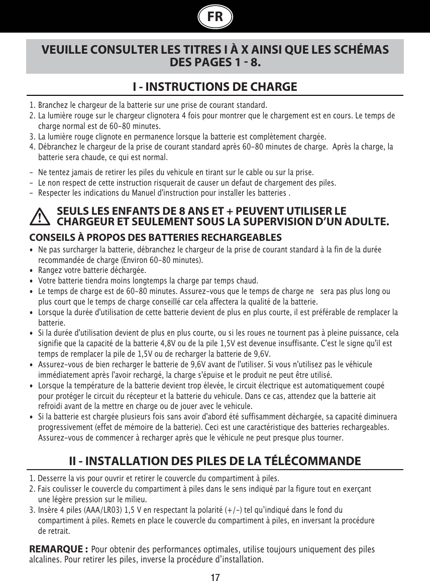 17FRVEUILLE CONSULTER LES TITRES I À X AINSI QUE LES SCHÉMAS DES PAGES 1  8.I - INSTRUCTIONS DE CHARGE1. Branchez le chargeur de la batterie sur une prise de courant standard.2. La lumière rouge sur le chargeur clignotera 4 fois pour montrer que le chargement est en cours. Le temps de    charge normal est de 60-80 minutes. 3. La lumière rouge clignote en permanence lorsque la batterie est complètement chargée.4. Débranchez le chargeur de la prise de courant standard après 60-80 minutes de charge.  Après la charge, la    batterie sera chaude, ce qui est normal.-  Ne tentez jamais de retirer les piles du vehicule en tirant sur le cable ou sur la prise.-  Le non respect de cette instruction risquerait de causer un defaut de chargement des piles.-  Respecter les indications du Manuel d&apos;instruction pour installer les batteries .CONSEILS À PROPOS DES BATTERIES RECHARGEABLES•  Ne pas surcharger la batterie, débranchez le chargeur de la prise de courant standard à la fin de la durée    recommandée de charge (Environ 60-80 minutes).•  Rangez votre batterie déchargée.•  Votre batterie tiendra moins longtemps la charge par temps chaud.•  Le temps de charge est de 60-80 minutes. Assurez-vous que le temps de charge ne   sera pas plus long ou    plus court que le temps de charge conseillé car cela affectera la qualité de la batterie.•  Lorsque la durée d&apos;utilisation de cette batterie devient de plus en plus courte, il est préférable de remplacer la    batterie.•  Si la durée d&apos;utilisation devient de plus en plus courte, ou si les roues ne tournent pas à pleine puissance, cela    signifie que la capacité de la batterie 4,8V ou de la pile 1,5V est devenue insuffisante. C&apos;est le signe qu&apos;il est    temps de remplacer la pile de 1,5V ou de recharger la batterie de 9,6V. •  Assurez-vous de bien recharger le batterie de 9,6V avant de l&apos;utiliser. Si vous n&apos;utilisez pas le véhicule    immédiatement après l&apos;avoir rechargé, la charge s&apos;épuise et le produit ne peut être utilisé. •  Lorsque la température de la batterie devient trop élevée, le circuit électrique est automatiquement coupé    pour protéger le circuit du récepteur et la batterie du vehicule. Dans ce cas, attendez que la batterie ait    refroidi avant de la mettre en charge ou de jouer avec le vehicule.•  Si la batterie est chargée plusieurs fois sans avoir d&apos;abord été suffisamment déchargée, sa capacité diminuera    progressivement (effet de mémoire de la batterie). Ceci est une caractéristique des batteries rechargeables.    Assurez-vous de commencer à recharger après que le véhicule ne peut presque plus tourner. SEULS LES ENFANTS DE 8 ANS ET + PEUVENT UTILISER LE CHARGEUR ET SEULEMENT SOUS LA SUPERVISION D’UN ADULTE.1. Desserre la vis pour ouvrir et retirer le couvercle du compartiment à piles.2. Fais coulisser le couvercle du compartiment à piles dans le sens indiqué par la figure tout en exerçant      une légère pression sur le milieu.3.  Insère 4 piles (AAA/LR03) 1,5 V en respectant la polarité (+/-) tel quʼindiqué dans le fond du      compartiment à piles. Remets en place le couvercle du compartiment à piles, en inversant la procédure      de retrait.REMARQUE :  Pour obtenir des performances optimales, utilise toujours uniquement des piles alcalines. Pour retirer les piles, inverse la procédure dʼinstallation.II - INSTALLATION DES PILES DE LA TÉLÉCOMMANDE