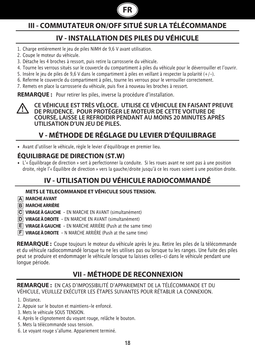 18III - COMMUTATEUR ON/OFF SITUÉ SUR LA TÉLÉCOMMANDEIV - INSTALLATION DES PILES DU VÉHICULEV - MÉTHODE DE RÉGLAGE DU LEVIER D&apos;ÉQUILIBRAGE•  Avant dʼutiliser le véhicule, règle le levier dʼéquilibrage en premier lieu.ÉQUILIBRAGE DE DIRECTION ST.W•  Lʼ« Équilibrage de direction » sert à perfectionner la conduite.  Si les roues avant ne sont pas à une position    droite, règle lʼ« Équilibre de direction » vers la gauche/droite jusquʼà ce les roues soient à une position droite. REMARQUE:  EN CAS DʼIMPOSSIBILITÉ DʼAPPARIEMENT DE LA TÉLÉCOMMANDE ET DU VÉHICULE, VEUILLEZ EXÉCUTER LES ÉTAPES SUIVANTES POUR RÉTABLIR LA CONNEXION. 1.  Charge entièrement le jeu de piles NiMH de 9,6V avant utilisation.2.  Coupe le moteur du véhicule.3.  Détache les 4 broches à ressort, puis retire la carrosserie du véhicule.4.  Tourne les verrous situés sur le couvercle du compartiment à piles du véhicule pour le déverrouiller et lʼouvrir. 5.  Insère le jeu de piles de 9,6 V dans le compartiment à piles en veillant à respecter la polarité (+/-).  6.  Referme le couvercle du compartiment à piles, tourne les verrous pour le verrouiller correctement.7.  Remets en place la carrosserie du véhicule, puis fixe à nouveau les broches à ressort.REMARQUE :   Pour retirer les piles, inverse la procédure dʼinstallation.1.  Distance.2. Appuie sur le bouton et maintiens-le enfoncé.                                                               3. Mets le véhicule SOUS TENSION.                                                  4. Après le clignotement du voyant rouge, relâche le bouton.5. Mets la télécommande sous tension.                                               6. Le voyant rouge sʼallume. Appariement terminé.CE VÉHICULE EST TRÈS VÉLOCE.  UTILISE CE VÉHICULE EN FAISANT PREUVE DE PRUDENCE.  POUR PROTÉGER LE MOTEUR DE CETTE VOITURE DE COURSE, LAISSE LE REFROIDIR PENDANT AU MOINS 20 MINUTES APRÈS UTILISATION D’UN JEU DE PILES. VII - MÉTHODE DE RECONNEXIONFRMETS LE TELECOMMANDE ET VÉHICULE SOUS TENSION.MARCHE AVANTMARCHE ARRIÈREVIRAGE À GAUCHE  - EN MARCHE EN AVANT (simultanément)VIRAGE À DROITE  - EN MARCHE EN AVANT (simultanément)VIRAGE À GAUCHE  - EN MARCHE ARRIÈRE (Push at the same time)VIRAGE À DROITE  - N MARCHE ARRIÈRE (Push at the same time)IV - UTILISATION DU VÉHICULE RADIOCOMMANDÉABCDEFREMARQUE :  Coupe toujours le moteur du véhicule après le jeu. Retire les piles de la télécommande et du véhicule radiocommandé lorsque tu ne les utilises pas ou lorsque tu les ranges. Une fuite des piles peut se produire et endommager le véhicule lorsque tu laisses celles-ci dans le véhicule pendant une longue période.