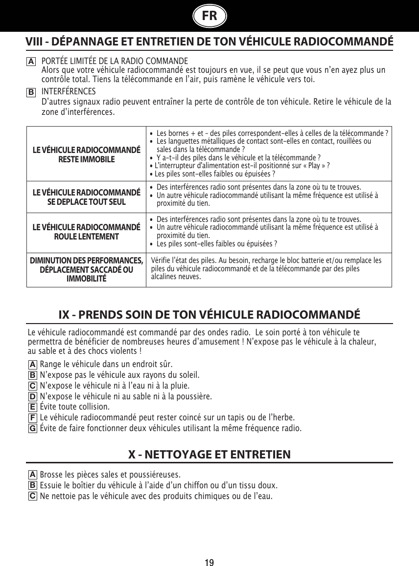 19FRRange le véhicule dans un endroit sûr.Nʼexpose pas le véhicule aux rayons du soleil.                                                           Nʼexpose le véhicule ni à lʼeau ni à la pluie.                                                                       Nʼexpose le véhicule ni au sable ni à la poussière.                                                                Évite toute collision.                                                              Le véhicule radiocommandé peut rester coincé sur un tapis ou de lʼherbe.                                                           Évite de faire fonctionner deux véhicules utilisant la même fréquence radio.VIII - DÉPANNAGE ET ENTRETIEN DE TON VÉHICULE RADIOCOMMANDÉABPORTÉE LIMITÉE DE LA RADIO COMMANDE Alors que votre véhicule radiocommandé est toujours en vue, il se peut que vous nʼen ayez plus un contrôle total. Tiens la télécommande en lʼair, puis ramène le véhicule vers toi.INTERFÉRENCESDʼautres signaux radio peuvent entraîner la perte de contrôle de ton véhicule. Retire le véhicule de la zone dʼinterférences.                                       LE VÉHICULE RADIOCOMMANDÉRESTE IMMOBILELE VÉHICULE RADIOCOMMANDÉSE DEPLACE TOUT SEULLE VÉHICULE RADIOCOMMANDÉROULE LENTEMENTDIMINUTION DES PERFORMANCES,DÉPLACEMENT SACCADÉ OUIMMOBILITÉIX - PRENDS SOIN DE TON VÉHICULE RADIOCOMMANDÉABCDEFGBrosse les pièces sales et poussiéreuses.Essuie le boîtier du véhicule à lʼaide dʼun chiffon ou dʼun tissu doux.                                                                   Ne nettoie pas le véhicule avec des produits chimiques ou de lʼeau.ABCX - NETTOYAGE ET ENTRETIEN•  Les bornes + et – des piles correspondent-elles à celles de la télécommande ?•  Les languettes métalliques de contact sont-elles en contact, rouillées ou    sales dans la télécommande ?•  Y a-t-il des piles dans le véhicule et la télécommande ?• L&apos;interrupteur d&apos;alimentation est-il positionné sur « Play » ?• Les piles sont-elles faibles ou épuisées ?•  Des interférences radio sont présentes dans la zone où tu te trouves.•  Un autre véhicule radiocommandé utilisant la même fréquence est utilisé à    proximité du tien.•  Des interférences radio sont présentes dans la zone où tu te trouves.•  Un autre véhicule radiocommandé utilisant la même fréquence est utilisé à    proximité du tien.•  Les piles sont-elles faibles ou épuisées ?Vérifie lʼétat des piles. Au besoin, recharge le bloc batterie et/ou remplace les piles du véhicule radiocommandé et de la télécommande par des piles alcalines neuves. Le véhicule radiocommandé est commandé par des ondes radio.  Le soin porté à ton véhicule te permettra de bénéficier de nombreuses heures dʼamusement ! Nʼexpose pas le véhicule à la chaleur, au sable et à des chocs violents !