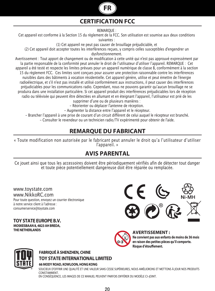 20FRREMARQUE DU FABRICANTAVIS PARENTAL REMARQUE :Cet appareil est conforme à la Section 15 du règlement de la FCC. Son utilisation est soumise aux deux conditions suivantes :  (1) Cet appareil ne peut pas causer de brouillage préjudiciable, et (2) Cet appareil doit accepter toutes les interférences reçues, y compris celles susceptibles d&apos;engendrer un dysfonctionnement. Avertissement : Tout apport de changement ou de modification à cette unité qui n&apos;est pas approuvé expressément par la partie responsable de la conformité peut annuler le droit de lʼutilisateur dʼutiliser lʼappareil. REMARQUE :  Cet appareil a été testé et respecte les limites prévues pour un appareil numérique de classe B, conformément à la section 15 du règlement FCC.  Ces limites sont conçues pour assurer une protection raisonnable contre les interférences nuisibles dans des bâtiments à vocation résidentielle. Cet appareil génère, utilise et peut émettre de l&apos;énergie radioélectrique, et s&apos;il n&apos;est pas installé et utilisé conformément aux instructions, il peut causer des interférences préjudiciables pour les communications radio. Cependant, nous ne pouvons garantir quʼaucun brouillage ne se produira dans une installation particulière. Si cet appareil produit des interférences préjudiciables lors de réception radio ou télévisée qui peuvent être détectées en allumant et en éteignant lʼappareil, lʼutilisateur est prié de les supprimer dʼune ou de plusieurs manières :- Réorienter ou déplacer l&apos;antenne de réception. - Augmenter la distance entre lʼappareil et le récepteur. - Brancher lʼappareil à une prise de courant dʼun circuit différent de celui auquel le récepteur est branché. - Consulter le revendeur ou un technicien radio/TV expérimenté pour obtenir de l&apos;aide.CERTIFICATION FCC« Toute modification non autorisée par le fabricant peut annuler le droit quʼa lʼutilisateur dʼutiliser l&apos;appareil. »Ce jouet ainsi que tous les accessoires doivent être périodiquement vérifiés afin de détecter tout danger et toute pièce potentiellement dangereuse doit être réparée ou remplacée. www.toystate.comwww.NikkoRC.comPour toute question, envoyez un courrier électronique à notre service client à lʼadresse:consumerservice@toystate.comFABRIQUÉ À SHENZHEN, CHINETOY STATE INTERNATIONAL LIMITED66 MODY ROAD, KOWLOON, HONG KONG TOY STATE EUROPE B.V.MOSKESBAAN 8, 4823 AH BREDA,THE NETHERLANDSAVERTISSEMENT:Ne convient pas aux enfants de moins de 36 mois en raison des petites pièces qu’il comporte.  Risque d’étouement.SOUCIEUX D&apos;OFFRIR UNE QUALITÉ ET UNE VALEUR SANS CESSE SUPÉRIEURES, NOUS AMÉLIORONS ET METTONS À JOUR NOS PRODUITS CONSTAMMENT.EN CONSÉQUENCE, LES IMAGES DE CE MANUEL PEUVENT PARFOIS DIFFÉRER DU MODÈLE CI-JOINT.