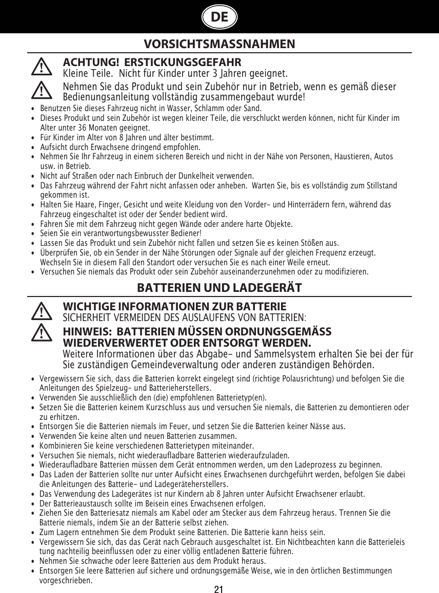 21DEACHTUNG!  ERSTICKUNGSGEFAHRKleine Teile.  Nicht für Kinder unter 3 Jahren geeignet. VORSICHTSMASSNAHMENBATTERIEN UND LADEGERÄT WICHTIGE INFORMATIONEN ZUR BATTERIESICHERHEIT VERMEIDEN DES AUSLAUFENS VON BATTERIEN: HINWEIS:  BATTERIEN MÜSSEN ORDNUNGSGEMÄSS WIEDERVERWERTET ODER ENTSORGT WERDEN.Weitere Informationen über das Abgabe- und Sammelsystem erhalten Sie bei der für Sie zuständigen Gemeindeverwaltung oder anderen zuständigen Behörden. Nehmen Sie das Produkt und sein Zubehör nur in Betrieb, wenn es gemäß dieser Bedienungsanleitung vollständig zusammengebaut wurde!•  Benutzen Sie dieses Fahrzeug nicht in Wasser, Schlamm oder Sand. •   Dieses Produkt und sein Zubehör ist wegen kleiner Teile, die verschluckt werden können, nicht für Kinder im    Alter unter 36 Monaten geeignet.•   Für Kinder im Alter von 8 Jahren und älter bestimmt.•   Aufsicht durch Erwachsene dringend empfohlen.•  Nehmen Sie Ihr Fahrzeug in einem sicheren Bereich und nicht in der Nähe von Personen, Haustieren, Autos    usw. in Betrieb.•   Nicht auf Straßen oder nach Einbruch der Dunkelheit verwenden.                                                                               •   Das Fahrzeug während der Fahrt nicht anfassen oder anheben.  Warten Sie, bis es vollständig zum Stillstand    gekommen ist.                                            •   Halten Sie Haare, Finger, Gesicht und weite Kleidung von den Vorder- und Hinterrädern fern, während das    Fahrzeug eingeschaltet ist oder der Sender bedient wird.•   Fahren Sie mit dem Fahrzeug nicht gegen Wände oder andere harte Objekte.•   Seien Sie ein verantwortungsbewusster Bediener!•   Lassen Sie das Produkt und sein Zubehör nicht fallen und setzen Sie es keinen Stößen aus.•   Überprüfen Sie, ob ein Sender in der Nähe Störungen oder Signale auf der gleichen Frequenz erzeugt.     Wechseln Sie in diesem Fall den Standort oder versuchen Sie es nach einer Weile erneut.•   Versuchen Sie niemals das Produkt oder sein Zubehör auseinanderzunehmen oder zu modifizieren.•  Vergewissern Sie sich, dass die Batterien korrekt eingelegt sind (richtige Polausrichtung) und befolgen Sie die    Anleitungen des Spielzeug- und Batterieherstellers.•  Verwenden Sie ausschließlich den (die) empfohlenen Batterietyp(en).•  Setzen Sie die Batterien keinem Kurzschluss aus und versuchen Sie niemals, die Batterien zu demontieren oder    zu erhitzen.•  Entsorgen Sie die Batterien niemals im Feuer, und setzen Sie die Batterien keiner Nässe aus.•  Verwenden Sie keine alten und neuen Batterien zusammen. •  Kombinieren Sie keine verschiedenen Batterietypen miteinander.•  Versuchen Sie niemals, nicht wiederaufladbare Batterien wiederaufzuladen.•  Wiederaufladbare Batterien müssen dem Gerät entnommen werden, um den Ladeprozess zu beginnen. •  Das Laden der Batterien sollte nur unter Aufsicht eines Erwachsenen durchgeführt werden, befolgen Sie dabei    die Anleitungen des Batterie- und Ladegeräteherstellers.•  Das Verwendung des Ladegerätes ist nur Kindern ab 8 Jahren unter Aufsicht Erwachsener erlaubt.•  Der Batterieaustausch sollte im Beisein eines Erwachsenen erfolgen.•  Ziehen Sie den Batteriesatz niemals am Kabel oder am Stecker aus dem Fahrzeug heraus. Trennen Sie die    Batterie niemals, indem Sie an der Batterie selbst ziehen.•  Zum Lagern entnehmen Sie dem Produkt seine Batterien. Die Batterie kann heiss sein.•  Vergewissern Sie sich, das das Gerät nach Gebrauch ausgeschaltet ist. Ein Nichtbeachten kann die Batterieleis   tung nachteilig beeinflussen oder zu einer völlig entladenen Batterie führen.•  Nehmen Sie schwache oder leere Batterien aus dem Produkt heraus.•  Entsorgen Sie leere Batterien auf sichere und ordnungsgemäße Weise, wie in den örtlichen Bestimmungen    vorgeschrieben.