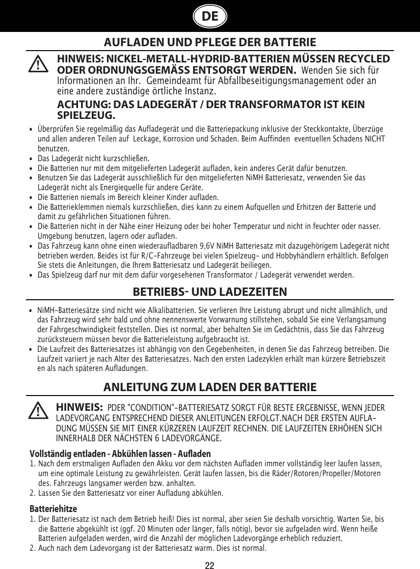 22DE  AUFLADEN UND PFLEGE DER BATTERIEBETRIEBS UND LADEZEITENANLEITUNG ZUM LADEN DER BATTERIE•  Überprüfen Sie regelmäßig das Aufladegerät und die Batteriepackung inklusive der Steckkontakte, Überzüge    und allen anderen Teilen auf  Leckage, Korrosion und Schaden. Beim Auffinden  eventuellen Schadens NICHT    benutzen. •  Das Ladegerät nicht kurzschließen.•  Die Batterien nur mit dem mitgelieferten Ladegerät aufladen, kein anderes Gerät dafür benutzen.•  Benutzen Sie das Ladegerät ausschließlich für den mitgelieferten NiMH Batteriesatz, verwenden Sie das    Ladegerät nicht als Energiequelle für andere Geräte.•  Die Batterien niemals im Bereich kleiner Kinder aufladen.•  Die Batterieklemmen niemals kurzschließen, dies kann zu einem Aufquellen und Erhitzen der Batterie und    damit zu gefährlichen Situationen führen.•  Die Batterien nicht in der Nähe einer Heizung oder bei hoher Temperatur und nicht in feuchter oder nasser.    Umgebung benutzen, lagern oder aufladen.•  Das Fahrzeug kann ohne einen wiederaufladbaren 9,6V NiMH Batteriesatz mit dazugehörigem Ladegerät nicht    betrieben werden. Beides ist für R/C-Fahrzeuge bei vielen Spielzeug- und Hobbyhändlern erhältlich. Befolgen    Sie stets die Anleitungen, die Ihrem Batteriesatz und Ladegerät beiliegen.•  Das Spielzeug darf nur mit dem dafür vorgesehenen Transformator / Ladegerät verwendet werden.•  NiMH-Batteriesätze sind nicht wie Alkalibatterien. Sie verlieren Ihre Leistung abrupt und nicht allmählich, und    das Fahrzeug wird sehr bald und ohne nennenswerte Vorwarnung stillstehen, sobald Sie eine Verlangsamung    der Fahrgeschwindigkeit feststellen. Dies ist normal, aber behalten Sie im Gedächtnis, dass Sie das Fahrzeug    zurücksteuern müssen bevor die Batterieleistung aufgebraucht ist.•  Die Laufzeit des Batteriesatzes ist abhängig von den Gegebenheiten, in denen Sie das Fahrzeug betreiben. Die    Laufzeit variiert je nach Alter des Batteriesatzes. Nach den ersten Ladezyklen erhält man kürzere Betriebszeit   en als nach späteren Aufladungen.Vollständig entladen - Abkühlen lassen - Auaden1. Nach dem erstmaligen Aufladen den Akku vor dem nächsten Aufladen immer vollständig leer laufen lassen,    um eine optimale Leistung zu gewährleisten. Gerät laufen lassen, bis die Räder/Rotoren/Propeller/Motoren    des. Fahrzeugs langsamer werden bzw. anhalten.2. Lassen Sie den Batteriesatz vor einer Aufladung abkühlen.Batteriehitze1. Der Batteriesatz ist nach dem Betrieb heiß! Dies ist normal, aber seien Sie deshalb vorsichtig. Warten Sie, bis    die Batterie abgekühlt ist (ggf. 20 Minuten oder länger, falls nötig), bevor sie aufgeladen wird. Wenn heiße    Batterien aufgeladen werden, wird die Anzahl der möglichen Ladevorgänge erheblich reduziert.2. Auch nach dem Ladevorgang ist der Batteriesatz warm. Dies ist normal.HINWEIS: NICKEL-METALL-HYDRID-BATTERIEN MÜSSEN RECYCLED ODER ORDNUNGSGEMÄSS ENTSORGT WERDEN.  Wenden Sie sich für Informationen an Ihr.  Gemeindeamt für Abfallbeseitigungsmanagement oder an eine andere zuständige örtliche Instanz.ACHTUNG: DAS LADEGERÄT / DER TRANSFORMATOR IST KEIN SPIELZEUG.HINWEIS:  PDER &quot;CONDITION&quot;-BATTERIESATZ SORGT FÜR BESTE ERGEBNISSE, WENN JEDER LADEVORGANG ENTSPRECHEND DIESER ANLEITUNGEN ERFOLGT.NACH DER ERSTEN AUFLA-DUNG MÜSSEN SIE MIT EINER KÜRZEREN LAUFZEIT RECHNEN. DIE LAUFZEITEN ERHÖHEN SICH INNERHALB DER NÄCHSTEN 6 LADEVORGÄNGE.