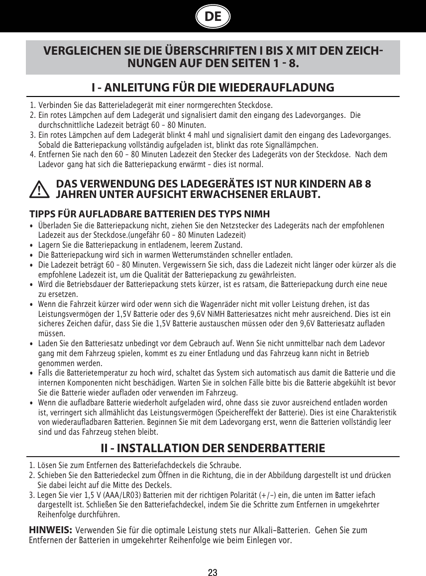 23 DAS VERWENDUNG DES LADEGERÄTES IST NUR KINDERN AB 8 JAHREN UNTER AUFSICHT ERWACHSENER ERLAUBT.DEVERGLEICHEN SIE DIE ÜBERSCHRIFTEN I BIS X MIT DEN ZEICHNUNGEN AUF DEN SEITEN 1  8.I - ANLEITUNG FÜR DIE WIEDERAUFLADUNG1. Verbinden Sie das Batterieladegerät mit einer normgerechten Steckdose.2. Ein rotes Lämpchen auf dem Ladegerät und signalisiert damit den eingang des Ladevorganges.  Die     durchschnittliche Ladezeit beträgt 60 – 80 Minuten.3. Ein rotes Lämpchen auf dem Ladegerät blinkt 4 mahl und signalisiert damit den eingang des Ladevorganges.    Sobald die Batteriepackung vollständig aufgeladen ist, blinkt das rote Signallämpchen.4. Entfernen Sie nach den 60 – 80 Minuten Ladezeit den Stecker des Ladegeräts von der Steckdose.  Nach dem    Ladevor gang hat sich die Batteriepackung erwärmt – dies ist normal.TIPPS FÜR AUFLADBARE BATTERIEN DES TYPS NIMH•  Überladen Sie die Batteriepackung nicht, ziehen Sie den Netzstecker des Ladegeräts nach der empfohlenen    Ladezeit aus der Steckdose.(ungefähr 60 – 80 Minuten Ladezeit)•  Lagern Sie die Batteriepackung in entladenem, leerem Zustand.•  Die Batteriepackung wird sich in warmen Wetterumständen schneller entladen. •  Die Ladezeit beträgt 60 – 80 Minuten. Vergewissern Sie sich, dass die Ladezeit nicht länger oder kürzer als die    empfohlene Ladezeit ist, um die Qualität der Batteriepackung zu gewährleisten. •  Wird die Betriebsdauer der Batteriepackung stets kürzer, ist es ratsam, die Batteriepackung durch eine neue    zu ersetzen. •  Wenn die Fahrzeit kürzer wird oder wenn sich die Wagenräder nicht mit voller Leistung drehen, ist das    Leistungsvermögen der 1,5V Batterie oder des 9,6V NiMH Batteriesatzes nicht mehr ausreichend. Dies ist ein    sicheres Zeichen dafür, dass Sie die 1,5V Batterie austauschen müssen oder den 9,6V Batteriesatz aufladen    müssen.•  Laden Sie den Batteriesatz unbedingt vor dem Gebrauch auf. Wenn Sie nicht unmittelbar nach dem Ladevor   gang mit dem Fahrzeug spielen, kommt es zu einer Entladung und das Fahrzeug kann nicht in Betrieb    genommen werden.•  Falls die Batterietemperatur zu hoch wird, schaltet das System sich automatisch aus damit die Batterie und die    internen Komponenten nicht beschädigen. Warten Sie in solchen Fälle bitte bis die Batterie abgekühlt ist bevor    Sie die Batterie wieder aufladen oder verwenden im Fahrzeug.•  Wenn die aufladbare Batterie wiederholt aufgeladen wird, ohne dass sie zuvor ausreichend entladen worden    ist, verringert sich allmählicht das Leistungsvermögen (Speichereffekt der Batterie). Dies ist eine Charakteristik    von wiederaufladbaren Batterien. Beginnen Sie mit dem Ladevorgang erst, wenn die Batterien vollständig leer    sind und das Fahrzeug stehen bleibt.1. Lösen Sie zum Entfernen des Batteriefachdeckels die Schraube. 2. Schieben Sie den Batteriedeckel zum Öffnen in die Richtung, die in der Abbildung dargestellt ist und drücken      Sie dabei leicht auf die Mitte des Deckels.3. Legen Sie vier 1,5 V (AAA/LR03) Batterien mit der richtigen Polarität (+/-) ein, die unten im Batter iefach      dargestellt ist. Schließen Sie den Batteriefachdeckel, indem Sie die Schritte zum Entfernen in umgekehrter      Reihenfolge durchführen.HINWEIS:  Verwenden Sie für die optimale Leistung stets nur Alkali-Batterien.  Gehen Sie zum  Entfernen der Batterien in umgekehrter Reihenfolge wie beim Einlegen vor.II - INSTALLATION DER SENDERBATTERIE