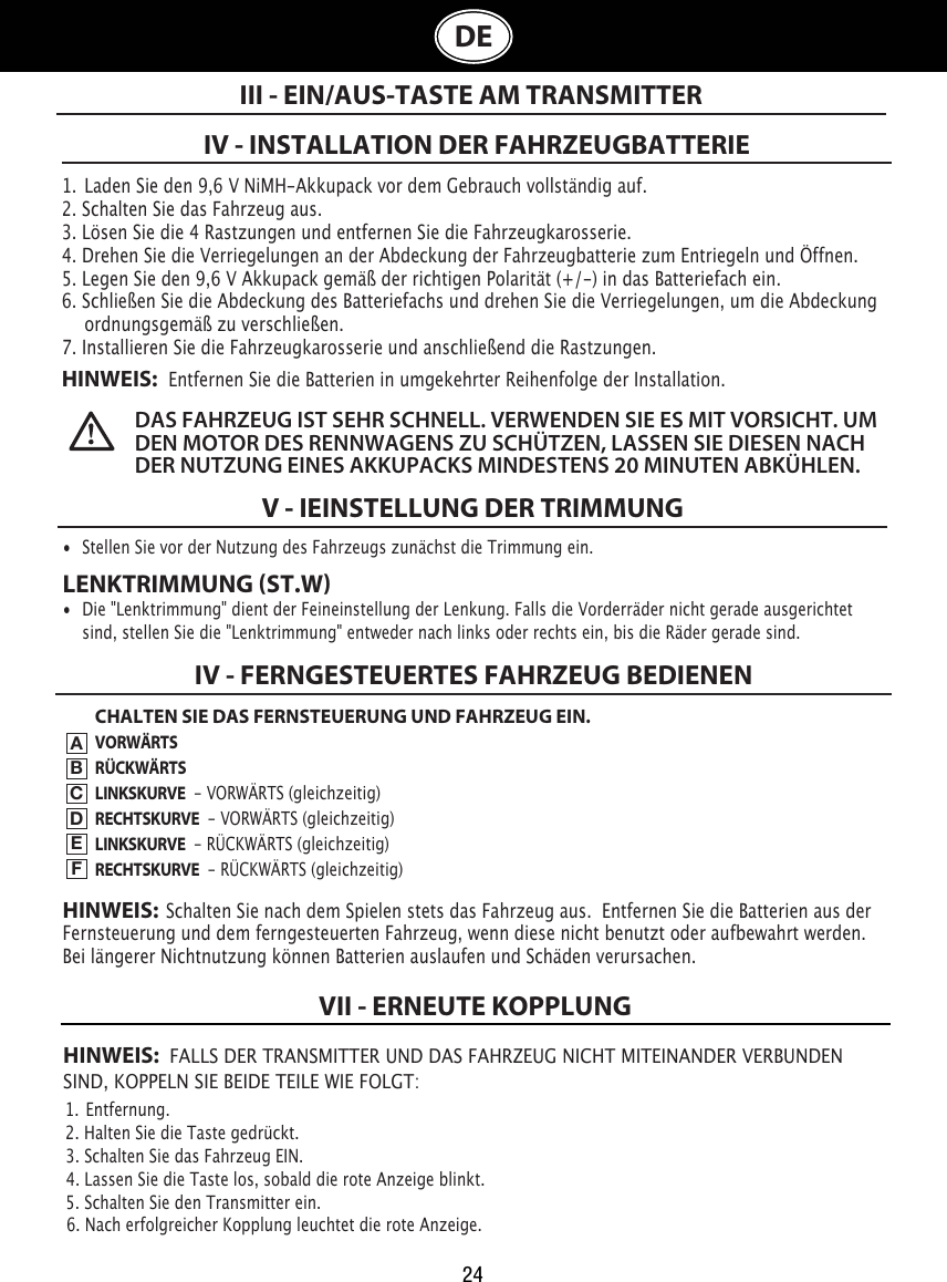 24DE1.  Laden Sie den 9,6 V NiMH-Akkupack vor dem Gebrauch vollständig auf.2. Schalten Sie das Fahrzeug aus.3. Lösen Sie die 4 Rastzungen und entfernen Sie die Fahrzeugkarosserie.4. Drehen Sie die Verriegelungen an der Abdeckung der Fahrzeugbatterie zum Entriegeln und Öffnen. 5. Legen Sie den 9,6 V Akkupack gemäß der richtigen Polarität (+/-) in das Batteriefach ein.  6. Schließen Sie die Abdeckung des Batteriefachs und drehen Sie die Verriegelungen, um die Abdeckung    ordnungsgemäß zu verschließen.7. Installieren Sie die Fahrzeugkarosserie und anschließend die Rastzungen.HINWEIS:   Entfernen Sie die Batterien in umgekehrter Reihenfolge der Installation.V - IEINSTELLUNG DER TRIMMUNGIII - EIN/AUS-TASTE AM TRANSMITTERDAS FAHRZEUG IST SEHR SCHNELL. VERWENDEN SIE ES MIT VORSICHT. UM DEN MOTOR DES RENNWAGENS ZU SCHÜTZEN, LASSEN SIE DIESEN NACH DER NUTZUNG EINES AKKUPACKS MINDESTENS 20 MINUTEN ABKÜHLEN. IV - INSTALLATION DER FAHRZEUGBATTERIE•  Stellen Sie vor der Nutzung des Fahrzeugs zunächst die Trimmung ein. LENKTRIMMUNG ST.W•  Die &quot;Lenktrimmung&quot; dient der Feineinstellung der Lenkung. Falls die Vorderräder nicht gerade ausgerichtet    sind, stellen Sie die &quot;Lenktrimmung&quot; entweder nach links oder rechts ein, bis die Räder gerade sind. CHALTEN SIE DAS FERNSTEUERUNG UND FAHRZEUG EIN.VORWÄRTSRÜCKWÄRTSLINKSKURVE  - VORWÄRTS (gleichzeitig)RECHTSKURVE  - VORWÄRTS (gleichzeitig)LINKSKURVE  - RÜCKWÄRTS (gleichzeitig)RECHTSKURVE  - RÜCKWÄRTS (gleichzeitig)IV - FERNGESTEUERTES FAHRZEUG BEDIENENABCDEFHINWEIS:  Schalten Sie nach dem Spielen stets das Fahrzeug aus.  Entfernen Sie die Batterien aus der Fernsteuerung und dem ferngesteuerten Fahrzeug, wenn diese nicht benutzt oder aufbewahrt werden.  Bei längerer Nichtnutzung können Batterien auslaufen und Schäden verursachen.HINWEIS:  FALLS DER TRANSMITTER UND DAS FAHRZEUG NICHT MITEINANDER VERBUNDEN  SIND, KOPPELN SIE BEIDE TEILE WIE FOLGT:1.  Entfernung.                                                                             2. Halten Sie die Taste gedrückt.                                                               3. Schalten Sie das Fahrzeug EIN.                                                  4. Lassen Sie die Taste los, sobald die rote Anzeige blinkt.                         5. Schalten Sie den Transmitter ein.                                               6. Nach erfolgreicher Kopplung leuchtet die rote Anzeige.VII - ERNEUTE KOPPLUNG