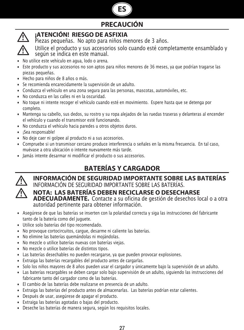 27ES¡ATENCIÓN!  RIESGO DE ASFIXIA Piezas pequeñas.  No apto para niños menores de 3 años. PRECAUCIÓNBATERÍAS Y CARGADOR INFORMACIÓN DE SEGURIDAD IMPORTANTE SOBRE LAS BATERÍASINFORMACIÓN DE SEGURIDAD IMPORTANTE SOBRE LAS BATERÍAS. NOTA:  LAS BATERÍAS DEBEN RECICLARSE O DESECHARSE ADECUADAMENTE.  Contacte a su oficina de gestión de desechos local o a otra autoridad pertinente para obtener información. Utilice el producto y sus accesorios solo cuando esté completamente ensamblado y según se indica en este manual.•  No utilice este vehículo en agua, lodo o arena. •   Este producto y sus accesorios no son aptos para niños menores de 36 meses, ya que podrían tragarse las    piezas pequeñas.•   Hecho para niños de 8 años o más.•   Se recomienda encarecidamente la supervisión de un adulto.•   Conduzca el vehículo en una zona segura para las personas, mascotas, automóviles, etc. •   No conduzca en las calles ni en la oscuridad.•   No toque ni intente recoger el vehículo cuando esté en movimiento.  Espere hasta que se detenga por    completo.•   Mantenga su cabello, sus dedos, su rostro y su ropa alejados de las ruedas traseras y delanteras al encender    el vehículo y cuando el transmisor esté funcionando.•   No conduzca el vehículo hacia paredes u otros objetos duros.•   ¡Sea responsable!•   No deje caer ni golpee al producto ni a sus accesorios.•   Compruebe si un transmisor cercano produce interferencia o señales en la misma frecuencia.  En tal caso,    muévase a otra ubicación o intente nuevamente más tarde.•   Jamás intente desarmar ni modificar el producto o sus accesorios.•  Asegúrese de que las baterías se inserten con la polaridad correcta y siga las instrucciones del fabricante    tanto de la batería como del juguete.•   Utilice solo baterías del tipo recomendado.•   No provoque cortocircuitos, cargue, desarme ni caliente las baterías. •   No elimine las baterías quemándolas ni mojándolas.•   No mezcle o utilice baterías nuevas con baterías viejas.•   No mezcle o utilice baterías de distintos tipos.•   Las baterías desechables no pueden recargarse, ya que pueden provocar explosiones.•   Extraiga las baterías recargables del producto antes de cargarlas.•  Solo los niños mayores de 8 años pueden usar el cargador y únicamente bajo la supervisión de un adulto. •   Las baterías recargables se deben cargar solo bajo supervisión de un adulto, siguiendo las instrucciones del    fabricante tanto del cargador como de las baterías.•   El cambio de las baterías debe realizarse en presencia de un adulto.•   Extraiga las baterías del producto antes de almacenarlas.  Las baterías podrían estar calientes.•   Después de usar, asegúrese de apagar el producto. •   Extraiga las baterías agotadas o bajas del producto.•   Deseche las baterías de manera segura, según los requisitos locales.