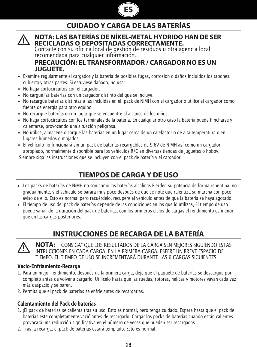 28ES  NOTA: LAS BATERÍAS DE NÍKEL-METAL HYDRIDO HAN DE SER RECICLADAS O DEPOSITADAS CORRECTAMENTE. Contacte con su oficina local de gestión de residuos u otra agencia local recomendada para cualquier información.PRECAUCIÓN: EL TRANSFORMADOR / CARGADOR NO ES UN JUGUETE.NOTA:   ”CONSIGA” QUE LOS RESULTADOS DE LA CARGA SEN MEJORES SIGUIENDO ESTAS INTRUCCIONES EN CADA CARGA. EN LA PRIMERA CARGA, ESPERE UN BREVE ESPACIO DE TIEMPO. EL TIEMPO DE USO SE INCREMENTARÁ DURANTE LAS 6 CARGAS SIGUIENTES.CUIDADO Y CARGA DE LAS BATERÍASTIEMPOS DE CARGA Y DE USOINSTRUCCIONES DE RECARGA DE LA BATERÍA•  Examine regularmente el cargador y la batería de posibles fugas, corrosión o daños incluidos los tapones,    cubierta y otras partes. Si estuviese dañado, no usar.•  No haga cortocircuitos con el cargador.•  No cargue las baterías con un cargador distinto del que se incluye.•  No recargue baterías distintas a las incluidas en el  pack de NiMH con el cargador o utilice el cargador como    fuente de energía para otro equipo.•  No recargue baterías en un lugar que se encuentre al alcance de los niños.•  No haga cortocircuitos con los terminales de la batería. En cualquier otro caso la batería puede hincharse y    calentarse, provocando una situación peligrosa.•  No utilice, almacene o cargue las baterías en un lugar cerca de un calefactor o de alta temperatura o en    lugares húmedos o mojados.•  El vehículo no funcionará sin un pack de baterías recargables de 9,6V de NiMH así como un cargador    apropiado, normalmente disponible para los vehículos R/C en diversas tiendas de juguetes o hobby. Siempre siga las instrucciones que se incluyen con el pack de batería y el cargador.•  Los packs de baterías de NiMH no son como las baterías alcalinas.Pierden su potencia de forma repentina, no    gradualmente, y el vehículo se parará muy poco después de que se note que ralentiza su marcha con poco    aviso de ello. Esto es normal pero recuérdelo, recupere el vehículo antes de que la batería se haya agotado.•  El tiempo de uso del pack de baterías depende de las condiciones en las que lo utilizas, El tiempo de uso    puede variar de la duración del pack de baterías, con los primeros ciclos de cargas el rendimiento es menor    que en las cargas posteriores.Vacío-Enfriamiento-Recarga1. Para un mejor rendimiento, después de la primera carga, deje que el paquete de baterías se descargue por    completo antes de volver a cargarlo. Utilícelo hasta que las ruedas, rotores, hélices y motores vayan cada vez    más despacio y se paren.2. Permita que el pack de baterías se enfríe antes de recargarlas.Calentamiento del Pack de baterías1. ¡El pack de baterías se calienta tras su uso! Esto es normal, pero tenga cuidado. Espere hasta que el pack de    baterías este completamente vació antes de recargarlo. Cargar los packs de baterías cuando están calientes    provocará una reducción significativa en el número de veces que pueden ser recargadas.2. Tras la recarga, el pack de baterías estará templado. Esto es normal.