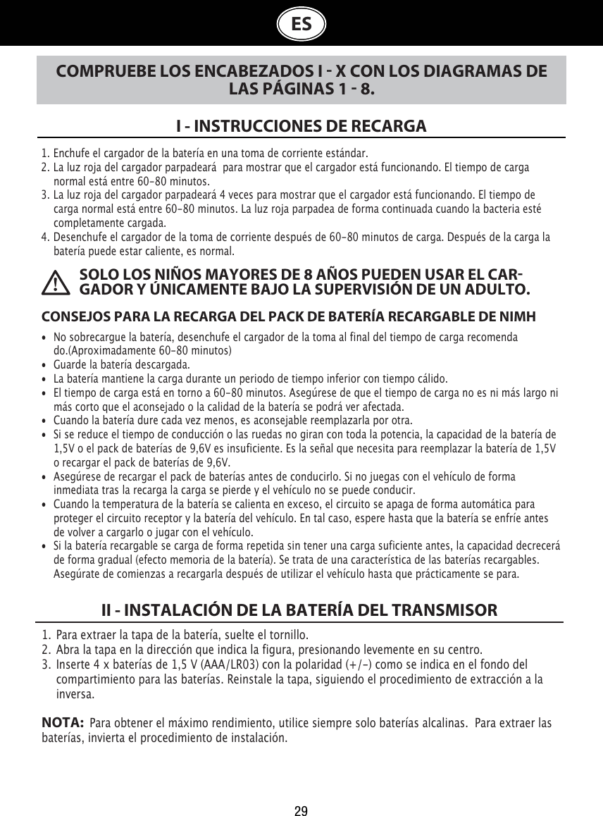  SOLO LOS NIÑOS MAYORES DE 8 AÑOS PUEDEN USAR EL CARGADOR Y ÚNICAMENTE BAJO LA SUPERVISIÓN DE UN ADULTO.29ESCOMPRUEBE LOS ENCABEZADOS I  X CON LOS DIAGRAMAS DE LAS PÁGINAS 1  8.I - INSTRUCCIONES DE RECARGA1. Enchufe el cargador de la batería en una toma de corriente estándar.2. La luz roja del cargador parpadeará  para mostrar que el cargador está funcionando. El tiempo de carga    normal está entre 60-80 minutos.3. La luz roja del cargador parpadeará 4 veces para mostrar que el cargador está funcionando. El tiempo de    carga normal está entre 60-80 minutos. La luz roja parpadea de forma continuada cuando la bacteria esté    completamente cargada.4. Desenchufe el cargador de la toma de corriente después de 60-80 minutos de carga. Después de la carga la    batería puede estar caliente, es normal.CONSEJOS PARA LA RECARGA DEL PACK DE BATERÍA RECARGABLE DE NIMH•  No sobrecargue la batería, desenchufe el cargador de la toma al final del tiempo de carga recomenda   do.(Aproximadamente 60-80 minutos)•  Guarde la batería descargada.•  La batería mantiene la carga durante un periodo de tiempo inferior con tiempo cálido.•  El tiempo de carga está en torno a 60-80 minutos. Asegúrese de que el tiempo de carga no es ni más largo ni    más corto que el aconsejado o la calidad de la batería se podrá ver afectada.•  Cuando la batería dure cada vez menos, es aconsejable reemplazarla por otra.•  Si se reduce el tiempo de conducción o las ruedas no giran con toda la potencia, la capacidad de la batería de    1,5V o el pack de baterías de 9,6V es insuficiente. Es la señal que necesita para reemplazar la batería de 1,5V    o recargar el pack de baterías de 9,6V.•  Asegúrese de recargar el pack de baterías antes de conducirlo. Si no juegas con el vehículo de forma    inmediata tras la recarga la carga se pierde y el vehículo no se puede conducir.•  Cuando la temperatura de la batería se calienta en exceso, el circuito se apaga de forma automática para    proteger el circuito receptor y la batería del vehículo. En tal caso, espere hasta que la batería se enfríe antes    de volver a cargarlo o jugar con el vehículo.•  Si la batería recargable se carga de forma repetida sin tener una carga suficiente antes, la capacidad decrecerá    de forma gradual (efecto memoria de la batería). Se trata de una característica de las baterías recargables.    Asegúrate de comienzas a recargarla después de utilizar el vehículo hasta que prácticamente se para.1.  Para extraer la tapa de la batería, suelte el tornillo. 2.  Abra la tapa en la dirección que indica la figura, presionando levemente en su centro.3.  Inserte 4 x baterías de 1,5 V (AAA/LR03) con la polaridad (+/-) como se indica en el fondo del    compartimiento para las baterías. Reinstale la tapa, siguiendo el procedimiento de extracción a la    inversa.NOTA:   Para obtener el máximo rendimiento, utilice siempre solo baterías alcalinas.  Para extraer las  baterías, invierta el procedimiento de instalación.II - INSTALACIÓN DE LA BATERÍA DEL TRANSMISOR