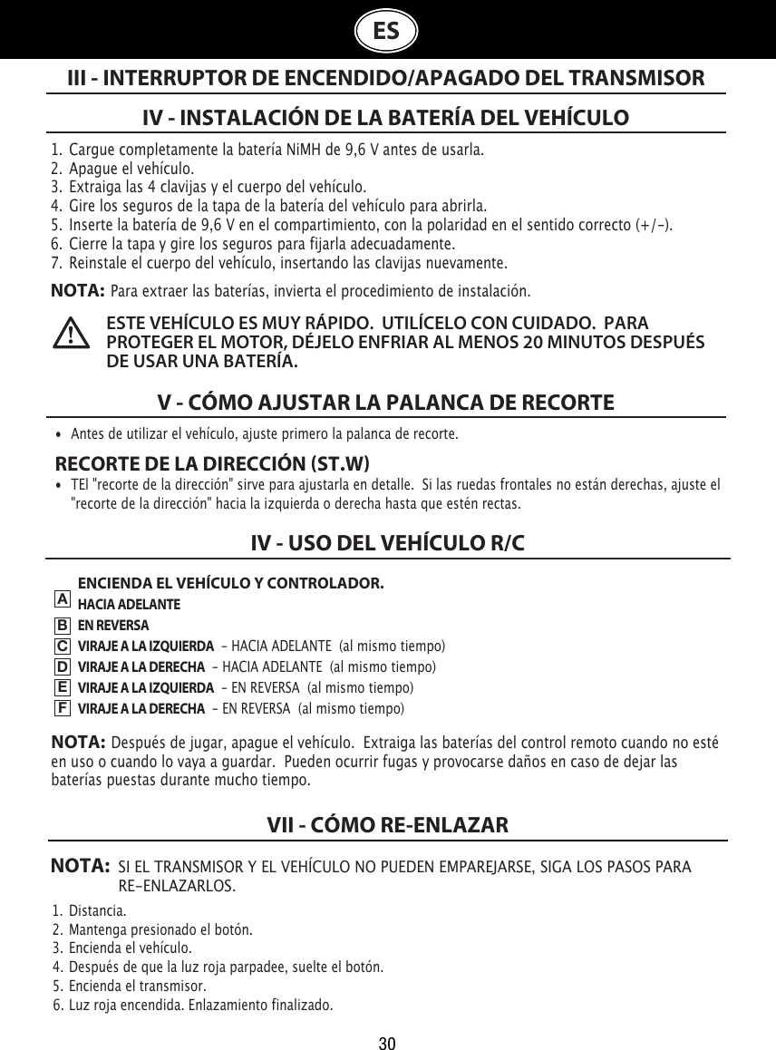 30ES1.  Cargue completamente la batería NiMH de 9,6 V antes de usarla.2.  Apague el vehículo.3.  Extraiga las 4 clavijas y el cuerpo del vehículo.4.  Gire los seguros de la tapa de la batería del vehículo para abrirla. 5.  Inserte la batería de 9,6 V en el compartimiento, con la polaridad en el sentido correcto (+/-).  6.  Cierre la tapa y gire los seguros para fijarla adecuadamente.7.  Reinstale el cuerpo del vehículo, insertando las clavijas nuevamente.NOTA:  Para extraer las baterías, invierta el procedimiento de instalación.IV - INSTALACIÓN DE LA BATERÍA DEL VEHÍCULOV - CÓMO AJUSTAR LA PALANCA DE RECORTEIII - INTERRUPTOR DE ENCENDIDO/APAGADO DEL TRANSMISOR•  Antes de utilizar el vehículo, ajuste primero la palanca de recorte. RECORTE DE LA DIRECCIÓN ST.W•  TEl &quot;recorte de la dirección&quot; sirve para ajustarla en detalle.  Si las ruedas frontales no están derechas, ajuste el    &quot;recorte de la dirección&quot; hacia la izquierda o derecha hasta que estén rectas.ESTE VEHÍCULO ES MUY RÁPIDO.  UTILÍCELO CON CUIDADO.  PARA PROTEGER EL MOTOR, DÉJELO ENFRIAR AL MENOS 20 MINUTOS DESPUÉS DE USAR UNA BATERÍA. ENCIENDA EL VEHÍCULO Y CONTROLADOR.HACIA ADELANTEEN REVERSAVIRAJE A LA IZQUIERDA  - HACIA ADELANTE  (al mismo tiempo)VIRAJE A LA DERECHA  - HACIA ADELANTE  (al mismo tiempo)VIRAJE A LA IZQUIERDA  - EN REVERSA  (al mismo tiempo)VIRAJE A LA DERECHA  - EN REVERSA  (al mismo tiempo)IV - USO DEL VEHÍCULO R/CABCDEFNOTA:  Después de jugar, apague el vehículo.  Extraiga las baterías del control remoto cuando no esté en uso o cuando lo vaya a guardar.  Pueden ocurrir fugas y provocarse daños en caso de dejar las baterías puestas durante mucho tiempo.NOTA: SI EL TRANSMISOR Y EL VEHÍCULO NO PUEDEN EMPAREJARSE, SIGA LOS PASOS PARA   RE-ENLAZARLOS.1.  Distancia.                                                                             2.  Mantenga presionado el botón.                                                               3.  Encienda el vehículo.                                                     4.  Después de que la luz roja parpadee, suelte el botón.                         5.  Encienda el transmisor.                                                  6.  Luz roja encendida. Enlazamiento finalizado.VII - CÓMO RE-ENLAZAR