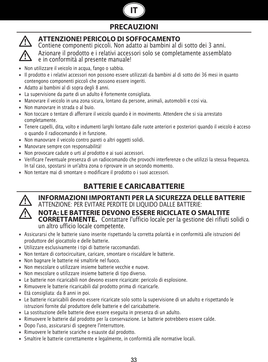 33ITATTENZIONE! PERICOLO DI SOFFOCAMENTOContiene componenti piccoli. Non adatto ai bambini al di sotto dei 3 anni. PRECAUZIONIBATTERIE E CARICABATTERIE INFORMAZIONI IMPORTANTI PER LA SICUREZZA DELLE BATTERIEATTENZIONE: PER EVITARE PERDITE DI LIQUIDO DALLE BATTERIE: NOTA: LE BATTERIE DEVONO ESSERE RICICLATE O SMALTITE CORRETTAMENTE.   Contattare l&apos;ufficio locale per la gestione dei rifiuti solidi o un altro ufficio locale competente. •  Non utilizzare il veicolo in acqua, fango o sabbia. •   Il prodotto e i relativi accessori non possono essere utilizzati da bambini al di sotto dei 36 mesi in quanto   contengono componenti piccoli che possono essere ingeriti.•   Adatto ai bambini al di sopra degli 8 anni.•   La supervisione da parte di un adulto è fortemente consigliata.•   Manovrare il veicolo in una zona sicura, lontano da persone, animali, automobili e così via. •   Non manovrare in strada o al buio.•   Non toccare o tentare di afferrare il veicolo quando è in movimento. Attendere che si sia arrestato   completamente.•   Tenere capelli, dita, volto e indumenti larghi lontano dalle ruote anteriori e posteriori quando il veicolo è acceso    o quando il radiocomando è in funzione.•   Non manovrare il veicolo contro pareti o altri oggetti solidi.•   Manovrare sempre con responsabilità!•   Non provocare cadute o urti al prodotto e ai suoi accessori.•  Verificare l&apos;eventuale presenza di un radiocomando che provochi interferenze o che utilizzi la stessa frequenza.    In tal caso, spostarsi in un&apos;altra zona o riprovare in un secondo momento.•   Non tentare mai di smontare o modificare il prodotto o i suoi accessori.•  Assicurarsi che le batterie siano inserite rispettando la corretta polarità e in conformità alle istruzioni del    produttore del giocattolo e delle batterie.•  Utilizzare esclusivamente i tipi di batterie raccomandati.•  Non tentare di cortocircuitare, caricare, smontare o riscaldare le batterie. •  Non bagnare le batterie né smaltirle nel fuoco.•  Non mescolare o utilizzare insieme batterie vecchie e nuove.•  Non mescolare o utilizzare insieme batterie di tipo diverso.•  Le batterie non ricaricabili non devono essere ricaricate: pericolo di esplosione.•  Rimuovere le batterie ricaricabili dal prodotto prima di ricaricarle. •  Età consigliata: da 8 anni in poi.•  Le batterie ricaricabili devono essere ricaricate solo sotto la supervisione di un adulto e rispettando le   istruzioni fornite dal produttore delle batterie e del caricabatterie.•  La sostituzione delle batterie deve essere eseguita in presenza di un adulto.•  Rimuovere le batterie dal prodotto per la conservazione. Le batterie potrebbero essere calde.•  Dopo l&apos;uso, assicurarsi di spegnere l&apos;interruttore. •  Rimuovere le batterie scariche o esauste dal prodotto.•  Smaltire le batterie correttamente e legalmente, in conformità alle normative locali.Azionare il prodotto e i relativi accessori solo se completamente assemblato e in conformità al presente manuale!