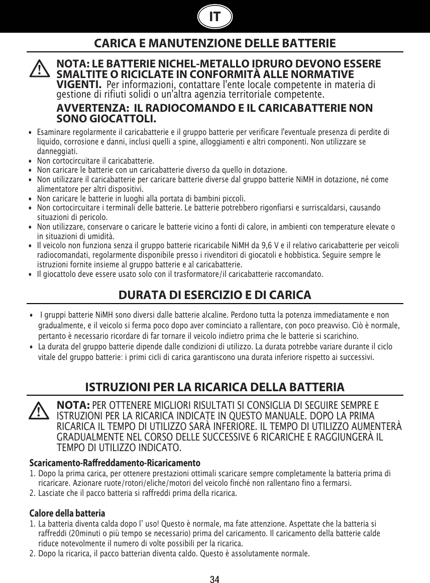 34IT CARICA E MANUTENZIONE DELLE BATTERIEDURATA DI ESERCIZIO E DI CARICA•  Esaminare regolarmente il caricabatterie e il gruppo batterie per verificare l&apos;eventuale presenza di perdite di    liquido, corrosione e danni, inclusi quelli a spine, alloggiamenti e altri componenti. Non utilizzare se    danneggiati.•  Non cortocircuitare il caricabatterie.•  Non caricare le batterie con un caricabatterie diverso da quello in dotazione.•  Non utilizzare il caricabatterie per caricare batterie diverse dal gruppo batterie NiMH in dotazione, né come    alimentatore per altri dispositivi.•  Non caricare le batterie in luoghi alla portata di bambini piccoli.•  Non cortocircuitare i terminali delle batterie. Le batterie potrebbero rigonfiarsi e surriscaldarsi, causando    situazioni di pericolo.•  Non utilizzare, conservare o caricare le batterie vicino a fonti di calore, in ambienti con temperature elevate o    in situazioni di umidità.•  Il veicolo non funziona senza il gruppo batterie ricaricabile NiMH da 9,6 V e il relativo caricabatterie per veicoli    radiocomandati, regolarmente disponibile presso i rivenditori di giocatoli e hobbistica. Seguire sempre le    istruzioni fornite insieme al gruppo batterie e al caricabatterie. •  Il giocattolo deve essere usato solo con il trasformatore/il caricabatterie raccomandato. NOTA: LE BATTERIE NICHEL-METALLO IDRURO DEVONO ESSERE SMALTITE O RICICLATE IN CONFORMITÀ ALLE NORMATIVE VIGENTI.  Per informazioni, contattare l&apos;ente locale competente in materia di gestione di rifiuti solidi o un&apos;altra agenzia territoriale competente.AVVERTENZA:  IL RADIOCOMANDO E IL CARICABATTERIE NON SONO GIOCATTOLI.•   I gruppi batterie NiMH sono diversi dalle batterie alcaline. Perdono tutta la potenza immediatamente e non    gradualmente, e il veicolo si ferma poco dopo aver cominciato a rallentare, con poco preavviso. Ciò è normale,    pertanto è necessario ricordare di far tornare il veicolo indietro prima che le batterie si scarichino.•  La durata del gruppo batterie dipende dalle condizioni di utilizzo. La durata potrebbe variare durante il ciclo    vitale del gruppo batterie: i primi cicli di carica garantiscono una durata inferiore rispetto ai successivi. ISTRUZIONI PER LA RICARICA DELLA BATTERIANOTA: PER OTTENERE MIGLIORI RISULTATI SI CONSIGLIA DI SEGUIRE SEMPRE E ISTRUZIONI PER LA RICARICA INDICATE IN QUESTO MANUALE. DOPO LA PRIMA RICARICA IL TEMPO DI UTILIZZO SARÀ INFERIORE. IL TEMPO DI UTILIZZO AUMENTERÀ GRADUALMENTE NEL CORSO DELLE SUCCESSIVE 6 RICARICHE E RAGGIUNGERÀ IL TEMPO DI UTILIZZO INDICATO.Scaricamento-Rareddamento-Ricaricamento1. Dopo la prima carica, per ottenere prestazioni ottimali scaricare sempre completamente la batteria prima di    ricaricare. Azionare ruote/rotori/eliche/motori del veicolo finché non rallentano fino a fermarsi. 2. Lasciate che il pacco batteria si raffreddi prima della ricarica.Calore della batteria1. La batteria diventa calda dopo lʼ uso! Questo è normale, ma fate attenzione. Aspettate che la batteria si    raffreddi (20minuti o più tempo se necessario) prima del caricamento. Il caricamento della batterie calde    riduce notevolmente il numero di volte possibili per la ricarica.2. Dopo la ricarica, il pacco batterian diventa caldo. Questo è assolutamente normale.