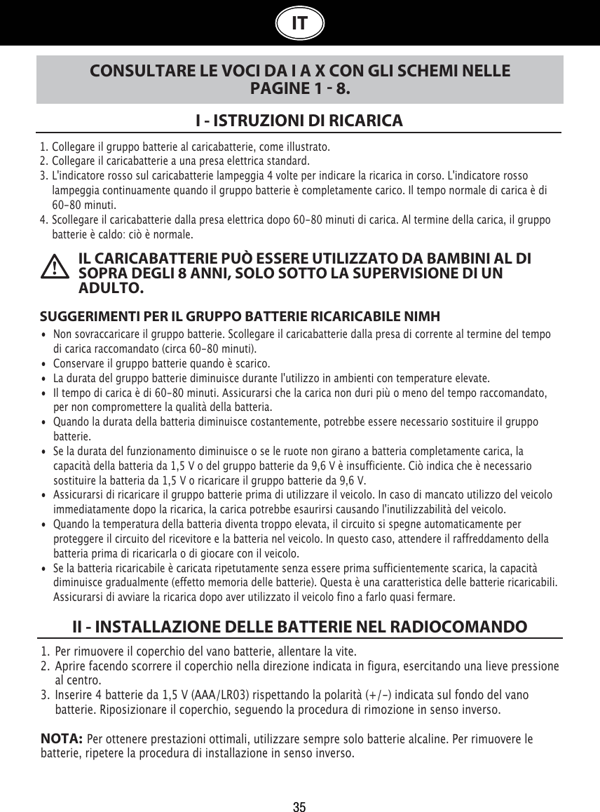 1. Collegare il gruppo batterie al caricabatterie, come illustrato.2.  Collegare il caricabatterie a una presa elettrica standard.3.  L&apos;indicatore rosso sul caricabatterie lampeggia 4 volte per indicare la ricarica in corso. L&apos;indicatore rosso    lampeggia continuamente quando il gruppo batterie è completamente carico. Il tempo normale di carica è di    60-80 minuti.4.  Scollegare il caricabatterie dalla presa elettrica dopo 60-80 minuti di carica.Al termine della carica, il gruppo    batterie è caldo: ciò è normale.35ITI - ISTRUZIONI DI RICARICACONSULTARE LE VOCI DA I A X CON GLI SCHEMI NELLE PAGINE 1  8. IL CARICABATTERIE PUÒ ESSERE UTILIZZATO DA BAMBINI AL DI SOPRA DEGLI 8 ANNI, SOLO SOTTO LA SUPERVISIONE DI UN ADULTO.SUGGERIMENTI PER IL GRUPPO BATTERIE RICARICABILE NIMH•  Non sovraccaricare il gruppo batterie. Scollegare il caricabatterie dalla presa di corrente al termine del tempo    di carica raccomandato (circa 60-80 minuti).•  Conservare il gruppo batterie quando è scarico.•  La durata del gruppo batterie diminuisce durante l&apos;utilizzo in ambienti con temperature elevate.•  Il tempo di carica è di 60-80 minuti. Assicurarsi che la carica non duri più o meno del tempo raccomandato,    per non compromettere la qualità della batteria.•  Quando la durata della batteria diminuisce costantemente, potrebbe essere necessario sostituire il gruppo    batterie. •  Se la durata del funzionamento diminuisce o se le ruote non girano a batteria completamente carica, la    capacità della batteria da 1,5 V o del gruppo batterie da 9,6 V è insufficiente. Ciò indica che è necessario    sostituire la batteria da 1,5 V o ricaricare il gruppo batterie da 9,6 V. •  Assicurarsi di ricaricare il gruppo batterie prima di utilizzare il veicolo. In caso di mancato utilizzo del veicolo    immediatamente dopo la ricarica, la carica potrebbe esaurirsi causando l&apos;inutilizzabilità del veicolo.•  Quando la temperatura della batteria diventa troppo elevata, il circuito si spegne automaticamente per    proteggere il circuito del ricevitore e la batteria nel veicolo. In questo caso, attendere il raffreddamento della    batteria prima di ricaricarla o di giocare con il veicolo.•  Se la batteria ricaricabile è caricata ripetutamente senza essere prima sufficientemente scarica, la capacità    diminuisce gradualmente (effetto memoria delle batterie). Questa è una caratteristica delle batterie ricaricabili.    Assicurarsi di avviare la ricarica dopo aver utilizzato il veicolo fino a farlo quasi fermare.1.  Per rimuovere il coperchio del vano batterie, allentare la vite. 2.  Aprire facendo scorrere il coperchio nella direzione indicata in figura, esercitando una lieve pressione    al centro.3.  Inserire 4 batterie da 1,5 V (AAA/LR03) rispettando la polarità (+/-) indicata sul fondo del vano    batterie. Riposizionare il coperchio, seguendo la procedura di rimozione in senso inverso.NOTA:  Per ottenere prestazioni ottimali, utilizzare sempre solo batterie alcaline. Per rimuovere le batterie, ripetere la procedura di installazione in senso inverso.II - INSTALLAZIONE DELLE BATTERIE NEL RADIOCOMANDO