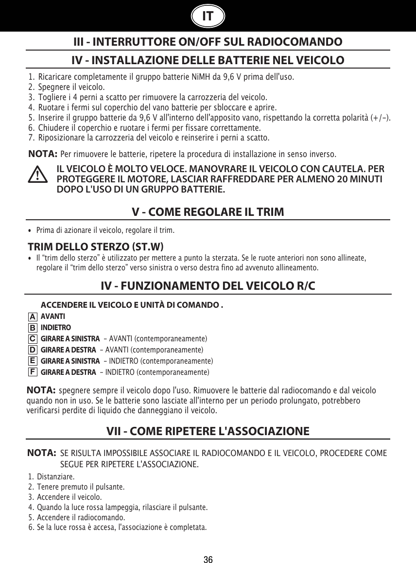 36IT1.  Ricaricare completamente il gruppo batterie NiMH da 9,6 V prima dell&apos;uso.2.  Spegnere il veicolo.3.  Togliere i 4 perni a scatto per rimuovere la carrozzeria del veicolo.4.  Ruotare i fermi sul coperchio del vano batterie per sbloccare e aprire. 5.  Inserire il gruppo batterie da 9,6 V all&apos;interno dell&apos;apposito vano, rispettando la corretta polarità (+/-).  6.  Chiudere il coperchio e ruotare i fermi per fissare correttamente.7.  Riposizionare la carrozzeria del veicolo e reinserire i perni a scatto.NOTA:  Per rimuovere le batterie, ripetere la procedura di installazione in senso inverso.IV - INSTALLAZIONE DELLE BATTERIE NEL VEICOLOV - COME REGOLARE IL TRIMIII - INTERRUTTORE ON/OFF SUL RADIOCOMANDOIL VEICOLO È MOLTO VELOCE. MANOVRARE IL VEICOLO CON CAUTELA. PER PROTEGGERE IL MOTORE, LASCIAR RAFFREDDARE PER ALMENO 20 MINUTI DOPO L&apos;USO DI UN GRUPPO BATTERIE. •  Prima di azionare il veicolo, regolare il trim.TRIM DELLO STERZO ST.W•  Il “trim dello sterzo” è utilizzato per mettere a punto la sterzata. Se le ruote anteriori non sono allineate,    regolare il “trim dello sterzo” verso sinistra o verso destra fino ad avvenuto allineamento.ACCENDERE IL VEICOLO E UNITÀ DI COMANDO .AVANTIINDIETROGIRARE A SINISTRA  - AVANTI (contemporaneamente)GIRARE A DESTRA  - AVANTI (contemporaneamente)GIRARE A SINISTRA  - INDIETRO (contemporaneamente)GIRARE A DESTRA  - INDIETRO (contemporaneamente)IV - FUNZIONAMENTO DEL VEICOLO R/CABCDEFNOTA:  spegnere sempre il veicolo dopo l&apos;uso. Rimuovere le batterie dal radiocomando e dal veicolo quando non in uso. Se le batterie sono lasciate all&apos;interno per un periodo prolungato, potrebbero verificarsi perdite di liquido che danneggiano il veicolo.NOTA: SE RISULTA IMPOSSIBILE ASSOCIARE IL RADIOCOMANDO E IL VEICOLO, PROCEDERE COME    SEGUE PER RIPETERE L&apos;ASSOCIAZIONE.1.  Distanziare.                                                                             2.  Tenere premuto il pulsante.                                                               3.  Accendere il veicolo.                                                          4.  Quando la luce rossa lampeggia, rilasciare il pulsante.                                                            5.  Accendere il radiocomando.                                               6.  Se la luce rossa è accesa, l&apos;associazione è completata.VII - COME RIPETERE L&apos;ASSOCIAZIONE