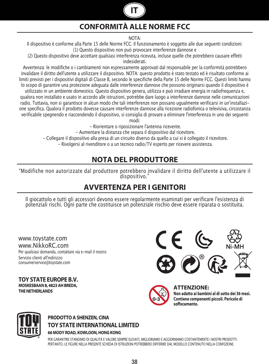 38ITNOTA DEL PRODUTTOREAVVERTENZA PER I GENITORI NOTA:Il dispositivo è conforme alla Parte 15 delle Norme FCC. Il funzionamento è soggetto alle due seguenti condizioni:(1) Questo dispositivo non può provocare interferenze dannose e (2) Questo dispositivo deve accettare qualsiasi interferenza ricevuta, incluse quelle che potrebbero causare effetti indesiderati. Avvertenza: le modifiche o i cambiamenti non espressamente approvati dal responsabile per la conformità potrebbero invalidare il diritto dell&apos;utente a utilizzare il dispositivo. NOTA: questo prodotto è stato testato ed è risultato conforme ai limiti previsti per i dispositivi digitali di Classe B, secondo le specifiche della Parte 15 delle Norme FCC. Questi limiti hanno lo scopo di garantire una protezione adeguata dalle interferenze dannose che possono originarsi quando il dispositivo è utilizzato in un ambiente domestico. Questo dispositivo genera, utilizza e può irradiare energia in radiofrequenza e, qualora non installato e usato in accordo alle istruzioni, potrebbe dare luogo a interferenze dannose nelle comunicazioni radio. Tuttavia, non si garantisce in alcun modo che tali interferenze non possano ugualmente verificarsi in unʼinstallazi-one specifica. Qualora il prodotto dovesse causare interferenze dannose alla ricezione radiofonica o televisiva, circostanza verificabile spegnendo e riaccendendo il dispositivo, si consiglia di provare a eliminare l&apos;interferenza in uno dei seguenti modi: - Riorientare o riposizionare l&apos;antenna ricevente. - Aumentare la distanza che separa il dispositivo dal ricevitore. - Collegare il dispositivo alla presa di un circuito diverso da quello a cui si è collegato il ricevitore. - Rivolgersi al rivenditore o a un tecnico radio/TV esperto per ricevere assistenza.CONFORMITÀ ALLE NORME FCC“Modifiche non autorizzate dal produttore potrebbero invalidare il diritto dell&apos;utente a utilizzare il dispositivo.”Il giocattolo e tutti gli accessori devono essere regolarmente esaminati per verificare l&apos;esistenza di potenziali rischi. Ogni parte che costituisce un potenziale rischio deve essere riparata o sostituita. www.toystate.comwww.NikkoRC.comPer qualsiasi domanda, contattare via e-mail il nostro Servizio clienti all&apos;indirizzo:consumerservice@toystate.comPRODOTTO A SHENZEN, CINATOY STATE INTERNATIONAL LIMITED66 MODY ROAD, KOWLOON, HONG KONGPER GARANTIRE STANDARD DI QUALITÀ E VALORE SEMPRE ELEVATI, MIGLIORIAMO E AGGIORNIAMO COSTANTEMENTE I NOSTRI PRODOTTI.PERTANTO, LE FIGURE NELLA PRESENTE SCHEDA DI ISTRUZIONI POTREBBERO DIFFERIRE DAL MODELLO CONTENUTO NELLA CONFEZIONE.ATTENZIONE:Non adatto ai bambini al di sotto dei 36 mesi. Contiene componenti piccoli. Pericolo di soocamento.TOY STATE EUROPE B.V.MOSKESBAAN 8, 4823 AH BREDA,THE NETHERLANDS