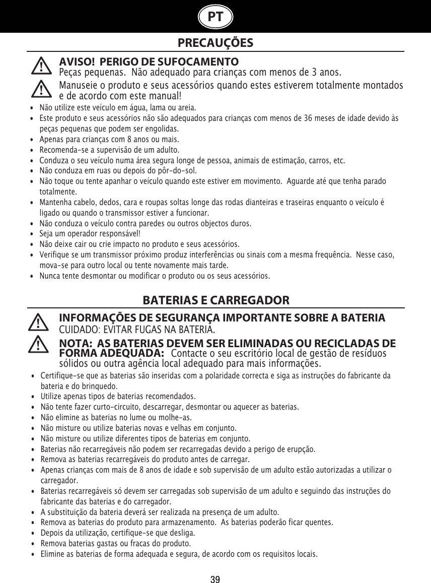 39PTAVISO!  PERIGO DE SUFOCAMENTOPeças pequenas.  Não adequado para crianças com menos de 3 anos. BATERIAS E CARREGADOR INFORMAÇÕES DE SEGURANÇA IMPORTANTE SOBRE A BATERIACUIDADO: EVITAR FUGAS NA BATERIA. NOTA:  AS BATERIAS DEVEM SER ELIMINADAS OU RECICLADAS DE FORMA ADEQUADA:   Contacte o seu escritório local de gestão de resíduos sólidos ou outra agência local adequado para mais informações. Manuseie o produto e seus acessórios quando estes estiverem totalmente montados e de acordo com este manual!•  Não utilize este veículo em água, lama ou areia. •   Este produto e seus acessórios não são adequados para crianças com menos de 36 meses de idade devido às    peças pequenas que podem ser engolidas. •   Apenas para crianças com 8 anos ou mais.•   Recomenda-se a supervisão de um adulto.•   Conduza o seu veículo numa área segura longe de pessoa, animais de estimação, carros, etc. •   Não conduza em ruas ou depois do pôr-do-sol.•   Não toque ou tente apanhar o veículo quando este estiver em movimento.  Aguarde até que tenha parado    totalmente.•   Mantenha cabelo, dedos, cara e roupas soltas longe das rodas dianteiras e traseiras enquanto o veículo é    ligado ou quando o transmissor estiver a funcionar.•   Não conduza o veículo contra paredes ou outros objectos duros.•   Seja um operador responsável!•   Não deixe cair ou crie impacto no produto e seus acessórios.•   Verifique se um transmissor próximo produz interferências ou sinais com a mesma frequência.  Nesse caso,    mova-se para outro local ou tente novamente mais tarde.•   Nunca tente desmontar ou modificar o produto ou os seus acessórios.•  Certifique-se que as baterias são inseridas com a polaridade correcta e siga as instruções do fabricante da    bateria e do brinquedo.•   Utilize apenas tipos de baterias recomendados.•   Não tente fazer curto-circuito, descarregar, desmontar ou aquecer as baterias. •   Não elimine as baterias no lume ou molhe-as.•   Não misture ou utilize baterias novas e velhas em conjunto.•   Não misture ou utilize diferentes tipos de baterias em conjunto.•   Baterias não recarregáveis não podem ser recarregadas devido a perigo de erupção.•   Remova as baterias recarregáveis do produto antes de carregar.•  Apenas crianças com mais de 8 anos de idade e sob supervisão de um adulto estão autorizadas a utilizar o    carregador.    •   Baterias recarregáveis só devem ser carregadas sob supervisão de um adulto e seguindo das instruções do       fabricante das baterias e do carregador. •   A substituição da bateria deverá ser realizada na presença de um adulto.•   Remova as baterias do produto para armazenamento.  As baterias poderão ficar quentes.•   Depois da utilização, certifique-se que desliga. •   Remova baterias gastas ou fracas do produto.•   Elimine as baterias de forma adequada e segura, de acordo com os requisitos locais.PRECAUÇÕES