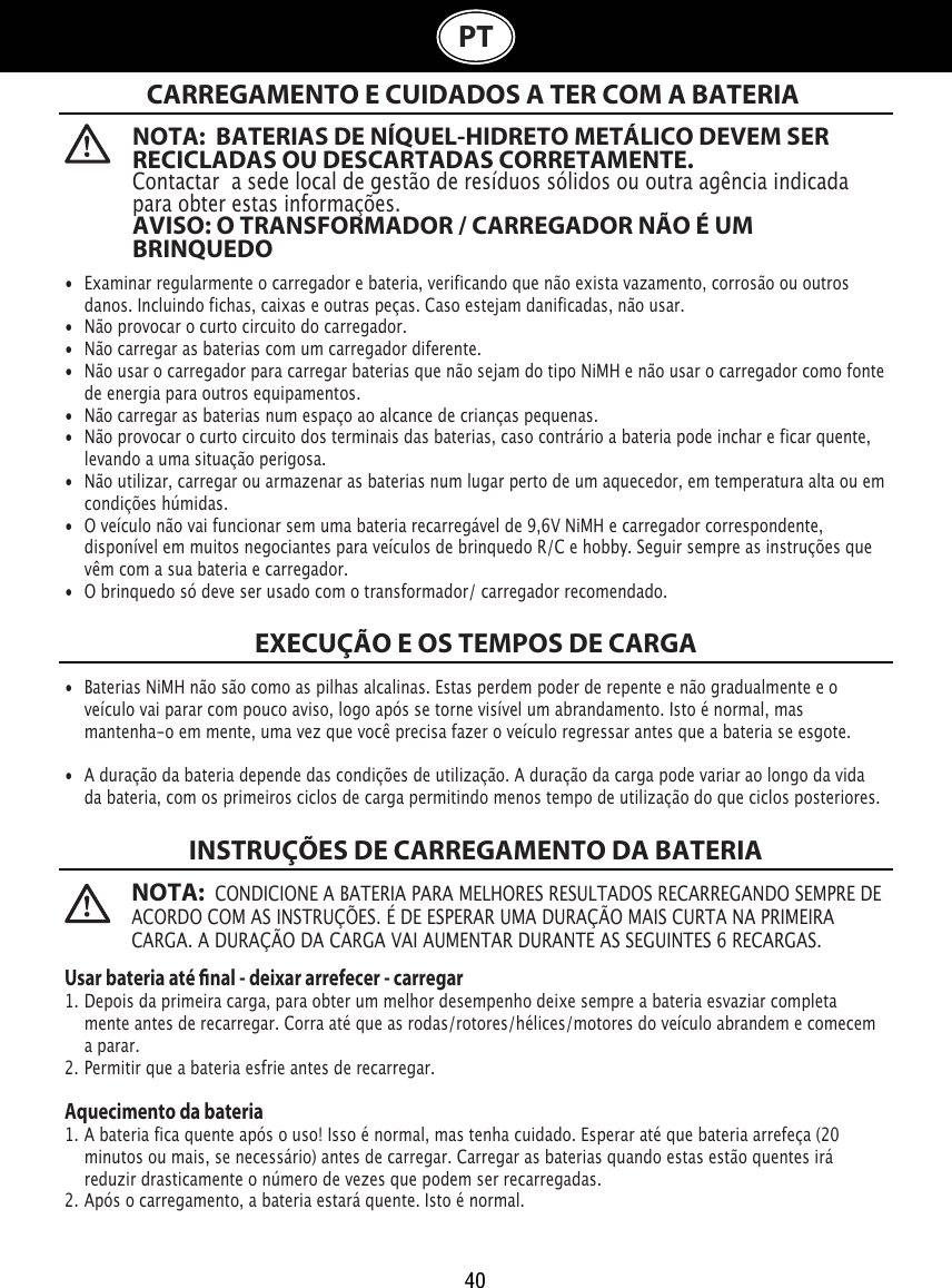 40PT  NOTA:  BATERIAS DE NÍQUEL-HIDRETO METÁLICO DEVEM SER RECICLADAS OU DESCARTADAS CORRETAMENTE. Contactar  a sede local de gestão de resíduos sólidos ou outra agência indicada para obter estas informações. AVISO: O TRANSFORMADOR / CARREGADOR NÃO É UM BRINQUEDONOTA:  CONDICIONE A BATERIA PARA MELHORES RESULTADOS RECARREGANDO SEMPRE DE ACORDO COM AS INSTRUÇÕES. É DE ESPERAR UMA DURAÇÃO MAIS CURTA NA PRIMEIRA CARGA. A DURAÇÃO DA CARGA VAI AUMENTAR DURANTE AS SEGUINTES 6 RECARGAS.CARREGAMENTO E CUIDADOS A TER COM A BATERIA EXECUÇÃO E OS TEMPOS DE CARGAINSTRUÇÕES DE CARREGAMENTO DA BATERIA•  Examinar regularmente o carregador e bateria, verificando que não exista vazamento, corrosão ou outros    danos. Incluindo fichas, caixas e outras peças. Caso estejam danificadas, não usar.•  Não provocar o curto circuito do carregador.•  Não carregar as baterias com um carregador diferente.•  Não usar o carregador para carregar baterias que não sejam do tipo NiMH e não usar o carregador como fonte    de energia para outros equipamentos.•  Não carregar as baterias num espaço ao alcance de crianças pequenas.•  Não provocar o curto circuito dos terminais das baterias, caso contrário a bateria pode inchar e ficar quente,    levando a uma situação perigosa.•  Não utilizar, carregar ou armazenar as baterias num lugar perto de um aquecedor, em temperatura alta ou em    condições húmidas.•  O veículo não vai funcionar sem uma bateria recarregável de 9,6V NiMH e carregador correspondente,    disponível em muitos negociantes para veículos de brinquedo R/C e hobby. Seguir sempre as instruções que    vêm com a sua bateria e carregador.•  O brinquedo só deve ser usado com o transformador/ carregador recomendado.•  Baterias NiMH não são como as pilhas alcalinas. Estas perdem poder de repente e não gradualmente e o    veículo vai parar com pouco aviso, logo após se torne visível um abrandamento. Isto é normal, mas     mantenha-o em mente, uma vez que você precisa fazer o veículo regressar antes que a bateria se esgote.•  A duração da bateria depende das condições de utilização. A duração da carga pode variar ao longo da vida    da bateria, com os primeiros ciclos de carga permitindo menos tempo de utilização do que ciclos posteriores.Usar bateria até nal - deixar arrefecer - carregar1. Depois da primeira carga, para obter um melhor desempenho deixe sempre a bateria esvaziar completa   mente antes de recarregar. Corra até que as rodas/rotores/hélices/motores do veículo abrandem e comecem    a parar.2. Permitir que a bateria esfrie antes de recarregar.Aquecimento da bateria1. A bateria fica quente após o uso! Isso é normal, mas tenha cuidado. Esperar até que bateria arrefeça (20    minutos ou mais, se necessário) antes de carregar. Carregar as baterias quando estas estão quentes irá    reduzir drasticamente o número de vezes que podem ser recarregadas.2. Após o carregamento, a bateria estará quente. Isto é normal.