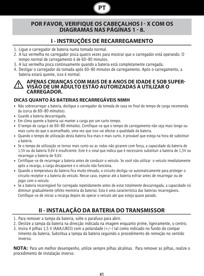 41PTPOR FAVOR, VERIFIQUE OS CABEÇALHOS I  X COM OS DIAGRAMAS NAS PÁGINAS 1  8.I - INSTRUÇÕES DE RECARREGAMENTO1.  Ligue o carregador de bateria numa tomada normal.2.  A luz vermelha no carregador pisca quatro vezes para mostrar que o carregador está operando. O    tempo normal de carregamento é de 60-80 minutos.3.  A luz vermelha pisca continuamente quando a bateria está completamente carregada.4.  Desligar o carregador da tomada após 60-80 minutos de carregamento. Após o carregamento, a    bateria estará quente, isso é normal.DICAS QUANTO ÀS BATERIAS RECARREGÁVEIS NIMH •  Não sobrecarregar a bateria, desligue o carregador da tomada de casa no final do tempo de carga recomenda   da (cerca de 60-80 minutos).•  Guarde a bateria descarregada.•  Em clima quente a bateria vai manter a carga por um curto tempo.•  O tempo de carga é de 60-80 minutos. Certifique-se que o tempo de carregamento não seja mais longo ou    mais curto do que o aconselhado, uma vez que isso vai afectar a qualidade da bateria.•  Quando o tempo de utilização desta bateria fica mais e mais curto, é provável que esteja na hora de substituir    a bateria.•  Se o tempo de utilização se tornar mais curto ou as rodas não girarem com força, a capacidade da bateria de    1,5V ou da bateria 9,6V é insuficiente. Este é o sinal que indica que é necessário substituir a bateria de 1,5V ou    recarregar a bateria de 9,6V. •  Certifique-se de recarregar a bateria antes de conduzir o veículo. Se você não utilizar  o veículo imediatamente    após a recarga, a carga desaparece e o veículo não funciona.•  Quando a temperatura da bateria fica muito elevada, o circuito desliga-se automaticamente para proteger o    circuito receptor e a bateria do veículo. Nesse caso, esperar até a bateria esfriar antes de recarregar ou de    jogar com o veículo.•  Se a bateria recarregável for carregada repetidamente antes de estar totalmente descarregada, a capacidade irá    diminuir gradualmente (efeito memória da bateria). Esta é uma característica das baterias recarregáveis.    Certifique-se de iniciar a recarga depois de operar o veículo até que esteja quase parado. APENAS CRIANÇAS COM MAIS DE 8 ANOS DE IDADE E SOB SUPERVISÃO DE UM ADULTO ESTÃO AUTORIZADAS A UTILIZAR O    CARREGADOR. 1.  Para remover a tampa da bateria, solte o parafuso para abrir. 2.  Deslize a tampa da bateria na direcção indicada na imagem enquanto prime, ligeiramente, o centro.3.  Insira 4 pilhas 1,5 V (AAA/LR03) com a polaridade (+/-) tal como indicado no fundo do compar   timento da bateria. Substitua a tampa da bateria seguindo o procedimento de remoção no sentido    inverso.NOTA:   Para um melhor desempenho, utilize sempre pilhas alcalinas.  Para remover as pilhas, realize o  procedimento de instalação inverso.II - INSTALAÇÃO DA BATERIA DO TRANSMISSOR