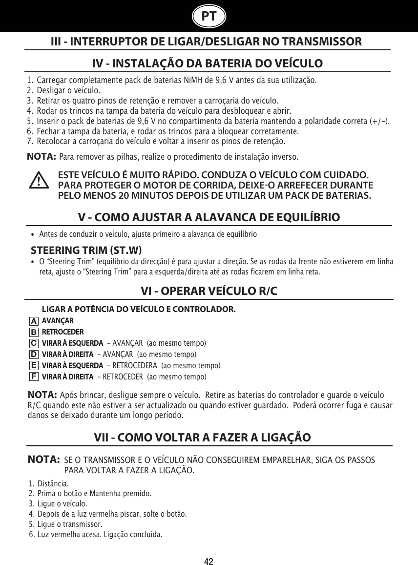 42PT1.  Carregar completamente pack de baterias NiMH de 9,6 V antes da sua utilização.2.  Desligar o veículo.3.  Retirar os quatro pinos de retenção e remover a carroçaria do veículo.4.  Rodar os trincos na tampa da bateria do veículo para desbloquear e abrir. 5.  Inserir o pack de baterias de 9,6 V no compartimento da bateria mantendo a polaridade correta (+/-).  6.  Fechar a tampa da bateria, e rodar os trincos para a bloquear corretamente.7.  Recolocar a carroçaria do veículo e voltar a inserir os pinos de retenção. NOTA:  Para remover as pilhas, realize o procedimento de instalação inverso.IV - INSTALAÇÃO DA BATERIA DO VEÍCULOIII - INTERRUPTOR DE LIGAR/DESLIGAR NO TRANSMISSOR ESTE VEÍCULO É MUITO RÁPIDO. CONDUZA O VEÍCULO COM CUIDADO.  PARA PROTEGER O MOTOR DE CORRIDA, DEIXEO ARREFECER DURANTE PELO MENOS 20 MINUTOS DEPOIS DE UTILIZAR UM PACK DE BATERIAS. V - COMO AJUSTAR A ALAVANCA DE EQUILÍBRIO•  Antes de conduzir o veículo, ajuste primeiro a alavanca de equilíbrio STEERING TRIM ST.W•  O “Steering Trim” (equilíbrio da direcção) é para ajustar a direção. Se as rodas da frente não estiverem em linha    reta, ajuste o “Steering Trim” para a esquerda/direita até as rodas ficarem em linha reta. LIGAR A POTÊNCIA DO VEÍCULO E CONTROLADOR.AVANÇARRETROCEDERVIRAR À ESQUERDA  - AVANÇAR  (ao mesmo tempo)VIRAR À DIREITA  - AVANÇAR  (ao mesmo tempo)VIRAR À ESQUERDA  - RETROCEDERA  (ao mesmo tempo)VIRAR À DIREITA  - RETROCEDER  (ao mesmo tempo)VI - OPERAR VEÍCULO R/CABCDEFNOTA:  Após brincar, desligue sempre o veículo.  Retire as baterias do controlador e guarde o veículo R/C quando este não estiver a ser actualizado ou quando estiver guardado.  Poderá ocorrer fuga e causar danos se deixado durante um longo período.NOTA: SE O TRANSMISSOR E O VEÍCULO NÃO CONSEGUIREM EMPARELHAR, SIGA OS PASSOS    PARA VOLTAR A FAZER A LIGAÇÃO.1.  Distância.                                                                             2.  Prima o botão e Mantenha premido.                                                               3.  Ligue o veículo.                                                  4.  Depois de a luz vermelha piscar, solte o botão.                         5.  Ligue o transmissor.                                               6.  Luz vermelha acesa. Ligação concluída.VII - COMO VOLTAR A FAZER A LIGAÇÃO