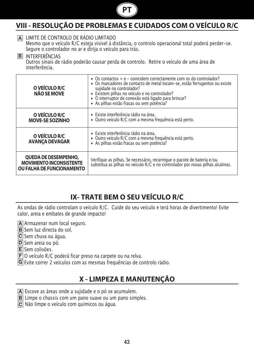 43PTVIII - RESOLUÇÃO DE PROBLEMAS E CUIDADOS COM O VEÍCULO R/CABLIMITE DE CONTROLO DE RÁDIO LIMITADOMesmo que o veículo R/C esteja visível à distância, o controlo operacional total poderá perder-se.  Segure o controlador no ar e dirija o veículo para trás.INTERFERÊNCIASOutros sinais de rádio poderão causar perda de controlo.  Retire o veículo de uma área de interferência.O VEÍCULO R/CNÃO SE MOVEO VEÍCULO R/CMOVE-SE SOZINHOO VEÍCULO R/CAVANÇA DEVAGARQUEDA DE DESEMPENHO,MOVIMENTO INCONSISTENTEOU FALHA DE FUNCIONAMENTO IX- TRATE BEM O SEU VEÍCULO R/CABCDEFGEscove as áreas onde a sujidade e o pó se acumulem.                                    Limpe o chassis com um pano suave ou um pano simples.                                                Não limpe o veículo com químicos ou água.ABCX - LIMPEZA E MANUTENÇÃOArmazenar num local seguro.                                                            Sem luz directa do sol.                                                           Sem chuva ou água.                                                                    Sem areia ou pó.                                                               Sem colisões.                                                             O veículo R/C poderá ficar preso na carpete ou na relva.            Evite correr 2 veículos com as mesmas frequências de controlo rádio.•  Os contactos + e - coincidem correctamente com os do controlador?•  Os marcadores de contacto de metal tocam-se, estão ferrugentos ou existe    sujidade no controlador?•  Existem pilhas no veículo e no controlador?•  O interruptor de conexão está ligado para brincar?•  As pilhas estão fracas ou sem potência?•  Existe interferência rádio na área.•  Outro veículo R/C com a mesma frequência está perto.•  Existe interferência rádio na área.•  Outro veículo R/C com a mesma frequência está perto.•  As pilhas estão fracas ou sem potência?Verifique as pilhas. Se necessário, recarregue o pacote de bateria e/ou substitua as pilhas no veículo R/C e no controlador por novas pilhas alcalinas. As ondas de rádio controlam o veículo R/C.  Cuide do seu veículo e terá horas de divertimento! Evite calor, areia e embates de grande impacto!