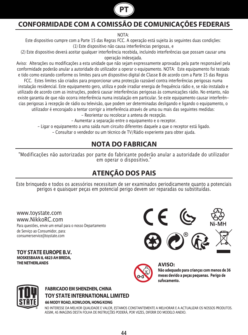 44PTNOTA DO FABRICANATENÇÃO DOS PAIS NOTA:Este dispositivo cumpre com a Parte 15 das Regras FCC. A operação está sujeita às seguintes duas condições:  (1) Este dispositivo não causa interferências perigosas, e (2) Este dispositivo deverá aceitar qualquer interferência recebida, incluindo interferências que possam causar uma operação indesejada. Aviso:  Alterações ou modificações a esta unidade que não sejam expressamente aprovadas pela parte responsável pela conformidade poderão anular a autoridade do utilizador a operar o equipamento. NOTA:  Este equipamento foi testado e tido como estando conforme os limites para um dispositivo digital de Classe B de acordo com a Parte 15 das Regras FCC.  Estes limites são criados para proporcionar uma protecção razoável contra interferências perigosas numa instalação residencial. Este equipamento gero, utiliza e pode irradiar energia de frequência rádio e, se não instalado e utilizado de acordo com as instruções, poderá causar interferências perigosas às comunicações rádio. No entanto, não existe garantia de que não ocorra interferência numa instalação em particular. Se este equipamento causar interferên-cias perigosas à recepção de rádio ou televisão, que podem ser determinadas desligando e ligando o equipamento, o utilizador é encorajado a tentar corrigir a interferência através de uma ou mais das seguintes medidas: - Reorientar ou recolocar a antena de recepção. - Aumentar a separação entre o equipamento e o receptor. - Ligar o equipamento a uma saída num circuito diferentes daquele a que o receptor está ligado.  - Consultar o vendedor ou um técnico de TV/Rádio experiente para obter ajuda. CONFORMIDADE COM A COMISSÃO DE COMUNICAÇÕES FEDERAIS&quot;Modificações não autorizadas por parte do fabricante poderão anular a autoridade do utilizador em operar o dispositivo.&quot;Este brinquedo e todos os acessórios necessitam de ser examinados periodicamente quanto a potenciais perigos e quaisquer peças em potencial perigo devem ser reparadas ou substituídas. www.toystate.comwww.NikkoRC.comPara questões, envie um email para o nosso Departamento de Serviço ao Consumidor, para:consumerservice@toystate.comFABRICADO EM SHENZHEN, CHINATOY STATE INTERNATIONAL LIMITED66 MODY ROAD, KOWLOON, HONG KONG  TOY STATE EUROPE B.V.MOSKESBAAN 8, 4823 AH BREDA,THE NETHERLANDSAVISO:  Não adequado para crianças com menos de 36 meses devido a peças pequenas.  Perigo de sufocamento.  NO INTERESSE DA MELHOR QUALIDADE E VALOR, ESTAMOS CONSTANTEMENTE A MELHORAR E A ACTUALIZAR OS NOSSOS PRODUTOS.ASSIM, AS IMAGENS DESTA FOLHA DE INSTRUÇÕES PODERÁ, POR VEZES, DIFERIR DO MODELO ANEXO.