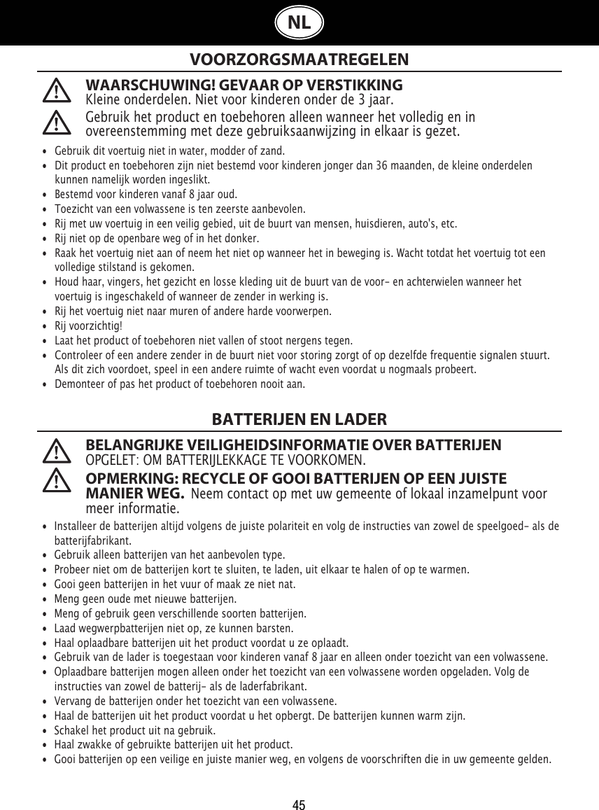 45NLWAARSCHUWING! GEVAAR OP VERSTIKKINGKleine onderdelen. Niet voor kinderen onder de 3 jaar. VOORZORGSMAATREGELENBATTERIJEN EN LADER BELANGRIJKE VEILIGHEIDSINFORMATIE OVER BATTERIJENOPGELET: OM BATTERIJLEKKAGE TE VOORKOMEN. OPMERKING: RECYCLE OF GOOI BATTERIJEN OP EEN JUISTE MANIER WEG.  Neem contact op met uw gemeente of lokaal inzamelpunt voor meer informatie. •  Gebruik dit voertuig niet in water, modder of zand. •  Dit product en toebehoren zijn niet bestemd voor kinderen jonger dan 36 maanden, de kleine onderdelen    kunnen namelijk worden ingeslikt.•   Bestemd voor kinderen vanaf 8 jaar oud.•   Toezicht van een volwassene is ten zeerste aanbevolen.•   Rij met uw voertuig in een veilig gebied, uit de buurt van mensen, huisdieren, auto&apos;s, etc.•   Rij niet op de openbare weg of in het donker.•   Raak het voertuig niet aan of neem het niet op wanneer het in beweging is. Wacht totdat het voertuig tot een    volledige stilstand is gekomen.•   Houd haar, vingers, het gezicht en losse kleding uit de buurt van de voor- en achterwielen wanneer het    voertuig is ingeschakeld of wanneer de zender in werking is.•   Rij het voertuig niet naar muren of andere harde voorwerpen.•   Rij voorzichtig!•   Laat het product of toebehoren niet vallen of stoot nergens tegen.•   Controleer of een andere zender in de buurt niet voor storing zorgt of op dezelfde frequentie signalen stuurt.    Als dit zich voordoet, speel in een andere ruimte of wacht even voordat u nogmaals probeert.•   Demonteer of pas het product of toebehoren nooit aan.•  Installeer de batterijen altijd volgens de juiste polariteit en volg de instructies van zowel de speelgoed- als de    batterijfabrikant.•  Gebruik alleen batterijen van het aanbevolen type.•  Probeer niet om de batterijen kort te sluiten, te laden, uit elkaar te halen of op te warmen. •  Gooi geen batterijen in het vuur of maak ze niet nat.•  Meng geen oude met nieuwe batterijen.•  Meng of gebruik geen verschillende soorten batterijen.•  Laad wegwerpbatterijen niet op, ze kunnen barsten.•  Haal oplaadbare batterijen uit het product voordat u ze oplaadt.•  Gebruik van de lader is toegestaan voor kinderen vanaf 8 jaar en alleen onder toezicht van een volwassene.  •  Oplaadbare batterijen mogen alleen onder het toezicht van een volwassene worden opgeladen. Volg de   instructies van zowel de batterij- als de laderfabrikant.•  Vervang de batterijen onder het toezicht van een volwassene.•  Haal de batterijen uit het product voordat u het opbergt. De batterijen kunnen warm zijn.•  Schakel het product uit na gebruik. •  Haal zwakke of gebruikte batterijen uit het product.•  Gooi batterijen op een veilige en juiste manier weg, en volgens de voorschriften die in uw gemeente gelden.Gebruik het product en toebehoren alleen wanneer het volledig en in overeenstemming met deze gebruiksaanwijzing in elkaar is gezet.