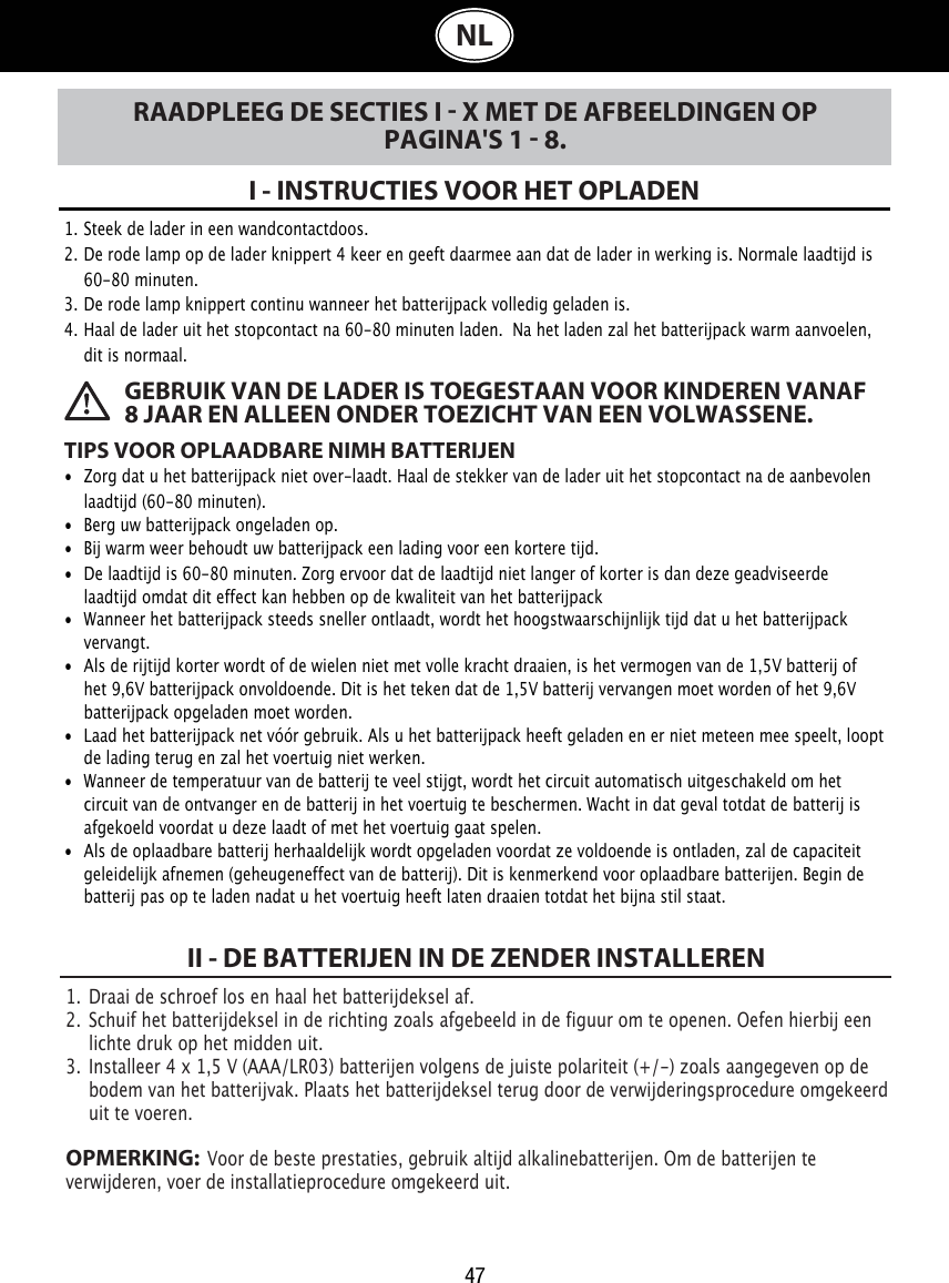 47NLRAADPLEEG DE SECTIES I  X MET DE AFBEELDINGEN OP PAGINA&apos;S 1  8.I - INSTRUCTIES VOOR HET OPLADENTIPS VOOR OPLAADBARE NIMH BATTERIJEN•  Zorg dat u het batterijpack niet over-laadt. Haal de stekker van de lader uit het stopcontact na de aanbevolen    laadtijd (60-80 minuten).•  Berg uw batterijpack ongeladen op.•  Bij warm weer behoudt uw batterijpack een lading voor een kortere tijd. •  De laadtijd is 60-80 minuten. Zorg ervoor dat de laadtijd niet langer of korter is dan deze geadviseerde    laadtijd omdat dit effect kan hebben op de kwaliteit van het batterijpack•  Wanneer het batterijpack steeds sneller ontlaadt, wordt het hoogstwaarschijnlijk tijd dat u het batterijpack    vervangt.•  Als de rijtijd korter wordt of de wielen niet met volle kracht draaien, is het vermogen van de 1,5V batterij of    het 9,6V batterijpack onvoldoende. Dit is het teken dat de 1,5V batterij vervangen moet worden of het 9,6V    batterijpack opgeladen moet worden.•  Laad het batterijpack net vóór gebruik. Als u het batterijpack heeft geladen en er niet meteen mee speelt, loopt    de lading terug en zal het voertuig niet werken.•  Wanneer de temperatuur van de batterij te veel stijgt, wordt het circuit automatisch uitgeschakeld om het    circuit van de ontvanger en de batterij in het voertuig te beschermen. Wacht in dat geval totdat de batterij is    afgekoeld voordat u deze laadt of met het voertuig gaat spelen.•  Als de oplaadbare batterij herhaaldelijk wordt opgeladen voordat ze voldoende is ontladen, zal de capaciteit    geleidelijk afnemen (geheugeneffect van de batterij). Dit is kenmerkend voor oplaadbare batterijen. Begin de    batterij pas op te laden nadat u het voertuig heeft laten draaien totdat het bijna stil staat.1. Steek de lader in een wandcontactdoos.2. De rode lamp op de lader knippert 4 keer en geeft daarmee aan dat de lader in werking is. Normale laadtijd is    60-80 minuten.3. De rode lamp knippert continu wanneer het batterijpack volledig geladen is.4. Haal de lader uit het stopcontact na 60-80 minuten laden. Na het laden zal het batterijpack warm aanvoelen,    dit is normaal. GEBRUIK VAN DE LADER IS TOEGESTAAN VOOR KINDEREN VANAF 8 JAAR EN ALLEEN ONDER TOEZICHT VAN EEN VOLWASSENE.1.  Draai de schroef los en haal het batterijdeksel af. 2.  Schuif het batterijdeksel in de richting zoals afgebeeld in de figuur om te openen. Oefen hierbij een    lichte druk op het midden uit.3.  Installeer 4 x 1,5 V (AAA/LR03) batterijen volgens de juiste polariteit (+/-) zoals aangegeven op de    bodem van het batterijvak. Plaats het batterijdeksel terug door de verwijderingsprocedure omgekeerd    uit te voeren.OPMERKING:  Voor de beste prestaties, gebruik altijd alkalinebatterijen. Om de batterijen te verwijderen, voer de installatieprocedure omgekeerd uit.II - DE BATTERIJEN IN DE ZENDER INSTALLEREN