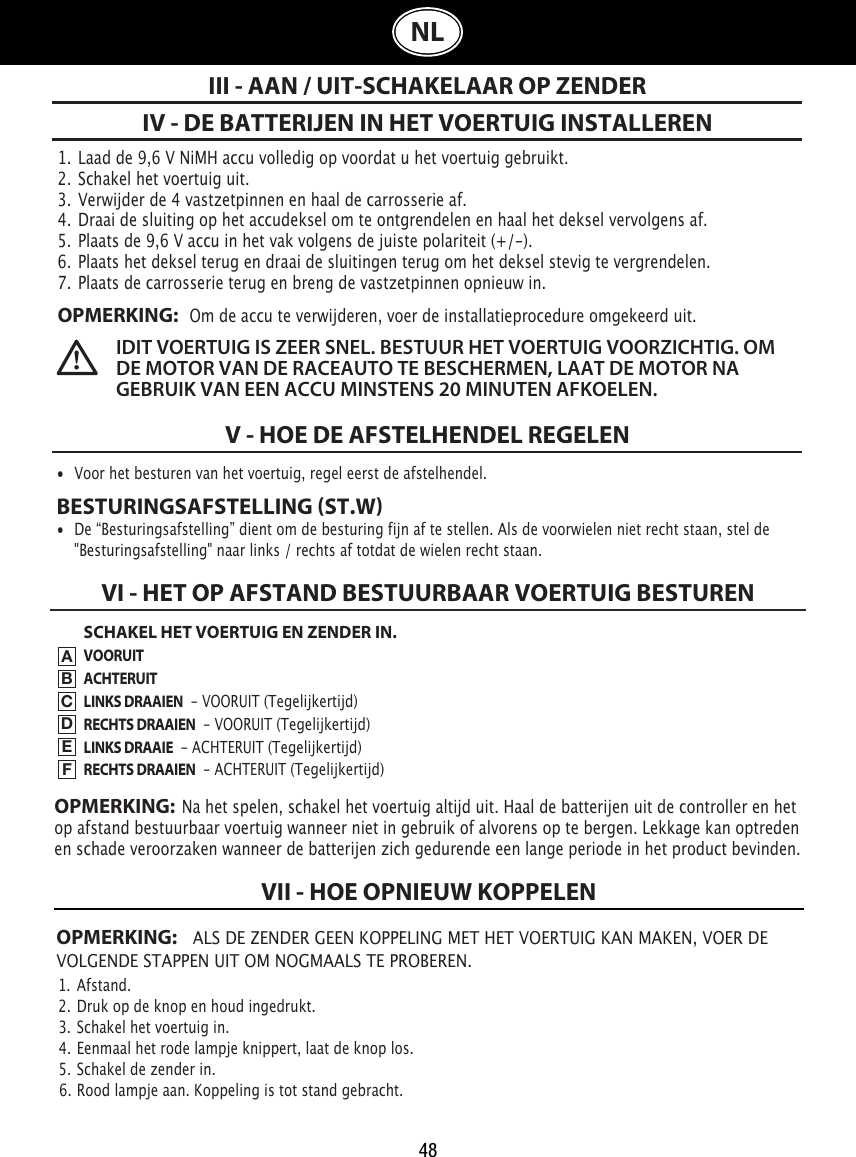 481.  Laad de 9,6 V NiMH accu volledig op voordat u het voertuig gebruikt.2.  Schakel het voertuig uit.3.  Verwijder de 4 vastzetpinnen en haal de carrosserie af.4.  Draai de sluiting op het accudeksel om te ontgrendelen en haal het deksel vervolgens af. 5.  Plaats de 9,6 V accu in het vak volgens de juiste polariteit (+/-).  6.  Plaats het deksel terug en draai de sluitingen terug om het deksel stevig te vergrendelen.7.  Plaats de carrosserie terug en breng de vastzetpinnen opnieuw in.OPMERKING:   Om de accu te verwijderen, voer de installatieprocedure omgekeerd uit.IV - DE BATTERIJEN IN HET VOERTUIG INSTALLERENV - HOE DE AFSTELHENDEL REGELENIII - AAN / UIT-SCHAKELAAR OP ZENDERIDIT VOERTUIG IS ZEER SNEL. BESTUUR HET VOERTUIG VOORZICHTIG. OM DE MOTOR VAN DE RACEAUTO TE BESCHERMEN, LAAT DE MOTOR NA GEBRUIK VAN EEN ACCU MINSTENS 20 MINUTEN AFKOELEN. •  Voor het besturen van het voertuig, regel eerst de afstelhendel. BESTURINGSAFSTELLING ST.W•  De “Besturingsafstelling” dient om de besturing fijn af te stellen. Als de voorwielen niet recht staan, stel de    &quot;Besturingsafstelling&quot; naar links / rechts af totdat de wielen recht staan. OPMERKING: ALS DE ZENDER GEEN KOPPELING MET HET VOERTUIG KAN MAKEN, VOER DE VOLGENDE STAPPEN UIT OM NOGMAALS TE PROBEREN.1.  Afstand.                                                                             2.  Druk op de knop en houd ingedrukt.                                                               3.  Schakel het voertuig in.                                                    4.  Eenmaal het rode lampje knippert, laat de knop los.                         5.  Schakel de zender in.                                                      6.  Rood lampje aan. Koppeling is tot stand gebracht.VII - HOE OPNIEUW KOPPELENNLSCHAKEL HET VOERTUIG EN ZENDER IN.VOORUITACHTERUITLINKS DRAAIEN  - VOORUIT (Tegelijkertijd)RECHTS DRAAIEN  - VOORUIT (Tegelijkertijd)LINKS DRAAIE  - ACHTERUIT (Tegelijkertijd)RECHTS DRAAIEN  - ACHTERUIT (Tegelijkertijd)VI - HET OP AFSTAND BESTUURBAAR VOERTUIG BESTURENABCDEFOPMERKING:  Na het spelen, schakel het voertuig altijd uit. Haal de batterijen uit de controller en het op afstand bestuurbaar voertuig wanneer niet in gebruik of alvorens op te bergen. Lekkage kan optreden en schade veroorzaken wanneer de batterijen zich gedurende een lange periode in het product bevinden.