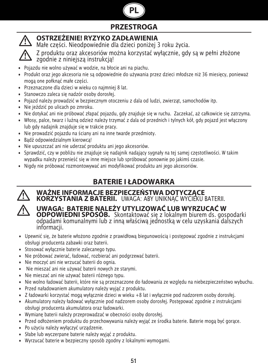 51OSTRZEŻENIE! RYZYKO ZADŁAWIENIAMałe części. Nieodpowiednie dla dzieci poniżej 3 roku życia. PRZESTROGA WAŻNE INFORMACJE BEZPIECZEŃSTWA DOTYCZĄCE KORZYSTANIA Z BATERII.   UWAGA: ABY UNIKNĄĆ WYCIEKU BATERII. UWAGA:  BATERIE NALEŻY UTYLIZOWAĆ LUB WYRZUCAĆ W ODPOWIEDNI SPOSÓB.   Skontaktować się z lokalnym biurem ds. gospodarki odpadami komunalnymi lub z inną właściwą jednostką w celu uzyskania dalszych informacji. Z produktu oraz akcesoriów można korzystać wyłącznie, gdy są w pełni złożone zgodnie z niniejszą instrukcją!•  Pojazdu nie wolno używać w wodzie, na błocie ani na piachu. •   Produkt oraz jego akcesoria nie są odpowiednie do używania przez dzieci młodsze niż 36 miesięcy, ponieważ    mogą one połknąć małe części.•   Przeznaczone dla dzieci w wieku co najmniej 8 lat.•   Stanowczo zaleca się nadzór osoby dorosłej.•   Pojazd należy prowadzić w bezpiecznym otoczeniu z dala od ludzi, zwierząt, samochodów itp.•   Nie jeździć po ulicach po zmroku.•   Nie dotykać ani nie próbować złapać pojazdu, gdy znajduje się w ruchu.  Zaczekać, aż całkowicie się zatrzyma.•   Włosy, palce, twarz i luźną odzież należy trzymać z dala od przednich i tylnych kół, gdy pojazd jest włączony    lub gdy nadajnik znajduje się w trakcie pracy.•   Nie prowadzić pojazdu na ściany ani na inne twarde przedmioty.•   Bądź odpowiedzialnym kierowcą!•   Nie upuszczać ani nie uderzać produktu ani jego akcesoriów.•   Sprawdzić, czy w pobliżu nie znajduje się nadajnik nadający sygnały na tej samej częstotliwości. W takim    wypadku należy przenieść się w inne miejsce lub spróbować ponownie po jakimś czasie.•   Nigdy nie próbować rozmontowywać ani modyfikować produktu ani jego akcesoriów.•  Upewnić się, że baterie włożono zgodnie z prawidłową biegunowością i postępować zgodnie z instrukcjami    obsługi producenta zabawki oraz baterii.•   Stosować wyłącznie baterie zalecanego typu.•   Nie próbować zwierać, ładować, rozbierać ani podgrzewać baterii. •   Nie moczyć ani nie wrzucać baterii do ognia.•   Nie mieszać ani nie używać baterii nowych ze starymi.•   Nie mieszać ani nie używać baterii różnego typu.•   Nie wolno ładować baterii, które nie są przeznaczone do ładowania ze względu na niebezpieczeństwo wybuchu.•   Przed naładowaniem akumulatory należy wyjąć z produktu. •   Z ładowarki korzystać mogą wyłącznie dzieci w wieku +8 lat i wyłącznie pod nadzorem osoby dorosłej.•   Akumulatory należy ładować wyłącznie pod nadzorem osoby dorosłej. Postępować zgodnie z instrukcjami    obsługi producenta akumulatora oraz ładowarki.•   Wymianę baterii należy przeprowadzać w obecności osoby dorosłej.•   Przed odłożeniem produktu do przechowywania należy wyjąć ze środka baterie. Baterie mogą być gorące.•   Po użyciu należy wyłączyć urządzenie. •   Słabe lub wyczerpane baterie należy wyjąć z produktu.•   Wyrzucać baterie w bezpieczny sposób zgodny z lokalnymi wymogami.BATERIE I ŁADOWARKAPL