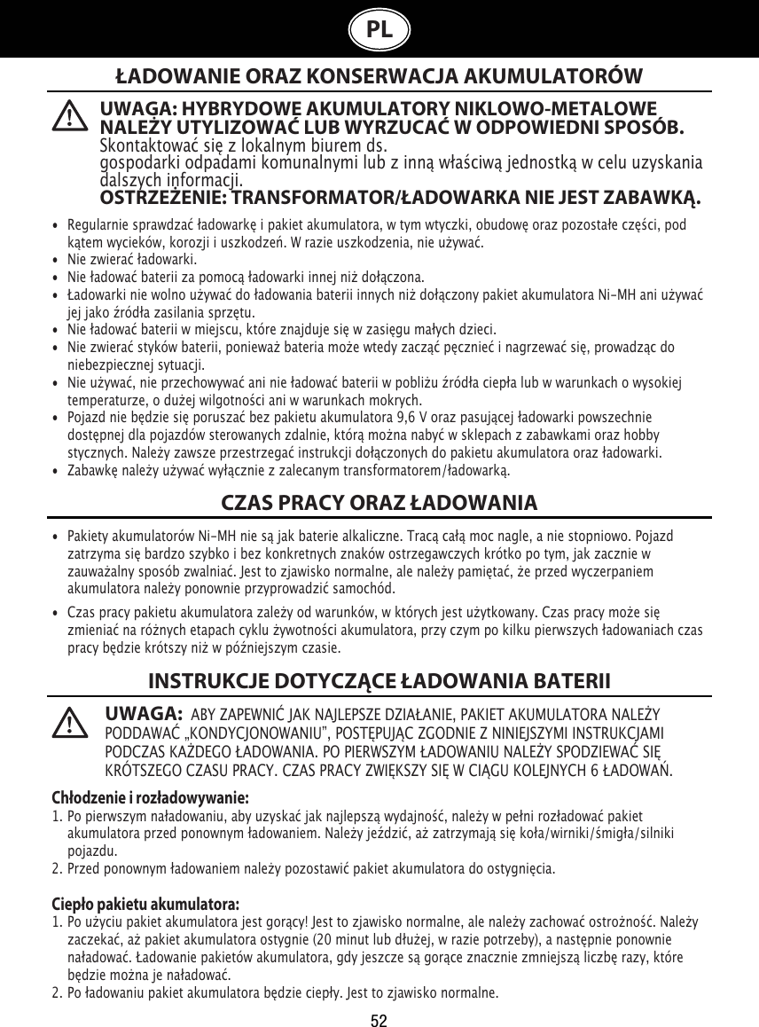 52PL  UWAGA: HYBRYDOWE AKUMULATORY NIKLOWO-METALOWE NALEŻY UTYLIZOWAĆ LUB WYRZUCAĆ W ODPOWIEDNI SPOSÓB.Skontaktować się z lokalnym biurem ds. gospodarki odpadami komunalnymi lub z inną właściwą jednostką w celu uzyskania dalszych informacji.OSTRZEŻENIE: TRANSFORMATOR/ŁADOWARKA NIE JEST ZABAWKĄ.UWAGA:  ABY ZAPEWNIĆ JAK NAJLEPSZE DZIAŁANIE, PAKIET AKUMULATORA NALEŻY PODDAWAĆ „KONDYCJONOWANIU”, POSTĘPUJĄC ZGODNIE Z NINIEJSZYMI INSTRUKCJAMI PODCZAS KAŻDEGO ŁADOWANIA. PO PIERWSZYM ŁADOWANIU NALEŻY SPODZIEWAĆ SIĘ KRÓTSZEGO CZASU PRACY. CZAS PRACY ZWIĘKSZY SIĘ W CIĄGU KOLEJNYCH 6 ŁADOWAŃ.ŁADOWANIE ORAZ KONSERWACJA AKUMULATORÓWCZAS PRACY ORAZ ŁADOWANIAINSTRUKCJE DOTYCZĄCE ŁADOWANIA BATERII•  Regularnie sprawdzać ładowarkę i pakiet akumulatora, w tym wtyczki, obudowę oraz pozostałe części, pod    kątem wycieków, korozji i uszkodzeń. W razie uszkodzenia, nie używać.•  Nie zwierać ładowarki.•  Nie ładować baterii za pomocą ładowarki innej niż dołączona.•  Ładowarki nie wolno używać do ładowania baterii innych niż dołączony pakiet akumulatora Ni-MH ani używać    jej jako źródła zasilania sprzętu.•  Nie ładować baterii w miejscu, które znajduje się w zasięgu małych dzieci.•  Nie zwierać styków baterii, ponieważ bateria może wtedy zacząć pęcznieć i nagrzewać się, prowadząc do    niebezpiecznej sytuacji.•  Nie używać, nie przechowywać ani nie ładować baterii w pobliżu źródła ciepła lub w warunkach o wysokiej    temperaturze, o dużej wilgotności ani w warunkach mokrych.•  Pojazd nie będzie się poruszać bez pakietu akumulatora 9,6 V oraz pasującej ładowarki powszechnie    dostępnej dla pojazdów sterowanych zdalnie, którą można nabyć w sklepach z zabawkami oraz hobby   stycznych. Należy zawsze przestrzegać instrukcji dołączonych do pakietu akumulatora oraz ładowarki. •  Zabawkę należy używać wyłącznie z zalecanym transformatorem/ładowarką. •  Pakiety akumulatorów Ni-MH nie są jak baterie alkaliczne. Tracą całą moc nagle, a nie stopniowo. Pojazd    zatrzyma się bardzo szybko i bez konkretnych znaków ostrzegawczych krótko po tym, jak zacznie w    zauważalny sposób zwalniać. Jest to zjawisko normalne, ale należy pamiętać, że przed wyczerpaniem    akumulatora należy ponownie przyprowadzić samochód.•  Czas pracy pakietu akumulatora zależy od warunków, w których jest użytkowany. Czas pracy może się    zmieniać na różnych etapach cyklu żywotności akumulatora, przy czym po kilku pierwszych ładowaniach czas    pracy będzie krótszy niż w późniejszym czasie.Chłodzenie i rozładowywanie:1. Po pierwszym naładowaniu, aby uzyskać jak najlepszą wydajność, należy w pełni rozładować pakiet     akumulatora przed ponownym ładowaniem. Należy jeździć, aż zatrzymają się koła/wirniki/śmigła/silniki    pojazdu.2. Przed ponownym ładowaniem należy pozostawić pakiet akumulatora do ostygnięcia. Ciepło pakietu akumulatora:1. Po użyciu pakiet akumulatora jest gorący! Jest to zjawisko normalne, ale należy zachować ostrożność. Należy    zaczekać, aż pakiet akumulatora ostygnie (20 minut lub dłużej, w razie potrzeby), a następnie ponownie    naładować. Ładowanie pakietów akumulatora, gdy jeszcze są gorące znacznie zmniejszą liczbę razy, które    będzie można je naładować.2. Po ładowaniu pakiet akumulatora będzie ciepły. Jest to zjawisko normalne.