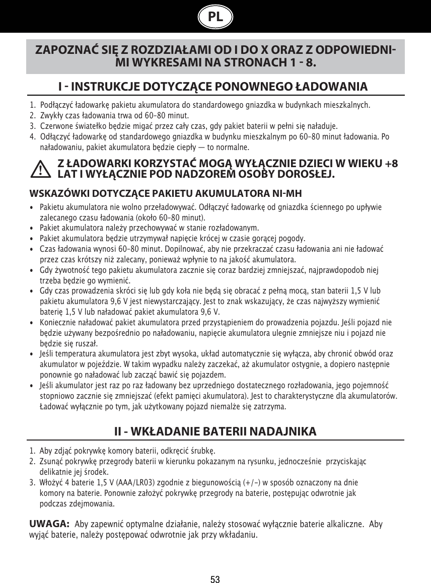 53PLZAPOZNAĆ SIĘ Z ROZDZIAŁAMI OD I DO X ORAZ Z ODPOWIEDNIMI WYKRESAMI NA STRONACH 1  8.I  INSTRUKCJE DOTYCZĄCE PONOWNEGO ŁADOWANIA 1.  Podłączyć ładowarkę pakietu akumulatora do standardowego gniazdka w budynkach mieszkalnych.2.  Zwykły czas ładowania trwa od 60–80 minut.3.  Czerwone światełko będzie migać przez cały czas, gdy pakiet baterii w pełni się naładuje.4.  Odłączyć ładowarkę od standardowego gniazdka w budynku mieszkalnym po 60–80 minut ładowania. Po    naładowaniu, pakiet akumulatora będzie ciepły — to normalne.WSKAZÓWKI DOTYCZĄCE PAKIETU AKUMULATORA NIMH• Pakietu akumulatora nie wolno przeładowywać. Odłączyć ładowarkę od gniazdka ściennego po upływie    zalecanego czasu ładowania (około 60–80 minut).• Pakiet akumulatora należy przechowywać w stanie rozładowanym.• Pakiet akumulatora będzie utrzymywał napięcie krócej w czasie gorącej pogody. • Czas ładowania wynosi 60–80 minut. Dopilnować, aby nie przekraczać czasu ładowania ani nie ładować    przez czas krótszy niż zalecany, ponieważ wpłynie to na jakość akumulatora. • Gdy żywotność tego pakietu akumulatora zacznie się coraz bardziej zmniejszać, najprawdopodob niej    trzeba będzie go wymienić. • Gdy czas prowadzenia skróci się lub gdy koła nie będą się obracać z pełną mocą, stan baterii 1,5 V lub    pakietu akumulatora 9,6 V jest niewystarczający. Jest to znak wskazujący, że czas najwyższy wymienić    baterię 1,5 V lub naładować pakiet akumulatora 9,6 V. • Koniecznie naładować pakiet akumulatora przed przystąpieniem do prowadzenia pojazdu. Jeśli pojazd nie    będzie używany bezpośrednio po naładowaniu, napięcie akumulatora ulegnie zmniejsze niu i pojazd nie    będzie się ruszał.• Jeśli temperatura akumulatora jest zbyt wysoka, układ automatycznie się wyłącza, aby chronić obwód oraz    akumulator w pojeździe. W takim wypadku należy zaczekać, aż akumulator ostygnie, a dopiero następnie    ponownie go naładować lub zacząć bawić się pojazdem.• Jeśli akumulator jest raz po raz ładowany bez uprzedniego dostatecznego rozładowania, jego pojemność    stopniowo zacznie się zmniejszać (efekt pamięci akumulatora). Jest to charakterystyczne dla akumulatorów.    Ładować wyłącznie po tym, jak użytkowany pojazd niemalże się zatrzyma. Z ŁADOWARKI KORZYSTAĆ MOGĄ WYŁĄCZNIE DZIECI W WIEKU +8 LAT I WYŁĄCZNIE POD NADZOREM OSOBY DOROSŁEJ.1.  Aby zdjąć pokrywkę komory baterii, odkręcić śrubkę. 2.  Zsunąć pokrywkę przegrody baterii w kierunku pokazanym na rysunku, jednocześnie  przyciskając      delikatnie jej środek.3.  Włożyć 4 baterie 1,5 V (AAA/LR03) zgodnie z biegunowością (+/-) w sposób oznaczony na dnie      komory na baterie. Ponownie założyć pokrywkę przegrody na baterie, postępując odwrotnie jak      podczas zdejmowania.UWAGA:   Aby zapewnić optymalne działanie, należy stosować wyłącznie baterie alkaliczne.  Aby wyjąć baterie, należy postępować odwrotnie jak przy wkładaniu.II - WKŁADANIE BATERII NADAJNIKA