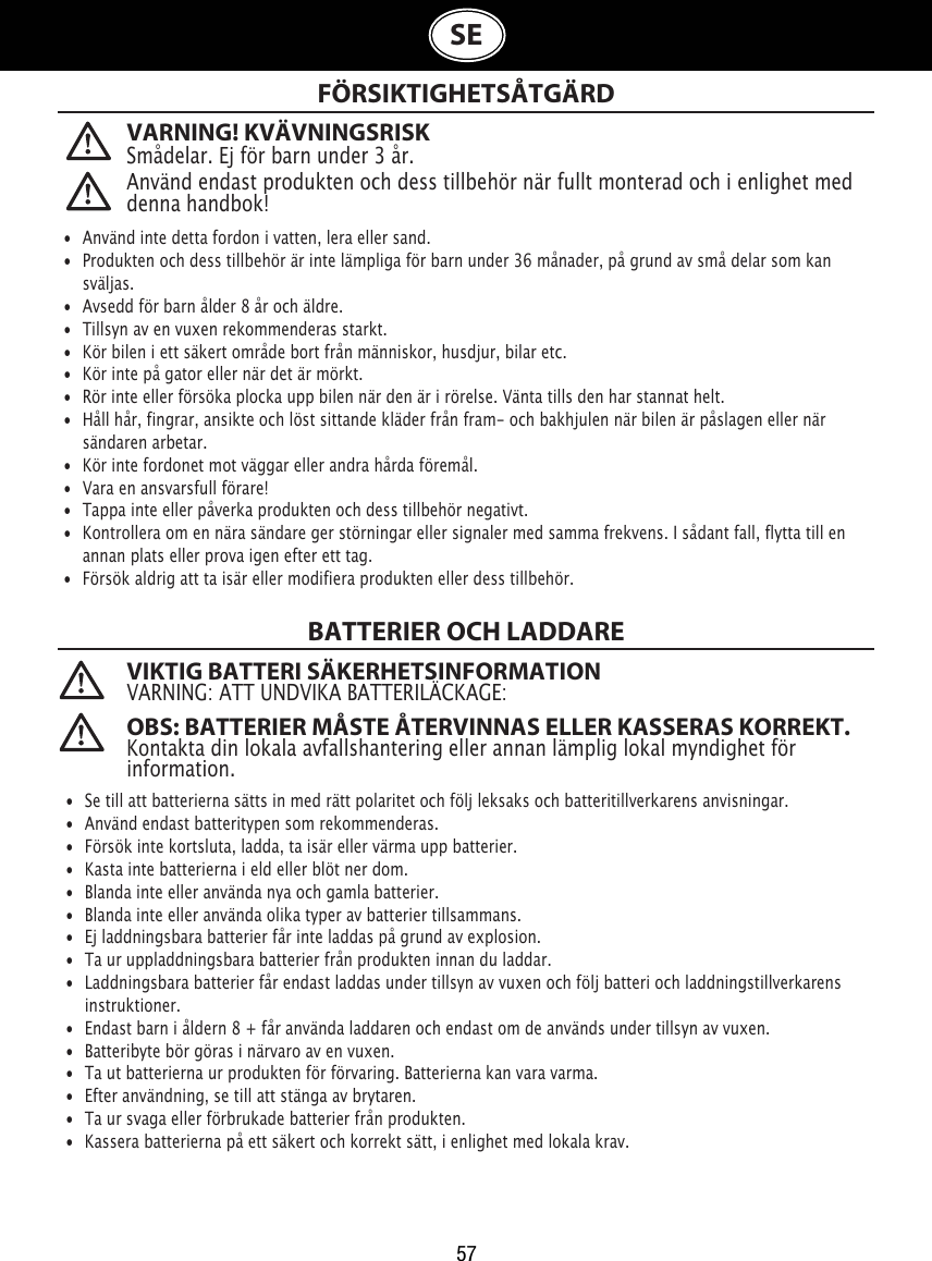 57SEVARNING! KVÄVNINGSRISKSmådelar. Ej för barn under 3 år. FÖRSIKTIGHETSÅTGÄRD VIKTIG BATTERI SÄKERHETSINFORMATIONVARNING: ATT UNDVIKA BATTERILÄCKAGE: OBS: BATTERIER MÅSTE ÅTERVINNAS ELLER KASSERAS KORREKT.   Kontakta din lokala avfallshantering eller annan lämplig lokal myndighet för information. •  Använd inte detta fordon i vatten, lera eller sand.•  Produkten och dess tillbehör är inte lämpliga för barn under 36 månader, på grund av små delar som kan    sväljas.•  Avsedd för barn ålder 8 år och äldre.•  Tillsyn av en vuxen rekommenderas starkt.•  Kör bilen i ett säkert område bort från människor, husdjur, bilar etc.•  Kör inte på gator eller när det är mörkt.•  Rör inte eller försöka plocka upp bilen när den är i rörelse. Vänta tills den har stannat helt.•  Håll hår, fingrar, ansikte och löst sittande kläder från fram- och bakhjulen när bilen är påslagen eller när    sändaren arbetar.•  Kör inte fordonet mot väggar eller andra hårda föremål.•  Vara en ansvarsfull förare!•  Tappa inte eller påverka produkten och dess tillbehör negativt.•  Kontrollera om en nära sändare ger störningar eller signaler med samma frekvens. I sådant fall, flytta till en    annan plats eller prova igen efter ett tag.•  Försök aldrig att ta isär eller modifiera produkten eller dess tillbehör.•  Se till att batterierna sätts in med rätt polaritet och följ leksaks och batteritillverkarens anvisningar.•  Använd endast batteritypen som rekommenderas.•  Försök inte kortsluta, ladda, ta isär eller värma upp batterier.•  Kasta inte batterierna i eld eller blöt ner dom.•  Blanda inte eller använda nya och gamla batterier.•  Blanda inte eller använda olika typer av batterier tillsammans.•  Ej laddningsbara batterier får inte laddas på grund av explosion.•  Ta ur uppladdningsbara batterier från produkten innan du laddar.•  Laddningsbara batterier får endast laddas under tillsyn av vuxen och följ batteri och laddningstillverkarens    instruktioner.•  Endast barn i åldern 8 + får använda laddaren och endast om de används under tillsyn av vuxen.•  Batteribyte bör göras i närvaro av en vuxen.•  Ta ut batterierna ur produkten för förvaring. Batterierna kan vara varma.•  Efter användning, se till att stänga av brytaren.•  Ta ur svaga eller förbrukade batterier från produkten.•  Kassera batterierna på ett säkert och korrekt sätt, i enlighet med lokala krav.Använd endast produkten och dess tillbehör när fullt monterad och i enlighet med denna handbok!BATTERIER OCH LADDARE