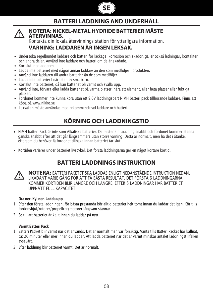 58SE  NOTERA: NICKEL-METAL HYDRIDE BATTERIER MÅSTE ÅTERVINNAS. Kontakta din lokala återvinnings station för ytterligare information.VARNING: LADDAREN ÄR INGEN LEKSAK. NOTERA: BATTERI PAKETET SKA LADDAS ENLIGT NEDANSTÅENDE INTRUKTION NEDAN, LIKADANT VARJE GÅNG FÖR ATT FÅ BÄSTA RESULTAT. DET FÖRSTA 6 LADDNINGARNA KOMMER KÖRTIDEN BLIR LÄNGRE OCH LÄNGRE, EFTER 6 LADDNINGAR HAR BATTERIET UPPNÅTT FULL KAPACITET.BATTERI LADDNING AND UNDERHÅLLKÖRNING OCH LADDNINGSTIDBATTERI LADDNINGS INSTRUKTION Dra ner- Kyl ner- Ladda upp1.  Efter den första laddningen, för bästa prestanda kör alltid batteriet helt tomt innan du laddar det igen. Kör tills    fordonshjul/rotorer/propellrar/motorer långsam stannar.2.  Se till att batteriet är kallt innan du laddar på nytt. Varmt Batteri Pack 1.  Batteri Packet blir varmt när det används. Det är normalt men var försiktig. Vänta tills Batteri Packet har kallnat,    ca: 20 minuter eller mer innan du laddar. Att ladda batteriet när det är varmt minskar antalet laddningstillfällen    avsevärt.2.  Efter laddning blir batteriet varmt. Det är normalt.•  Undersöka regelbundet laddare och batteri för läckage, korrosion och skador, gäller också ledningar, kontakter    och andra delar. Använd inte laddare och batteri om de är skadade.•  Kortslut inte laddaren.•  Ladda inte batteriet med någon annan laddare än den som medföljer   produkten.•  Använd inte laddaren till andra batterier än de som medföljer.•  Ladda inte batterier I närheten av små barn.•  Kortslut inte batteriet, då kan batteriet bli varmt och svälla upp.•  Använd inte, förvara eller ladda batteriet på varma platser, nära ett element, eller heta platser eller fuktiga    platser.•  Fordonet kommer inte kunna köra utan ett 9,6V laddningsbart NiMH batteri pack tillhörande laddare. Finns att    köpa på www.nikko.se•  Leksaken måste användas med rekommenderad laddare och batteri.•  NiMH batteri Pack är inte som Alkaliska batterier. De mister sin laddning snabbt och fordonet kommer stanna    ganska snabbt efter att det går långsammare utan större varning. Detta är normalt, men ha det i åtanke,    eftersom du behöver få fordonet tillbaka innan batteriet tar slut.•  Körtiden varierer under batteriet livscykel. Det första laddningarna ger en något kortare körtid.