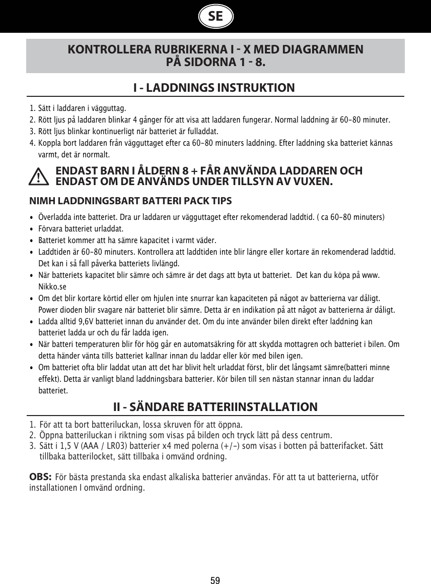 59 ENDAST BARN I ÅLDERN 8 + FÅR ANVÄNDA LADDAREN OCH ENDAST OM DE ANVÄNDS UNDER TILLSYN AV VUXEN.SEKONTROLLERA RUBRIKERNA I  X MED DIAGRAMMEN PÅ SIDORNA 1  8.I - LADDNINGS INSTRUKTION 1.  Sätt i laddaren i vägguttag.  2.  Rött ljus på laddaren blinkar 4 gånger för att visa att laddaren fungerar. Normal laddning är 60-80 minuter. 3.  Rött ljus blinkar kontinuerligt när batteriet är fulladdat. 4.  Koppla bort laddaren från vägguttaget efter ca 60-80 minuters laddning. Efter laddning ska batteriet kännas    varmt, det är normalt.NIMH LADDNINGSBART BATTERI PACK TIPS•  Överladda inte batteriet. Dra ur laddaren ur vägguttaget efter rekomenderad laddtid. ( ca 60-80 minuters)•  Förvara batteriet urladdat. •  Batteriet kommer att ha sämre kapacitet i varmt väder. •  Laddtiden är 60-80 minuters. Kontrollera att laddtiden inte blir längre eller kortare än rekomenderad laddtid.    Det kan i så fall påverka batteriets livlängd. •  När batteriets kapacitet blir sämre och sämre är det dags att byta ut batteriet.  Det kan du köpa på www.    Nikko.se •  Om det blir kortare körtid eller om hjulen inte snurrar kan kapaciteten på något av batterierna var dåligt.    Power dioden blir svagare när batteriet blir sämre. Detta är en indikation på att något av batterierna är dåligt.•  Ladda alltid 9,6V batteriet innan du använder det. Om du inte använder bilen direkt efter laddning kan    batteriet ladda ur och du får ladda igen.•  När batteri temperaturen blir för hög går en automatsäkring för att skydda mottagren och batteriet i bilen. Om    detta händer vänta tills batteriet kallnar innan du laddar eller kör med bilen igen. •  Om batteriet ofta blir laddat utan att det har blivit helt urladdat först, blir det långsamt sämre(batteri minne    effekt). Detta är vanligt bland laddningsbara batterier. Kör bilen till sen nästan stannar innan du laddar    batteriet.1.  För att ta bort batteriluckan, lossa skruven för att öppna.2.  Öppna batteriluckan i riktning som visas på bilden och tryck lätt på dess centrum.3.  Sätt i 1,5 V (AAA / LR03) batterier x4 med polerna (+/-) som visas i botten på batterifacket. Sätt    tillbaka batterilocket, sätt tillbaka i omvänd ordning.OBS:  För bästa prestanda ska endast alkaliska batterier användas. För att ta ut batterierna, utför installationen I omvänd ordning.II - SÄNDARE BATTERIINSTALLATION