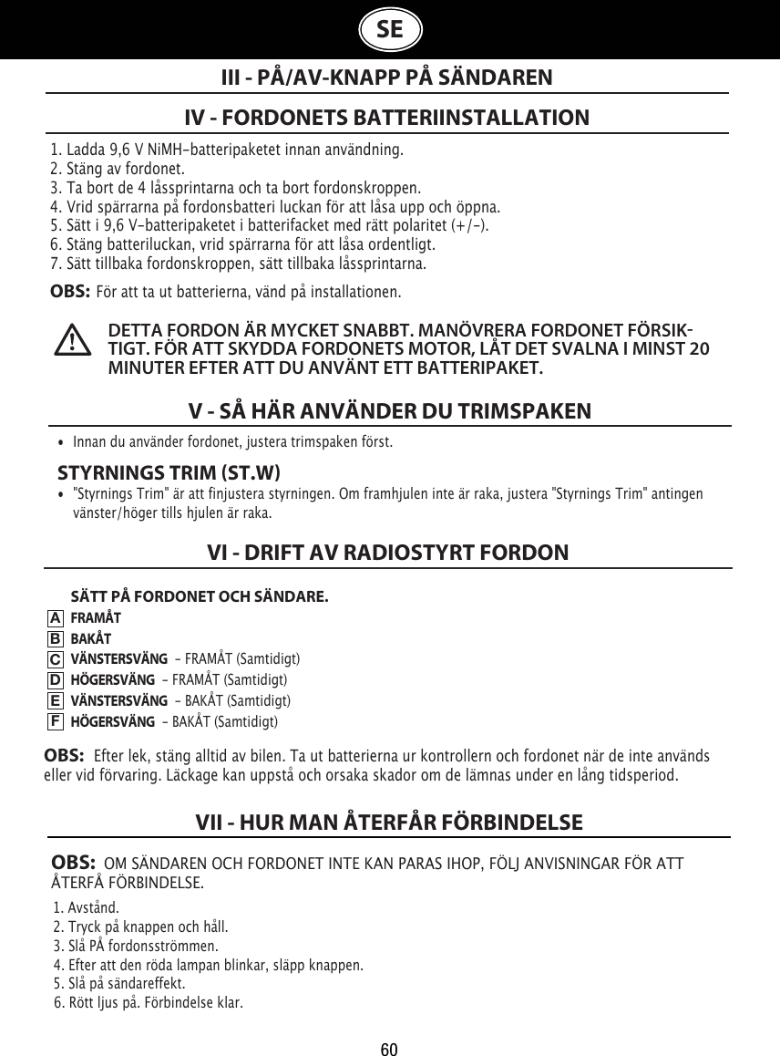 60OBS:  OM SÄNDAREN OCH FORDONET INTE KAN PARAS IHOP, FÖLJ ANVISNINGAR FÖR ATT ÅTERFÅ FÖRBINDELSE.1. Avstånd.                                                                                2. Tryck på knappen och håll.                                                 3. Slå PÅ fordonsströmmen.                                                4. Efter att den röda lampan blinkar, släpp knappen.           5. Slå på sändareffekt.                                                                       6. Rött ljus på. Förbindelse klar.VII - HUR MAN ÅTERFÅR FÖRBINDELSESE1. Ladda 9,6 V NiMH-batteripaketet innan användning.2. Stäng av fordonet.3. Ta bort de 4 låssprintarna och ta bort fordonskroppen.4. Vrid spärrarna på fordonsbatteri luckan för att låsa upp och öppna.5. Sätt i 9,6 V-batteripaketet i batterifacket med rätt polaritet (+/-).6. Stäng batteriluckan, vrid spärrarna för att låsa ordentligt.7. Sätt tillbaka fordonskroppen, sätt tillbaka låssprintarna.OBS:  För att ta ut batterierna, vänd på installationen.IV - FORDONETS BATTERIINSTALLATIONIII - PÅ/AV-KNAPP PÅ SÄNDARENDETTA FORDON ÄR MYCKET SNABBT. MANÖVRERA FORDONET FÖRSIKTIGT. FÖR ATT SKYDDA FORDONETS MOTOR, LÅT DET SVALNA I MINST 20 MINUTER EFTER ATT DU ANVÄNT ETT BATTERIPAKET. V - SÅ HÄR ANVÄNDER DU TRIMSPAKEN•  Innan du använder fordonet, justera trimspaken först.STYRNINGS TRIM ST.W•  &quot;Styrnings Trim&quot; är att finjustera styrningen. Om framhjulen inte är raka, justera &quot;Styrnings Trim&quot; antingen    vänster/höger tills hjulen är raka. SÄTT PÅ FORDONET OCH SÄNDARE.FRAMÅTBAKÅTVÄNSTERSVÄNG  - FRAMÅT (Samtidigt)HÖGERSVÄNG  - FRAMÅT (Samtidigt)VÄNSTERSVÄNG  - BAKÅT (Samtidigt)HÖGERSVÄNG  - BAKÅT (Samtidigt)VI - DRIFT AV RADIOSTYRT FORDONABCDEFOBS:   Efter lek, stäng alltid av bilen. Ta ut batterierna ur kontrollern och fordonet när de inte används eller vid förvaring. Läckage kan uppstå och orsaka skador om de lämnas under en lång tidsperiod.