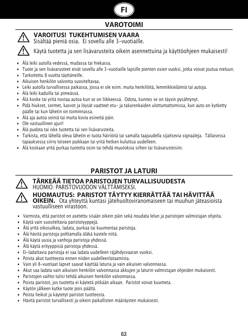 63FIVAROITUS!  TUKEHTUMISEN VAARASisältää pieniä osia.  Ei sovellu alle 3-vuotiaille. VAROTOIMIPARISTOT JA LATURI   •  Älä leiki autolla vedessä, mudassa tai hiekassa. •   Tuote ja sen lisävarusteet eivät sovellu alle 3-vuotiaille lapsille pienten osien vuoksi, jotka voivat joutua nieluun.•   Tarkoitettu 8 vuotta täyttäneille.•   Aikuisen henkilön valvonta suositeltavaa.•  Leiki autolla turvallisessa paikassa, jossa ei ole esim. muita henkilöitä, lemmikkieläimiä tai autoja. •   Älä leiki kaduilla tai pimeässä.•   Älä koske tai yritä nostaa autoa kun se on liikkeessä.  Odota, kunnes se on täysin pysähtynyt.•   Pidä hiukset, sormet, kasvot ja löysät vaatteet etu- ja takarenkaiden ulottumattomissa, kun auto on kytketty    päälle tai kun lähetin on toiminnassa.•   Älä aja autoa seiniä tai muita kovia esineitä päin.•   Ole vastuullinen ajuri!•   Älä pudota tai iske tuotetta tai sen lisävarusteita.•   Tarkista, että lähellä oleva lähetin ei tuota häiriöitä tai samalla taajuudella sijaitsevia signaaleja.  Tällaisessa    tapauksessa siirry toiseen paikkaan tai yritä hetken kuluttua uudelleen.•   Älä koskaan yritä purkaa tuotetta osiin tai tehdä muutoksia siihen tai lisävarusteisiin.•  Varmista, että paristot on asetettu sisään oikein päin sekä noudata lelun ja paristojen valmistajan ohjeita.•   Käytä vain suositeltavia paristotyyppejä.•   Älä yritä oikosulkea, ladata, purkaa tai kuumentaa paristoja. •   Älä hävitä paristoja polttamalla äläkä kastele niitä.•   Älä käytä uusia ja vanhoja paristoja yhdessä.•   Älä käytä erityyppisiä paristoja yhdessä.•   Ei-ladattavia paristoja ei saa ladata uudelleen räjähdysvaaran vuoksi.•   Poista akut tuotteesta ennen niiden uudelleenlataamista.•  Vain yli 8-vuotiaat lapset saavat käyttää laturia ja vain aikuisen valvonnassa. •   Akut saa ladata vain aikuisen henkilön valvonnassa akkujen ja laturin valmistajan ohjeiden mukaisesti.•   Paristojen vaihto tulisi tehdä aikuisen henkilön valvonnassa.•   Poista paristot, jos tuotetta ei käytetä pitkään aikaan.  Paristot voivat kuumeta.•   Käytön jälkeen kytke tuote pois päältä. •   Poista heikot ja käytetyt paristot tuotteesta.•   Hävitä paristot turvallisesti ja oikein paikallisten määräysten mukaisesti.Käytä tuotetta ja sen lisävarusteita oikein asennettuina ja käyttöohjeen mukaisesti!TÄRKEÄÄ TIETOA PARISTOJEN TURVALLISUUDESTAHUOMIO: PARISTOVUODON VÄLTTÄMISEKSI.HUOMAUTUS:  PARISTOT TÄYTYY KIERRÄTTÄÄ TAI HÄVITTÄÄ OIKEIN.   Ota yhteyttä kuntasi jätehuoltoviranomaiseen tai muuhun jäteasioista vastuulliseen virastoon.