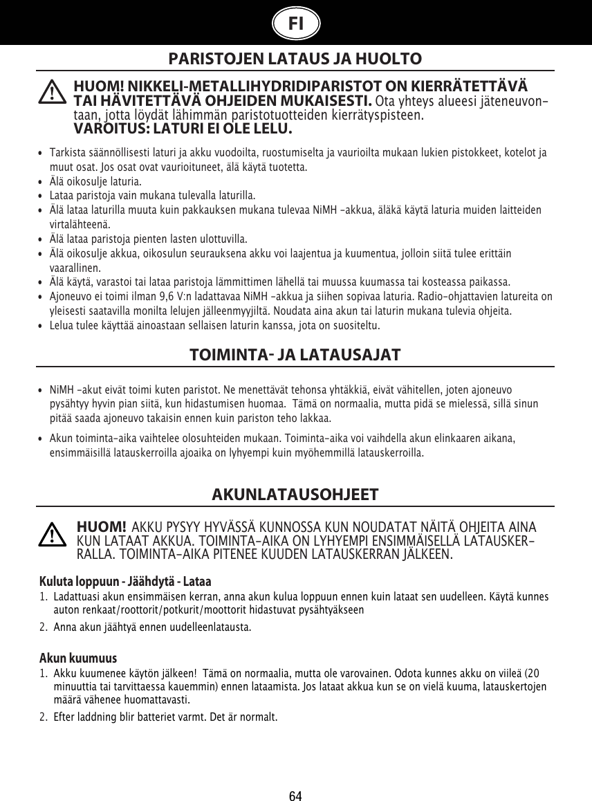 64FIPARISTOJEN LATAUS JA HUOLTOTOIMINTA JA LATAUSAJATAKUNLATAUSOHJEET  Kuluta loppuun - Jäähdytä - Lataa1.  Ladattuasi akun ensimmäisen kerran, anna akun kulua loppuun ennen kuin lataat sen uudelleen. Käytä kunnes    auton renkaat/roottorit/potkurit/moottorit hidastuvat pysähtyäkseen2.  Anna akun jäähtyä ennen uudelleenlatausta.Akun kuumuus1.  Akku kuumenee käytön jälkeen!  Tämä on normaalia, mutta ole varovainen. Odota kunnes akku on viileä (20    minuuttia tai tarvittaessa kauemmin) ennen lataamista. Jos lataat akkua kun se on vielä kuuma, latauskertojen    määrä vähenee huomattavasti. 2.  Efter laddning blir batteriet varmt. Det är normalt.•  Tarkista säännöllisesti laturi ja akku vuodoilta, ruostumiselta ja vaurioilta mukaan lukien pistokkeet, kotelot ja    muut osat. Jos osat ovat vaurioituneet, älä käytä tuotetta.•  Älä oikosulje laturia.•  Lataa paristoja vain mukana tulevalla laturilla.•  Älä lataa laturilla muuta kuin pakkauksen mukana tulevaa NiMH -akkua, äläkä käytä laturia muiden laitteiden    virtalähteenä.•  Älä lataa paristoja pienten lasten ulottuvilla. •  Älä oikosulje akkua, oikosulun seurauksena akku voi laajentua ja kuumentua, jolloin siitä tulee erittäin    vaarallinen.•  Älä käytä, varastoi tai lataa paristoja lämmittimen lähellä tai muussa kuumassa tai kosteassa paikassa.•  Ajoneuvo ei toimi ilman 9,6 V:n ladattavaa NiMH -akkua ja siihen sopivaa laturia. Radio-ohjattavien latureita on    yleisesti saatavilla monilta lelujen jälleenmyyjiltä. Noudata aina akun tai laturin mukana tulevia ohjeita.•  Lelua tulee käyttää ainoastaan sellaisen laturin kanssa, jota on suositeltu.•  NiMH -akut eivät toimi kuten paristot. Ne menettävät tehonsa yhtäkkiä, eivät vähitellen, joten ajoneuvo    pysähtyy hyvin pian siitä, kun hidastumisen huomaa.  Tämä on normaalia, mutta pidä se mielessä, sillä sinun    pitää saada ajoneuvo takaisin ennen kuin pariston teho lakkaa.•  Akun toiminta-aika vaihtelee olosuhteiden mukaan. Toiminta-aika voi vaihdella akun elinkaaren aikana,    ensimmäisillä latauskerroilla ajoaika on lyhyempi kuin myöhemmillä latauskerroilla.HUOM! NIKKELI-METALLIHYDRIDIPARISTOT ON KIERRÄTETTÄVÄ TAI HÄVITETTÄVÄ OHJEIDEN MUKAISESTI. Ota yhteys alueesi jäteneuvon-taan, jotta löydät lähimmän paristotuotteiden kierrätyspisteen.VAROITUS: LATURI EI OLE LELU. HUOM!  AKKU PYSYY HYVÄSSÄ KUNNOSSA KUN NOUDATAT NÄITÄ OHJEITA AINA KUN LATAAT AKKUA. TOIMINTA-AIKA ON LYHYEMPI ENSIMMÄISELLÄ LATAUSKER-RALLA. TOIMINTA-AIKA PITENEE KUUDEN LATAUSKERRAN JÄLKEEN.