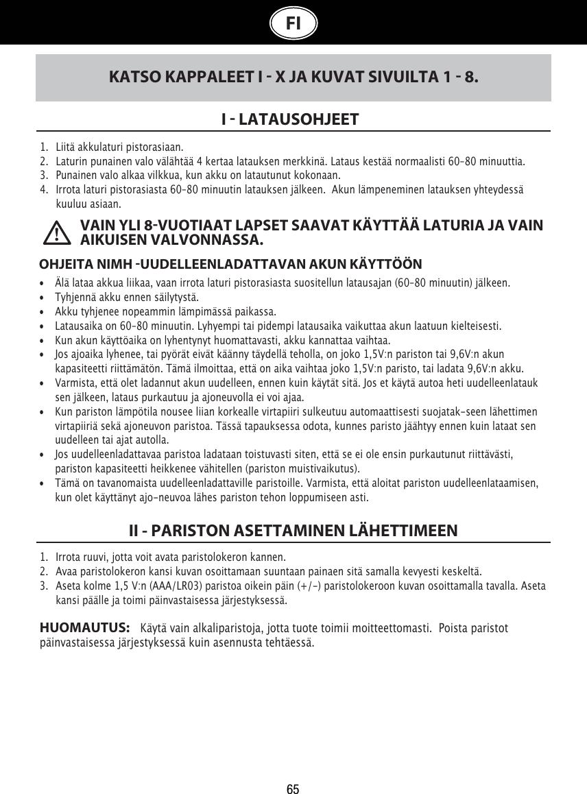 65 VAIN YLI 8VUOTIAAT LAPSET SAAVAT KÄYTTÄÄ LATURIA JA VAIN AIKUISEN VALVONNASSA. FIKATSO KAPPALEET I  X JA KUVAT SIVUILTA 1  8.1.   Liitä akkulaturi pistorasiaan. 2.   Laturin punainen valo välähtää 4 kertaa latauksen merkkinä. Lataus kestää normaalisti 60–80 minuuttia.  3.   Punainen valo alkaa vilkkua, kun akku on latautunut kokonaan.4.   Irrota laturi pistorasiasta 60–80 minuutin latauksen jälkeen.  Akun lämpeneminen latauksen yhteydessä    kuuluu asiaan.I  LATAUSOHJEET OHJEITA NIMH UUDELLEENLADATTAVAN AKUN KÄYTTÖÖN•  Älä lataa akkua liikaa, vaan irrota laturi pistorasiasta suositellun latausajan (60–80 minuutin) jälkeen. •  Tyhjennä akku ennen säilytystä. •  Akku tyhjenee nopeammin lämpimässä paikassa.•  Latausaika on 60–80 minuutin. Lyhyempi tai pidempi latausaika vaikuttaa akun laatuun kielteisesti. •  Kun akun käyttöaika on lyhentynyt huomattavasti, akku kannattaa vaihtaa.  •  Jos ajoaika lyhenee, tai pyörät eivät käänny täydellä teholla, on joko 1,5V:n pariston tai 9,6V:n akun    kapasiteetti riittämätön. Tämä ilmoittaa, että on aika vaihtaa joko 1,5V:n paristo, tai ladata 9,6V:n akku. •  Varmista, että olet ladannut akun uudelleen, ennen kuin käytät sitä. Jos et käytä autoa heti uudelleenlatauk   sen jälkeen, lataus purkautuu ja ajoneuvolla ei voi ajaa.•  Kun pariston lämpötila nousee liian korkealle virtapiiri sulkeutuu automaattisesti suojatak-seen lähettimen    virtapiiriä sekä ajoneuvon paristoa. Tässä tapauksessa odota, kunnes paristo jäähtyy ennen kuin lataat sen    uudelleen tai ajat autolla.•  Jos uudelleenladattavaa paristoa ladataan toistuvasti siten, että se ei ole ensin purkautunut riittävästi,    pariston kapasiteetti heikkenee vähitellen (pariston muistivaikutus).•  Tämä on tavanomaista uudelleenladattaville paristoille. Varmista, että aloitat pariston uudelleenlataamisen,    kun olet käyttänyt ajo-neuvoa lähes pariston tehon loppumiseen asti.1.  Irrota ruuvi, jotta voit avata paristolokeron kannen. 2.   Avaa paristolokeron kansi kuvan osoittamaan suuntaan painaen sitä samalla kevyesti keskeltä.3.   Aseta kolme 1,5 V:n (AAA/LR03) paristoa oikein päin (+/-) paristolokeroon kuvan osoittamalla tavalla. Aseta    kansi päälle ja toimi päinvastaisessa järjestyksessä.HUOMAUTUS:    Käytä vain alkaliparistoja, jotta tuote toimii moitteettomasti.  Poista paristot päinvastaisessa järjestyksessä kuin asennusta tehtäessä.II - PARISTON ASETTAMINEN LÄHETTIMEEN