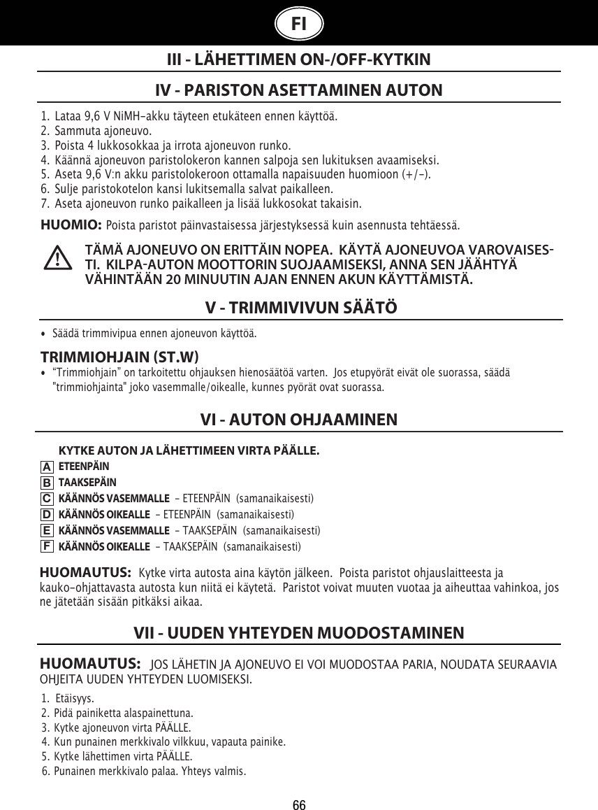 66HUOMAUTUS:   JOS LÄHETIN JA AJONEUVO EI VOI MUODOSTAA PARIA, NOUDATA SEURAAVIA OHJEITA UUDEN YHTEYDEN LUOMISEKSI.1.  Etäisyys.                                                                                2.  Pidä painiketta alaspainettuna.                                                               3.  Kytke ajoneuvon virta PÄÄLLE.                                                  4.  Kun punainen merkkivalo vilkkuu, vapauta painike.                         5.  Kytke lähettimen virta PÄÄLLE.                                               6.  Punainen merkkivalo palaa. Yhteys valmis.VII - UUDEN YHTEYDEN MUODOSTAMINENFI1.  Lataa 9,6 V NiMH-akku täyteen etukäteen ennen käyttöä.2.  Sammuta ajoneuvo.3.  Poista 4 lukkosokkaa ja irrota ajoneuvon runko.4.  Käännä ajoneuvon paristolokeron kannen salpoja sen lukituksen avaamiseksi. 5.  Aseta 9,6 V:n akku paristolokeroon ottamalla napaisuuden huomioon (+/-).  6.  Sulje paristokotelon kansi lukitsemalla salvat paikalleen.7.  Aseta ajoneuvon runko paikalleen ja lisää lukkosokat takaisin.HUOMIO:  Poista paristot päinvastaisessa järjestyksessä kuin asennusta tehtäessä.IV - PARISTON ASETTAMINEN AUTONIII - LÄHETTIMEN ON-/OFF-KYTKINTÄMÄ AJONEUVO ON ERITTÄIN NOPEA.  KÄYTÄ AJONEUVOA VAROVAISESTI.  KILPAAUTON MOOTTORIN SUOJAAMISEKSI, ANNA SEN JÄÄHTYÄ VÄHINTÄÄN 20 MINUUTIN AJAN ENNEN AKUN KÄYTTÄMISTÄ. V - TRIMMIVIVUN SÄÄTÖ•  Säädä trimmivipua ennen ajoneuvon käyttöä. TRIMMIOHJAIN ST.W•  “Trimmiohjain” on tarkoitettu ohjauksen hienosäätöä varten.  Jos etupyörät eivät ole suorassa, säädä    &quot;trimmiohjainta&quot; joko vasemmalle/oikealle, kunnes pyörät ovat suorassa. KYTKE AUTON JA LÄHETTIMEEN VIRTA PÄÄLLE.ETEENPÄINTAAKSEPÄINKÄÄNNÖS VASEMMALLE  - ETEENPÄIN  (samanaikaisesti)KÄÄNNÖS OIKEALLE  - ETEENPÄIN  (samanaikaisesti)KÄÄNNÖS VASEMMALLE  - TAAKSEPÄIN  (samanaikaisesti)KÄÄNNÖS OIKEALLE  - TAAKSEPÄIN  (samanaikaisesti)VI - AUTON OHJAAMINENABCDEFHUOMAUTUS:   Kytke virta autosta aina käytön jälkeen.  Poista paristot ohjauslaitteesta ja kauko-ohjattavasta autosta kun niitä ei käytetä.  Paristot voivat muuten vuotaa ja aiheuttaa vahinkoa, jos ne jätetään sisään pitkäksi aikaa.