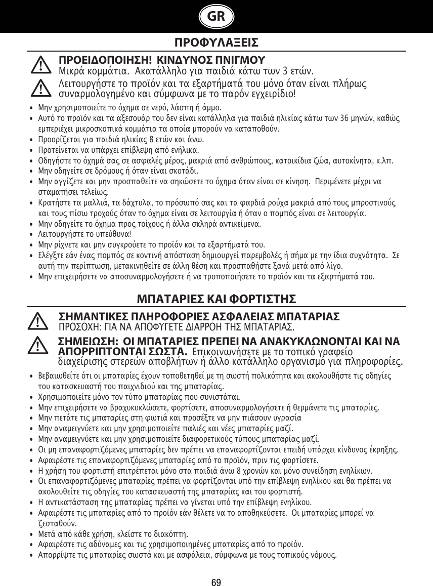 69GR ΠΡΟΦΥΛΑΞΕΙΣΜΠΑΤΑΡΙΕΣ ΚΑΙ ΦΟΡΤΙΣΤΗΣ ΣΗΜΑΝΤΙΚΕΣ ΠΛΗΡΟΦΟΡΙΕΣ ΑΣΦΑΛΕΙΑΣ ΜΠΑΤΑΡΙΑΣΠΡΟΣΟΧΗ: ΓΙΑ ΝΑ ΑΠΟΦΥΓΕΤΕ ΔΙΑΡΡΟΗ ΤΗΣ ΜΠΑΤΑΡΙΑΣ.  •  Μην χρησιμοποιείτε το όχημα σε νερό, λάσπη ή άμμο. •  Αυτό το προϊόν και τα αξεσουάρ του δεν είναι κατάλληλα για παιδιά ηλικίας κάτω των 36 μηνών, καθώς    εμπεριέχει μικροσκοπικά κομμάτια τα οποία μπορούν να καταποθούν.•  Προορίζεται για παιδιά ηλικίας 8 ετών και άνω.•  Προτείνεται να υπάρχει επίβλεψη από ενήλικα.•  Οδηγήστε το όχημά σας σε ασφαλές μέρος, μακριά από ανθρώπους, κατοικίδια ζώα, αυτοκίνητα, κ.λπ.•  Μην οδηγείτε σε δρόμους ή όταν είναι σκοτάδι.•  Μην αγγίζετε και μην προσπαθείτε να σηκώσετε το όχημα όταν είναι σε κίνηση.  Περιμένετε μέχρι να    σταματήσει τελείως.•  Κρατήστε τα μαλλιά, τα δάχτυλα, το πρόσωπό σας και τα φαρδιά ρούχα μακριά από τους μπροστινούς    και τους πίσω τροχούς όταν το όχημα είναι σε λειτουργία ή όταν ο πομπός είναι σε λειτουργία.•  Μην οδηγείτε το όχημα προς τοίχους ή άλλα σκληρά αντικείμενα.•  Λειτουργήστε το υπεύθυνα!•  Μην ρίχνετε και μην συγκρούετε το προϊόν και τα εξαρτήματά του.•  Ελέγξτε εάν ένας πομπός σε κοντινή απόσταση δημιουργεί παρεμβολές ή σήμα με την ίδια συχνότητα.  Σε    αυτή την περίπτωση, μετακινηθείτε σε άλλη θέση και προσπαθήστε ξανά μετά από λίγο.•  Μην επιχειρήσετε να αποσυναρμολογήσετε ή να τροποποιήσετε το προϊόν και τα εξαρτήματά του.•  Βεβαιωθείτε ότι οι μπαταρίες έχουν τοποθετηθεί με τη σωστή πολικότητα και ακολουθήστε τις οδηγίες    του κατασκευαστή του παιχνιδιού και της μπαταρίας.•  Χρησιμοποιείτε μόνο τον τύπο μπαταρίας που συνιστάται.•  Μην επιχειρήσετε να βραχυκυκλώσετε, φορτίσετε, αποσυναρμολογήσετε ή θερμάνετε τις μπαταρίες. •  Μην πετάτε τις μπαταρίες στη φωτιά και προσέξτε να μην πιάσουν υγρασία•  Μην αναμειγνύετε και μην χρησιμοποιείτε παλιές και νέες μπαταρίες μαζί.•  Μην αναμειγνύετε και μην χρησιμοποιείτε διαφορετικούς τύπους μπαταρίας μαζί.•  Οι μη επαναφορτιζόμενες μπαταρίες δεν πρέπει να επαναφορτίζονται επειδή υπάρχει κίνδυνος έκρηξης.•  Αφαιρέστε τις επαναφορτιζόμενες μπαταρίες από το προϊόν, πριν τις φορτίσετε. •  H χρήση του φορτιστή επιτρέπεται μόνο στα παιδιά άνω 8 χρονών και μόνο συνείδηση ενηλίκων.•  Οι επαναφορτιζόμενες μπαταρίες πρέπει να φορτίζονται υπό την επίβλεψη ενηλίκου και θα πρέπει να    ακολουθείτε τις οδηγίες του κατασκευαστή της μπαταρίας και του φορτιστή.•  Η αντικατάσταση της μπαταρίας πρέπει να γίνεται υπό την επίβλεψη ενηλίκου.•  Αφαιρέστε τις μπαταρίες από το προϊόν εάν θέλετε να το αποθηκεύσετε.  Οι μπαταρίες μπορεί να    ζεσταθούν.•  Μετά από κάθε χρήση, κλείστε το διακόπτη. •  Αφαιρέστε τις αδύναμες και τις χρησιμοποιημένες μπαταρίες από το προϊόν.•  Απορρίψτε τις μπαταρίες σωστά και με ασφάλεια, σύμφωνα με τους τοπικούς νόμους.Λειτουργήστε το προϊόν και τα εξαρτήματά του μόνο όταν είναι πλήρως συναρμολογημένο και σύμφωνα με το παρόν εγχειρίδιο!ΠΡΟΕΙΟΠΟΙΗΣΗ!  ΚΙΝΥΝΟΣ ΠΝΙΓΜΟΥ Μικρά κομμάτια.  Ακατάλληλο για παιδιά κάτω των 3 ετών.ΣΗΜΕΙΣΗ:  ΟΙ ΜΠΑΤΑΡΙΕΣ ΠΡΕΠΕΙ ΝΑ ΑΝΑΚΥΚΛΝΟΝΤΑΙ ΚΑΙ ΝΑ ΑΠΟΡΡΙΠΤΟΝΤΑΙ ΣΣΤΑ.  Επικοινωνήσετε με το τοπικό γραφείο διαχείρισης στερεών αποβλήτων ή άλλο κατάλληλο οργανισμό για πληροφορίες.