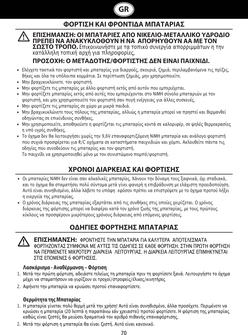 70GRΦΟΡΤΙΣΗ ΚΑΙ ΦΡΟΝΤΙΑ ΜΠΑΤΑΡΙΑΣΧΡΟΝΟΙ ΙΑΡΚΕΙΑΣ ΚΑΙ ΦΟΡΤΙΣΗΣΟΗΓΙΕΣ ΦΟΡΤΗΣΗΣ ΜΠΑΤΑΡΙΑΣ   Λασκάρισα - Αναθέρανση – Φόρτιση1.  Μετά την πρώτη φόρτιση, αδειάστε τελείως τη μπαταρία πριν τη φορτίσετε ξανά. Λειτουργήστε το όχημα    μέχρι να σταματήσουν να γυρίζουν οι τροχοί/στροφείς/έλικες/κινητήρες2.  Αφήνετε την μπαταρία να κρυώσει προτού επαναφορτίσετε. Θερότητα τη Μπαταρία1.  Η μπαταρία γίνεται πολύ θερμή μετά την χρήση! Αυτό είναι συνηθισμένο, άλλα προσέχετε. Περιμένετε να    κρυώσει η μπαταρία (20 λεπτά η παραπάνω εάν χρειαστεί) προτού φορτίσετε. Η φόρτιση της μπαταρίας    καθώς είναι ζεστές θα μειώσει δραματικά τον αριθμό πιθανής επαναφόρτισης. 2.  Μετά την φόρτιση η μπαταρία θα είναι ζεστή. Αυτό είναι κανονικό.•  Ελέγχετε τακτικά τον φορτιστή και μπαταρίες για διαρροές, σκουριά, ζημιά, περιλαμβανόμενα τις πρίζες,    θήκες και όλα τα υπόλοιπα κομμάτια. Σε περίπτωση ζημιάς, μην χρησιμοποιείτε. •  Μην βραχυκυκλώνετε. τον φορτιστή.•  Μην φορτίζετε τις μπαταρίες με άλλο φορτιστή εκτός από αυτόν που εμπεριέχεται.•  Μην φορτίζετε μπαταρίες εκτός από αυτές που εμπεριέχονται στο NiMH σύνολο μπαταριών με τον    φορτιστή, και μην χρησιμοποιείτε τον φορτιστή σαν πυγή ενέργειας για άλλες συσκευές.•  Μην φορτίζετε τις μπαταρίες σε χώρο με μικρά παιδιά. •  Μην βραχυκυκλώνετε τους πόλους της μπαταρίας, αλλιώς η μπαταρία μπορεί να πρηστεί και θερμανθεί    οδηγώντας σε επικίνδυνες συνθήκες.•  Μην χρησιμοποιείτε, αποθηκεύετε η φορτίζεται τις μπαταρίες κοντά σε καλοριφέρ, σε ψηλές θερμοκρασίες    η υπό υγρές συνθήκες. •  Το όχημα δεν θα λειτουργήσει χωρίς την 9,6V επαναφορτιζόμενη NiMH μπαταρία και ανάλογο φορτιστή    που συχνά προσφέρεται για R/C οχήματα σε καταστήματα παιχνιδιών και χόμπι. Ακλουθείτε πάντα τις    οδηγίες που συνοδεύουν τις μπαταρίες και τον φορτιστή.     Το παιχνίδι να χρησιμοποιηθεί μόνο με τον συνιστώμενο πομπό/φορτιστή.•  Οι μπαταρίες NiMH δεν είναι σαν αλκαλικές μπαταρίες. Χάνουν την δύναμη τους ξαφνικά, όχι σταδιακά,    και το όχημα θα σταματήσει πολύ σύντομα μετά γίνει φανερή η επιβράδυνση με ελάχιστη προειδοποίηση.    Αυτό είναι συνηθισμένο, άλλα λάβετε το υπόψη  εφόσον πρέπει να επιστρέψετε με το όχημα προτού λήξει    η ενεργεία της μπαταρίας.•  Ο χρόνος διάρκειας της μπαταρίας εξαρτάται από τις συνθήκες στις οποίες χειρίζεται. Ο χρόνος    διάρκειας της φόρτισης μπορεί να διαφέρει κατά τον χρόνο ζωής της μπαταρίας, με τους πρώτους    κύκλους να προσφέρουν μικρότερους χρόνους διάρκειας από επόμενες φορτίσεις.ΕΠΙΣΗΜΑΝΣΗ: ΟΙ ΜΠΑΤΑΡΙΕΣ ΑΠΟ ΝΙΚΕΛΙΟ-ΜΕΤΑΛΛΙΚΟ ΥΡΟΙΟ ΠΡΕΠΕΙ ΝΑ ΑΝΑΚΥΚΛΟΘΟΥΝ Η ΝΑ  ΑΠΟΡΗΥΘΟΥΝ ΑΑ ΜΕ ΤΟΝ ΣΣΤΟ ΤΡΟΠΟ. Επικοινωνήστε με τα τοπικό συνεργία απορριμμάτων η την κατάλληλη τοπική αρχή για πληροφορίες. ΠΡΟΣΟΧΗ: Ο ΜΕΤΑΟΤΗΣ/ΦΟΡΤΙΣΤΗΣ ΕΝ ΕΙΝΑΙ ΠΑΙΧΝΙΙ. ΕΠΙΣΗΜΑΝΣΗ:   ΦΡΟΝΤΗΣΤΕ ΤΗΝ ΜΠΑΤΑΡΙΑ ΓΙΑ ΚΑΛΥΤΕΡΑ  ΑΠΟΤΕΛΕΣΜΑΤΑ ΦΟΡΤΗΖΟΝΤΑΣ ΣΥΜΦΟΝΑ ΜΕ ΑΥΤΕΣ ΤΙΣ ΟΔΗΓΙΕΣ ΣΕ ΚΑΘΕ ΦΟΡΤΗΣΗ. ΣΤΗΝ ΠΡΩΤΗ ΦΟΡΤΗΣΗ ΝΑ ΠΕΡΙΜΕΝΕΤΕ ΜΙΚΡΟΤΕΡΥ ΔΙΑΡΚΕΙΑ  ΛΕΙΤΟΥΡΓΙΑΣ. Η ΔΙΑΡΚΕΙΑ ΛΕΙΤΟΥΡΓΙΑΣ ΕΠΙΜΗΚΥΝΕΤΑΙ ΣΤΙΣ ΕΠΟΜΕΝΕΣ 6 ΦΟΡΤΗΣΕΙΣ.