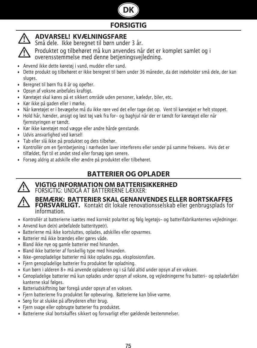 75DK FORSIGTIGBATTERIER OG OPLADER   •  Anvend ikke dette køretøj i vand, mudder eller sand. •   Dette produkt og tilbehøret er ikke beregnet til børn under 36 måneder, da det indeholder små dele, der kan    sluges.•   Beregnet til børn fra 8 år og opefter.•   Opsyn af voksne anbefales kraftigt.•   Køretøjet skal køres på et sikkert område uden personer, kæledyr, biler, etc. •   Kør ikke på gaden eller i mørke.•   Når køretøjet er i bevægelse må du ikke røre ved det eller tage det op.  Vent til køretøjet er helt stoppet.•   Hold hår, hænder, ansigt og løst tøj væk fra for- og baghjul når der er tændt for køretøjet eller når   fjernstyringen er tændt.•   Kør ikke køretøjet mod vægge eller andre hårde genstande.•   Udvis ansvarlighed ved kørsel!•   Tab eller slå ikke på produktet og dets tilbehør.•   Kontrollér om en fjernbetjening i nærheden laver interferens eller sender på samme frekvens.  Hvis det er    tilfældet, flyt til et andet sted eller forsøg igen senere.•   Forsøg aldrig at adskille eller ændre på produktet eller tilbehøret.•  Kontrollér at batterierne isættes med korrekt polaritet og følg legetøjs- og batterifabrikanternes vejledninger.•  Anvend kun de(n) anbefalede batteritype(r).•  Batterierne må ikke kortsluttes, oplades, adskilles eller opvarmes. •  Batterier må ikke brændes eller gøres våde.•  Bland ikke nye og gamle batterier med hinanden.•  Bland ikke batterier af forskellig type med hinanden.•  Ikke-genopladelige batterier må ikke oplades pga. eksplosionsfare.•  Fjern genopladelige batterier fra produktet før opladning.•  Kun børn i alderen 8+ må anvende opladeren og i så fald altid under opsyn af en voksen. •  Genopladelige batterier må kun oplades under opsyn af voksne, og vejledningerne fra batteri- og opladerfabri   kanterne skal følges.•  Batteriudskiftning bør foregå under opsyn af en voksen.•  Fjern batterierne fra produktet før opbevaring.  Batterierne kan blive varme.•  Sørg for at slukke på afbryderen efter brug. •  Fjern svage eller opbrugte batterier fra produktet.•  Batterierne skal bortskaffes sikkert og forsvarligt efter gældende bestemmelser.Produktet og tilbehøret må kun anvendes når det er komplet samlet og i overensstemmelse med denne betjeningsvejledning.VIGTIG INFORMATION OM BATTERISIKKERHEDFORSIGTIG: UNDGÅ AT BATTERIERNE LÆKKER:BEMÆRK:  BATTERIER SKAL GENANVENDES ELLER BORTSKAFFES FORSVARLIGT.   Kontakt dit lokale renovationsselskab eller genbrugsplads for information.ADVARSEL!  KVÆLNINGSFARESmå dele.  Ikke beregnet til børn under 3 år.