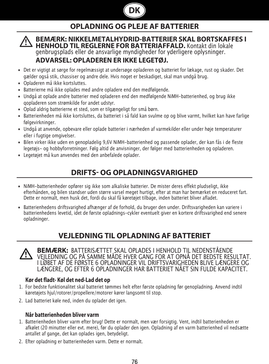 76DKOPLADNING OG PLEJE AF BATTERIERDRIFTS OG OPLADNINGSVARIGHEDVEJLEDNING TIL OPLADNING AF BATTERIET   Kør det fladt- Køl det ned-Lad det op1.  For bedste funktionalitet skal batteriet tømmes helt efter første opladning før genopladning. Anvend indtil    køretøjets hjul/rotorer/propellere/motorer kører langsomt til stop.2.  Lad batteriet køle ned, inden du oplader det igen. Når batterienheden bliver varm1.  Batterienheden bliver varm efter brug! Dette er normalt, men vær forsigtig. Vent, indtil batterienheden er    afkølet (20 minutter eller evt. mere), før du oplader den igen. Opladning af en varm batterienhed vil nedsætte    antallet af gange, det kan oplades igen, betydeligt. 2.  Efter opladning er batterienheden varm. Dette er normalt. •  Det er vigtigt at sørge for regelmæssigt at undersøge opladeren og batteriet for lækage, rust og skader. Det    gælder også stik, chassiser og andre dele. Hvis noget er beskadiget, skal man undgå brug.•  Opladeren må ikke kortsluttes. •  Batterierne må ikke oplades med andre opladere end den medfølgende. •  Undgå at oplade andre batterier med opladeren end den medfølgende NiMH-batterienhed, og brug ikke    qopladeren som strømkilde for andet udstyr. •  Oplad aldrig batterierne et sted, som er tilgængeligt for små børn. •  Batterienheden må ikke kortsluttes, da batteriet i så fald kan svulme op og blive varmt, hvilket kan have farlige    følgevirkninger. •  Undgå at anvende, opbevare eller oplade batterier i nærheden af varmekilder eller under høje temperaturer    eller i fugtige omgivelser. •  Bilen virker ikke uden en genopladelig 9,6V NiMH-batterienhed og passende oplader, der kan fås i de fleste    legetøjs- og hobbyforretninger. Følg altid de anvisninger, der følger med batterienheden og opladeren. •  Legetøjet må kun anvendes med den anbefalede oplader.•  NiMH-batterienheder opfører sig ikke som alkaliske batterier. De mister deres effekt pludseligt, ikke     efterhånden, og bilen standser uden større varsel meget hurtigt, efter at man har bemærket en reduceret fart.    Dette er normalt, men husk det, fordi du skal få køretøjet tilbage, inden batteriet bliver afladet.•  Batterienhedens driftsvarighed afhænger af de forhold, du bruger den under. Driftsvarigheden kan variere i    batterienhedens levetid, idet de første opladnings-cykler eventuelt giver en kortere driftsvarighed end senere    opladninger.BEMÆRK: NIKKELMETALHYDRID-BATTERIER SKAL BORTSKAFFES I HENHOLD TIL REGLERNE FOR BATTERIAFFALD. Kontakt din lokale genbrugsplads eller de ansvarlige myndigheder for yderligere oplysninger. ADVARSEL: OPLADEREN ER IKKE LEGETØJ.BEMÆRK:  BATTERISÆTTET SKAL OPLADES I HENHOLD TIL NEDENSTÅENDE VEJLEDNING OG PÅ SAMME MÅDE HVER GANG FOR AT OPNÅ DET BEDSTE RESULTAT. I LØBET AF DE FØRSTE 6 OPLADNINGER VIL DRIFTSVARIGHEDEN BLIVE LÆNGERE OG LÆNGERE, OG EFTER 6 OPLADNINGER HAR BATTERIET NÅET SIN FULDE KAPACITET.