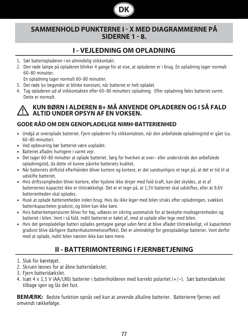 77DKSAMMENHOLD PUNKTERNE I  X MED DIAGRAMMERNE PÅ SIDERNE 1  8.I - VEJLEDNING OM OPLADNING1.   Sæt batteriopladeren i en almindelig stikkontakt.2.   Den røde lampe på opladeren blinker 4 gange for at vise, at opladeren er i brug. En opladning tager normalt    60-80 minutter.   En opladning tager normalt 60-80 minutter.3.   Det røde lys begynder at blinke konstant, når batteriet er helt opladet.4.   Tag opladeren ud af stikkontakten efter 60-80 minutters opladning.  Efter opladning føles batteriet varmt.    Dette er normalt.GODE RÅD OM DEN GENOPLADELIGE NIMHBATTERIENHED•  Undgå at overoplade batteriet. Fjern opladeren fra stikkontakten, når den anbefalede opladningstid er gået (ca.   60-80 minutter).•  Ved opbevaring bør batteriet være uopladet.•  Batteriet aflades hurtigere i varmt vejr.•  Det tager 60-80 minutter at oplade batteriet. Sørg for hverken at over- eller underskride den anbefalede    opladningstid, da dette vil kunne påvirke batteriets kvalitet.•  Når batteriets driftstid efterhånden bliver kortere og kortere, er det sandsynligvis et tegn på, at det er tid til at    udskifte batteriet.•  Hvis driftsvarigheden bliver kortere, eller hjulene ikke drejer med fuld kraft, kan det skyldes, at et af      batteriernes kapacitet ikke er tilstrækkeligt. Det er et tegn på, at 1,5V batteriet skal udskiftes, eller at 9,6V    batterienheden skal oplades. •  Husk at oplade batterienheden inden brug. Hvis du ikke leger med bilen straks efter opladningen, svækkes    batterikapaciteten gradvist, og bilen kan ikke køre. •  Hvis batteritemperaturen bliver for høj, udløses en sikring automatisk for at beskytte modtagerenheden og    batteriet i bilen. Vent i så fald, indtil batteriet er kølet af, med at oplade eller lege med bilen. •  Hvis det genopladelige batteri oplades gentagne gange uden først at blive afladet tilstrækkeligt, vil kapaciteten    gradvist blive dårligere (batterihukommelseseffekt). Det er almindeligt for genopladelige batterier. Vent derfor    med at oplade, indtil bilen næsten ikke kan køre mere. KUN BØRN I ALDEREN 8+ MÅ ANVENDE OPLADEREN OG I SÅ FALD ALTID UNDER OPSYN AF EN VOKSEN.1.  Sluk for køretøjet.2.  Skruen løsnes for at åbne batteridækslet.3.  Fjern batteridækslet.4.  Isæt 4 x 1,5 V (AA/LR6) batterier i batteriholderen med korrekt polaritet (+/-).  Sæt batteridækslet    tilbage igen og lås det fast. BEMÆRK:   Bedste funktion opnås ved kun at anvende alkaline batterier.  Batterierne fjernes ved omvendt rækkefølge.II - BATTERIMONTERING I FJERNBETJENING