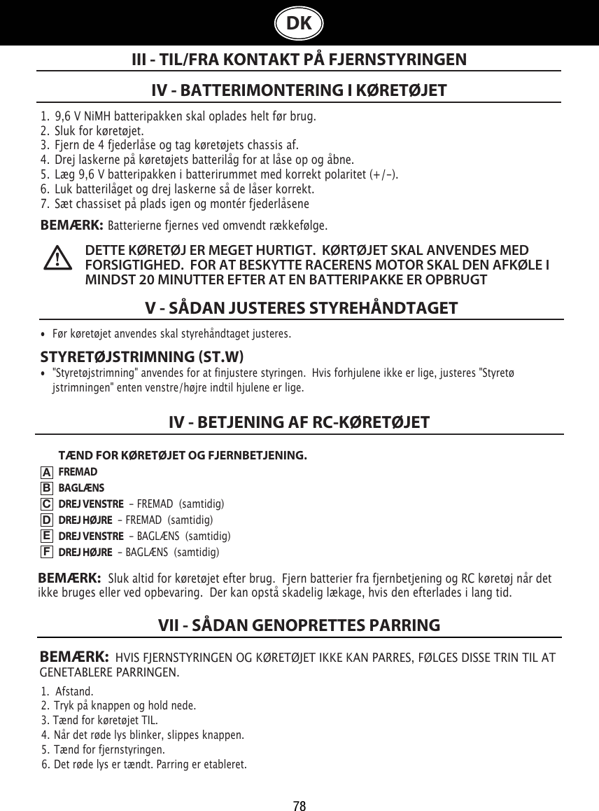 78BEMÆRK:  HVIS FJERNSTYRINGEN OG KØRETØJET IKKE KAN PARRES, FØLGES DISSE TRIN TIL AT GENETABLERE PARRINGEN.1.  Afstand.                                                                             2.  Tryk på knappen og hold nede.                                                               3. Tænd for køretøjet TIL.                                                  4.  Når det røde lys blinker, slippes knappen.                         5.  Tænd for fjernstyringen.                                               6.  Det røde lys er tændt. Parring er etableret.VII - SÅDAN GENOPRETTES PARRINGDK1.  9,6 V NiMH batteripakken skal oplades helt før brug.2.  Sluk for køretøjet.3.  Fjern de 4 fjederlåse og tag køretøjets chassis af.4.  Drej laskerne på køretøjets batterilåg for at låse op og åbne. 5.  Læg 9,6 V batteripakken i batterirummet med korrekt polaritet (+/-).  6.  Luk batterilåget og drej laskerne så de låser korrekt.7.  Sæt chassiset på plads igen og montér fjederlåseneBEMÆRK:  Batterierne fjernes ved omvendt rækkefølge.IV - BATTERIMONTERING I KØRETØJETIII - TIL/FRA KONTAKT PÅ FJERNSTYRINGENDETTE KØRETØJ ER MEGET HURTIGT.  KØRTØJET SKAL ANVENDES MED FORSIGTIGHED.  FOR AT BESKYTTE RACERENS MOTOR SKAL DEN AFKØLE I MINDST 20 MINUTTER EFTER AT EN BATTERIPAKKE ER OPBRUGT V - SÅDAN JUSTERES STYREHÅNDTAGET•  Før køretøjet anvendes skal styrehåndtaget justeres. STYRETØJSTRIMNING ST.W•  &quot;Styretøjstrimning&quot; anvendes for at finjustere styringen.  Hvis forhjulene ikke er lige, justeres &quot;Styretø   jstrimningen&quot; enten venstre/højre indtil hjulene er lige. TÆND FOR KØRETØJET OG FJERNBETJENING.FREMADBAGLÆNSDREJ VENSTRE  - FREMAD  (samtidig)DREJ HØJRE  - FREMAD  (samtidig)DREJ VENSTRE  - BAGLÆNS  (samtidig)DREJ HØJRE  - BAGLÆNS  (samtidig)IV - BETJENING AF RC-KØRETØJETABCDEFBEMÆRK:   Sluk altid for køretøjet efter brug.  Fjern batterier fra fjernbetjening og RC køretøj når det ikke bruges eller ved opbevaring.  Der kan opstå skadelig lækage, hvis den efterlades i lang tid.