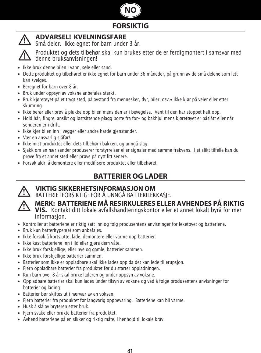 81NO FORSIKTIGBATTERIER OG LADER VIKTIG SIKKERHETSINFORMASJON OMBATTERIETFORSIKTIG: FOR Å UNNGÅ BATTERILEKKASJE.  •  Ikke bruk denne bilen i vann, søle eller sand. •  Dette produktet og tilbehøret er ikke egnet for barn under 36 måneder, på grunn av de små delene som lett   kan svelges.•  Beregnet for barn over 8 år.•  Bruk under oppsyn av voksne anbefales sterkt.•  Bruk kjøretøyet på et trygt sted, på avstand fra mennesker, dyr, biler, osv.• Ikke kjør på veier eller etter    skumring.•  Ikke berør eller prøv å plukke opp bilen mens den er i bevegelse.  Vent til den har stoppet helt opp.•  Hold hår, fingre, ansikt og løstsittende plagg borte fra for- og bakhjul mens kjøretøyet er påslått eller når    senderen er i drift.•  Ikke kjør bilen inn i vegger eller andre harde gjenstander.•  Vær en ansvarlig sjåfør!•  Ikke mist produktet eller dets tilbehør i bakken, og unngå slag.•  Sjekk om en nær sender produserer forstyrrelser eller signaler med samme frekvens.  I et slikt tilfelle kan du    prøve fra et annet sted eller prøve på nytt litt senere.•  Forsøk aldri å demontere eller modifisere produktet eller tilbehøret.•  Kontroller at batteriene er riktig satt inn og følg produsentens anvisninger for leketøyet og batteriene.•  Bruk kun batteritypen(e) som anbefales.•  Ikke forsøk å kortslutte, lade, demontere eller varme opp batterier. •  Ikke kast batteriene inn i ild eller gjøre dem våte.•  Ikke bruk forskjellige, eller nye og gamle, batterier sammen.•  Ikke bruk forskjellige batterier sammen.•  Batterier som ikke er oppladbare skal ikke lades opp da det kan lede til erupsjon.•  Fjern oppladbare batterier fra produktet før du starter oppladningen. •  Kun barn over 8 år skal bruke laderen og under oppsyn av voksne.•  Oppladbare batterier skal kun lades under tilsyn av voksne og ved å følge produsentens anvisninger for   batterier og lading.•  Batterier bør skiftes ut i nærvær av en voksen.•  Fjern batterier fra produktet før langvarig oppbevaring.  Batteriene kan bli varme.•  Husk å slå av bryteren etter bruk. •  Fjern svake eller brukte batterier fra produktet.•  Avhend batteriene på en sikker og riktig måte, i henhold til lokale krav.Produktet og dets tilbehør skal kun brukes etter de er ferdigmontert i samsvar med denne bruksanvisningen!ADVARSEL!  KVELNINGSFARE Små deler.  Ikke egnet for barn under 3 år.MERK:  BATTERIENE MÅ RESIRKULERES ELLER AVHENDES PÅ RIKTIG VIS.   Kontakt ditt lokale avfallshandteringskontor eller et annet lokalt byrå for mer informasjon.